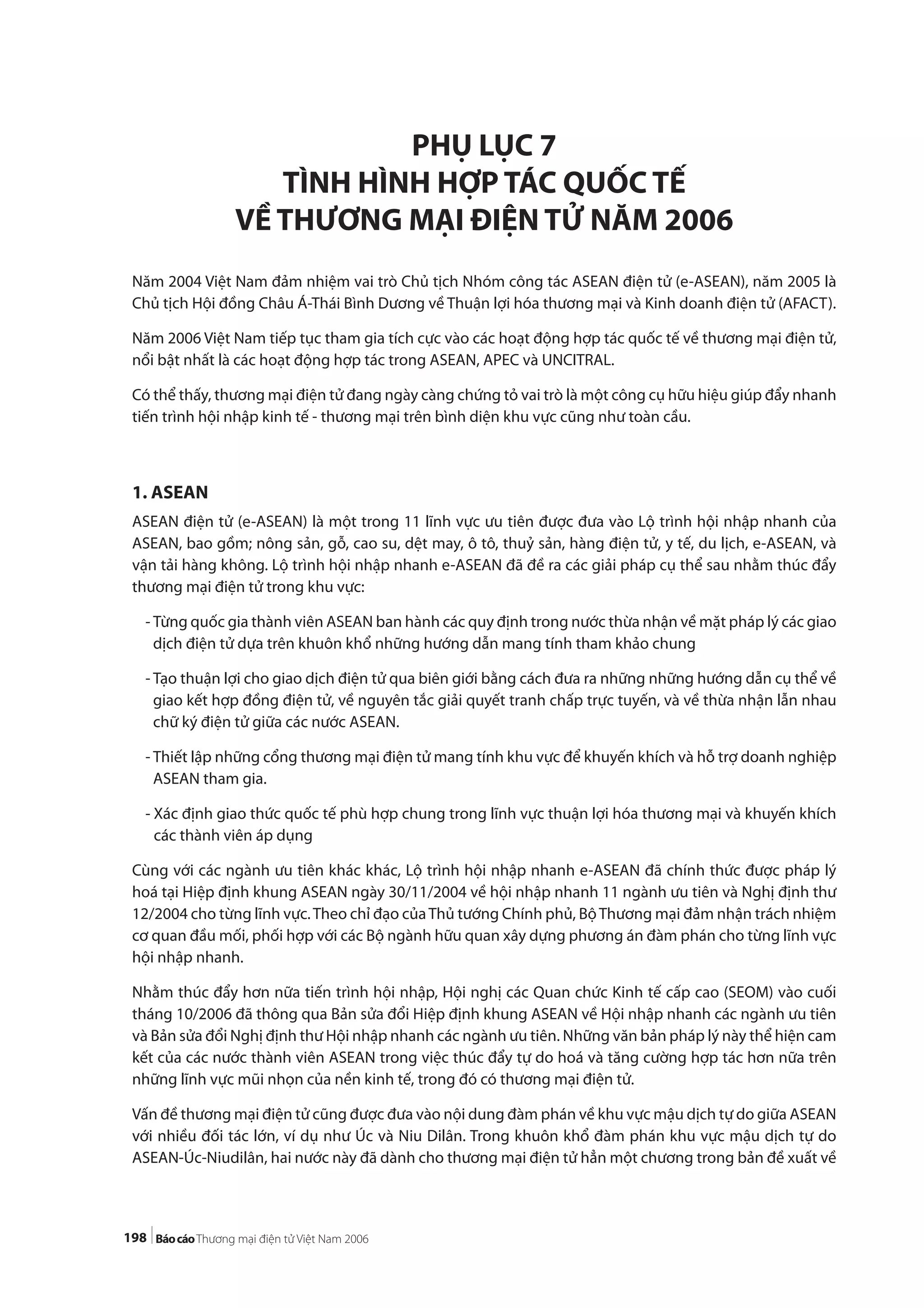 198
PHỤ LỤC 7
TÌNH HÌNH HỢP TÁC QUỐC TẾ
VỀ THƯƠNG MẠI ĐIỆN TỬ NĂM 2006
Năm 2004 Việt Nam đảm nhiệm vai trò Chủ tịch Nhóm công tác ASEAN điện tử (e-ASEAN), năm 2005 là
Chủ tịch Hội đồng Châu Á-Thái Bình Dương về Thuận lợi hóa thương mại và Kinh doanh điện tử (AFACT).
Năm 2006 Việt Nam tiếp tục tham gia tích cực vào các hoạt động hợp tác quốc tế về thương mại điện tử,
nổi bật nhất là các hoạt động hợp tác trong ASEAN, APEC và UNCITRAL.
Có thể thấy, thương mại điện tử đang ngày càng chứng tỏ vai trò là một công cụ hữu hiệu giúp đẩy nhanh
tiến trình hội nhập kinh tế - thương mại trên bình diện khu vực cũng như toàn cầu.
1. ASEAN
ASEAN điện tử (e-ASEAN) là một trong 11 lĩnh vực ưu tiên được đưa vào Lộ trình hội nhập nhanh của
ASEAN, bao gồm; nông sản, gỗ, cao su, dệt may, ô tô, thuỷ sản, hàng điện tử, y tế, du lịch, e-ASEAN, và
vận tải hàng không. Lộ trình hội nhập nhanh e-ASEAN đã đề ra các giải pháp cụ thể sau nhằm thúc đẩy
thương mại điện tử trong khu vực:
- Từng quốc gia thành viên ASEAN ban hành các quy định trong nước thừa nhận về mặt pháp lý các giao
dịch điện tử dựa trên khuôn khổ những hướng dẫn mang tính tham khảo chung
- Tạo thuận lợi cho giao dịch điện tử qua biên giới bằng cách đưa ra những những hướng dẫn cụ thể về
giao kết hợp đồng điện tử, về nguyên tắc giải quyết tranh chấp trực tuyến, và về thừa nhận lẫn nhau
chữ ký điện tử giữa các nước ASEAN.
- Thiết lập những cổng thương mại điện tử mang tính khu vực để khuyến khích và hỗ trợ doanh nghiệp
ASEAN tham gia.
- Xác định giao thức quốc tế phù hợp chung trong lĩnh vực thuận lợi hóa thương mại và khuyến khích
các thành viên áp dụng
Cùng với các ngành ưu tiên khác khác, Lộ trình hội nhập nhanh e-ASEAN đã chính thức được pháp lý
hoá tại Hiệp định khung ASEAN ngày 30/11/2004 về hội nhập nhanh 11 ngành ưu tiên và Nghị định thư
12/2004 cho từng lĩnh vực.Theo chỉ đạo củaThủ tướng Chính phủ, BộThương mại đảm nhận trách nhiệm
cơ quan đầu mối, phối hợp với các Bộ ngành hữu quan xây dựng phương án đàm phán cho từng lĩnh vực
hội nhập nhanh.
Nhằm thúc đẩy hơn nữa tiến trình hội nhập, Hội nghị các Quan chức Kinh tế cấp cao (SEOM) vào cuối
tháng 10/2006 đã thông qua Bản sửa đổi Hiệp định khung ASEAN về Hội nhập nhanh các ngành ưu tiên
và Bản sửa đổi Nghị định thư Hội nhập nhanh các ngành ưu tiên. Những văn bản pháp lý này thể hiện cam
kết của các nước thành viên ASEAN trong việc thúc đẩy tự do hoá và tăng cường hợp tác hơn nữa trên
những lĩnh vực mũi nhọn của nền kinh tế, trong đó có thương mại điện tử.
Vấn đề thương mại điện tử cũng được đưa vào nội dung đàm phán về khu vực mậu dịch tự do giữa ASEAN
với nhiều đối tác lớn, ví dụ như Úc và Niu Dilân. Trong khuôn khổ đàm phán khu vực mậu dịch tự do
ASEAN-Úc-Niudilân, hai nước này đã dành cho thương mại điện tử hẳn một chương trong bản đề xuất về
 