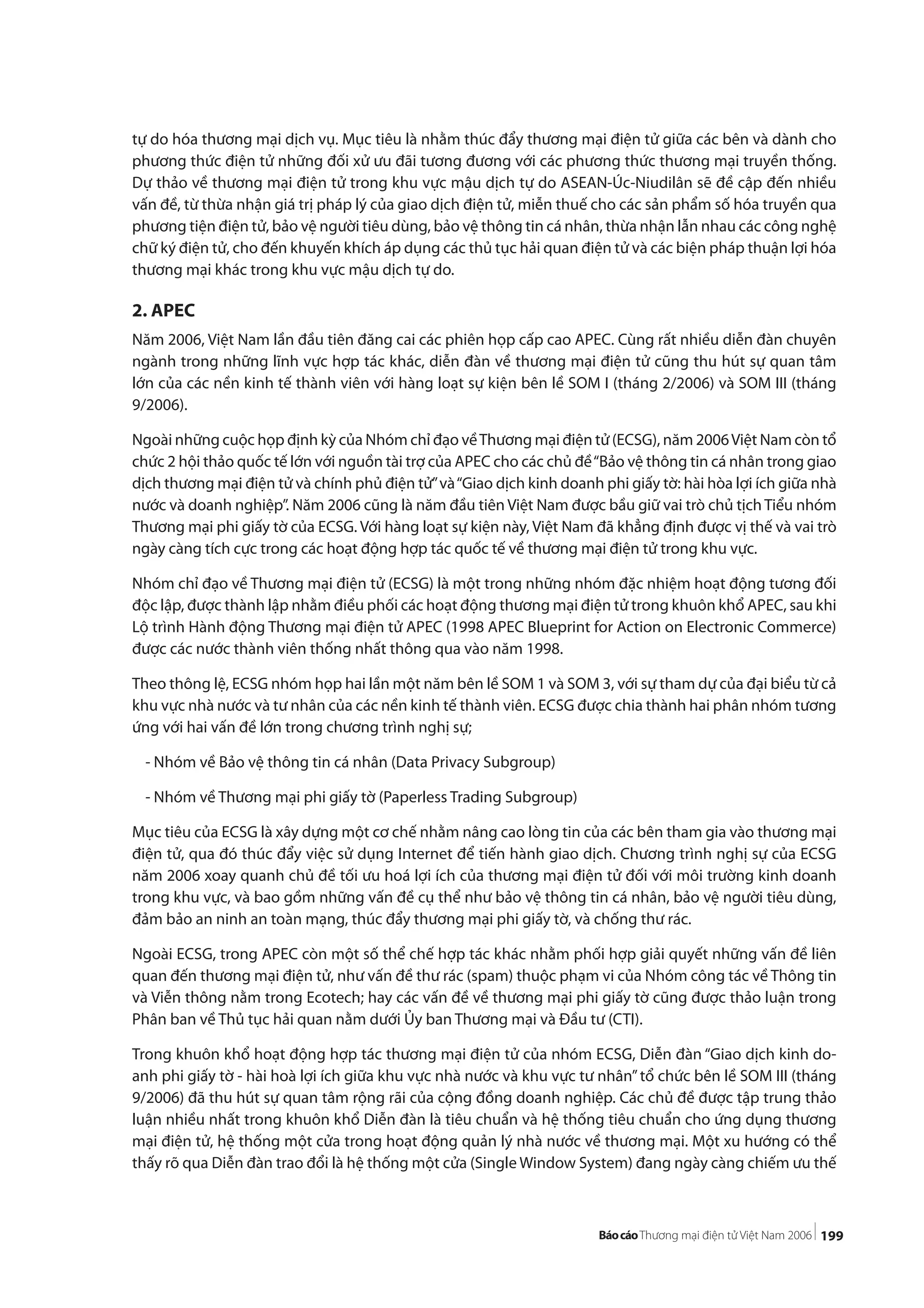 199
tự do hóa thương mại dịch vụ. Mục tiêu là nhằm thúc đẩy thương mại điện tử giữa các bên và dành cho
phương thức điện tử những đối xử ưu đãi tương đương với các phương thức thương mại truyền thống.
Dự thảo về thương mại điện tử trong khu vực mậu dịch tự do ASEAN-Úc-Niudilân sẽ đề cập đến nhiều
vấn đề, từ thừa nhận giá trị pháp lý của giao dịch điện tử, miễn thuế cho các sản phẩm số hóa truyền qua
phương tiện điện tử, bảo vệ người tiêu dùng, bảo vệ thông tin cá nhân, thừa nhận lẫn nhau các công nghệ
chữ ký điện tử, cho đến khuyến khích áp dụng các thủ tục hải quan điện tử và các biện pháp thuận lợi hóa
thương mại khác trong khu vực mậu dịch tự do.
2. APEC
Năm 2006, Việt Nam lần đầu tiên đăng cai các phiên họp cấp cao APEC. Cùng rất nhiều diễn đàn chuyên
ngành trong những lĩnh vực hợp tác khác, diễn đàn về thương mại điện tử cũng thu hút sự quan tâm
lớn của các nền kinh tế thành viên với hàng loạt sự kiện bên lề SOM I (tháng 2/2006) và SOM III (tháng
9/2006).
Ngoài những cuộc họp định kỳ của Nhóm chỉ đạo vềThương mại điện tử (ECSG), năm 2006Việt Nam còn tổ
chức 2 hội thảo quốc tế lớn với nguồn tài trợ của APEC cho các chủ đề“Bảo vệ thông tin cá nhân trong giao
dịch thương mại điện tử và chính phủ điện tử”và“Giao dịch kinh doanh phi giấy tờ: hài hòa lợi ích giữa nhà
nước và doanh nghiệp”. Năm 2006 cũng là năm đầu tiên Việt Nam được bầu giữ vai trò chủ tịch Tiểu nhóm
Thương mại phi giấy tờ của ECSG. Với hàng loạt sự kiện này, Việt Nam đã khẳng định được vị thế và vai trò
ngày càng tích cực trong các hoạt động hợp tác quốc tế về thương mại điện tử trong khu vực.
Nhóm chỉ đạo về Thương mại điện tử (ECSG) là một trong những nhóm đặc nhiệm hoạt động tương đối
độc lập, được thành lập nhằm điều phối các hoạt động thương mại điện tử trong khuôn khổ APEC, sau khi
Lộ trình Hành động Thương mại điện tử APEC (1998 APEC Blueprint for Action on Electronic Commerce)
được các nước thành viên thống nhất thông qua vào năm 1998.
Theo thông lệ, ECSG nhóm họp hai lần một năm bên lề SOM 1 và SOM 3, với sự tham dự của đại biểu từ cả
khu vực nhà nước và tư nhân của các nền kinh tế thành viên. ECSG được chia thành hai phân nhóm tương
ứng với hai vấn đề lớn trong chương trình nghị sự;
- Nhóm về Bảo vệ thông tin cá nhân (Data Privacy Subgroup)
- Nhóm về Thương mại phi giấy tờ (Paperless Trading Subgroup)
Mục tiêu của ECSG là xây dựng một cơ chế nhằm nâng cao lòng tin của các bên tham gia vào thương mại
điện tử, qua đó thúc đẩy việc sử dụng Internet để tiến hành giao dịch. Chương trình nghị sự của ECSG
năm 2006 xoay quanh chủ đề tối ưu hoá lợi ích của thương mại điện tử đối với môi trường kinh doanh
trong khu vực, và bao gồm những vấn đề cụ thể như bảo vệ thông tin cá nhân, bảo vệ người tiêu dùng,
đảm bảo an ninh an toàn mạng, thúc đẩy thương mại phi giấy tờ, và chống thư rác.
Ngoài ECSG, trong APEC còn một số thể chế hợp tác khác nhằm phối hợp giải quyết những vấn đề liên
quan đến thương mại điện tử, như vấn đề thư rác (spam) thuộc phạm vi của Nhóm công tác về Thông tin
và Viễn thông nằm trong Ecotech; hay các vấn đề về thương mại phi giấy tờ cũng được thảo luận trong
Phân ban về Thủ tục hải quan nằm dưới Ủy ban Thương mại và Đầu tư (CTI).
Trong khuôn khổ hoạt động hợp tác thương mại điện tử của nhóm ECSG, Diễn đàn “Giao dịch kinh do-
anh phi giấy tờ - hài hoà lợi ích giữa khu vực nhà nước và khu vực tư nhân”tổ chức bên lề SOM III (tháng
9/2006) đã thu hút sự quan tâm rộng rãi của cộng đồng doanh nghiệp. Các chủ đề được tập trung thảo
luận nhiều nhất trong khuôn khổ Diễn đàn là tiêu chuẩn và hệ thống tiêu chuẩn cho ứng dụng thương
mại điện tử, hệ thống một cửa trong hoạt động quản lý nhà nước về thương mại. Một xu hướng có thể
thấy rõ qua Diễn đàn trao đổi là hệ thống một cửa (Single Window System) đang ngày càng chiếm ưu thế
 