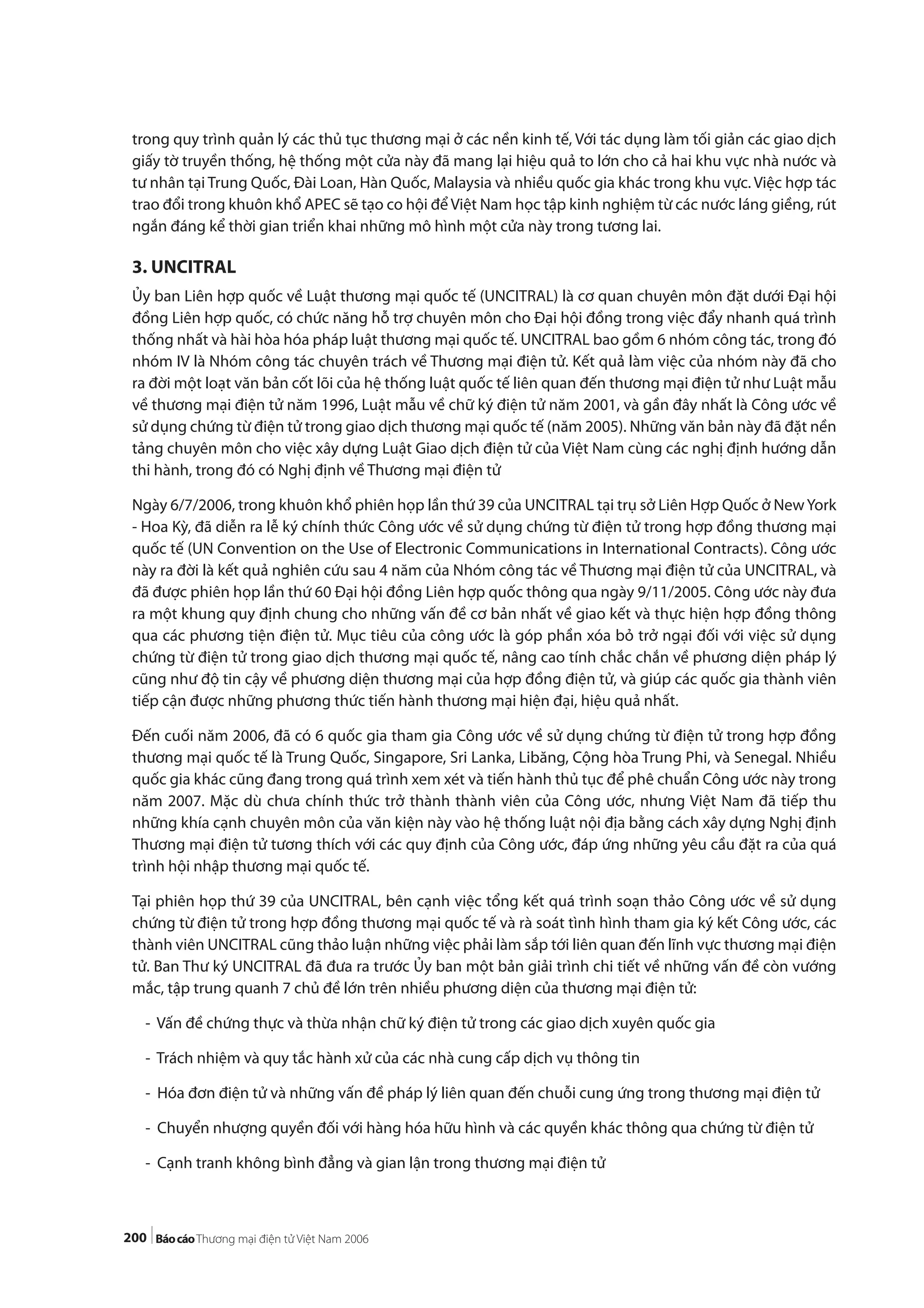 200
trong quy trình quản lý các thủ tục thương mại ở các nền kinh tế, Với tác dụng làm tối giản các giao dịch
giấy tờ truyền thống, hệ thống một cửa này đã mang lại hiệu quả to lớn cho cả hai khu vực nhà nước và
tư nhân tại Trung Quốc, Đài Loan, Hàn Quốc, Malaysia và nhiều quốc gia khác trong khu vực. Việc hợp tác
trao đổi trong khuôn khổ APEC sẽ tạo co hội để Việt Nam học tập kinh nghiệm từ các nước láng giềng, rút
ngắn đáng kể thời gian triển khai những mô hình một cửa này trong tương lai.
3. UNCITRAL
Ủy ban Liên hợp quốc về Luật thương mại quốc tế (UNCITRAL) là cơ quan chuyên môn đặt dưới Đại hội
đồng Liên hợp quốc, có chức năng hỗ trợ chuyên môn cho Đại hội đồng trong việc đẩy nhanh quá trình
thống nhất và hài hòa hóa pháp luật thương mại quốc tế. UNCITRAL bao gồm 6 nhóm công tác, trong đó
nhóm IV là Nhóm công tác chuyên trách về Thương mại điện tử. Kết quả làm việc của nhóm này đã cho
ra đời một loạt văn bản cốt lõi của hệ thống luật quốc tế liên quan đến thương mại điện tử như Luật mẫu
về thương mại điện tử năm 1996, Luật mẫu về chữ ký điện tử năm 2001, và gần đây nhất là Công ước về
sử dụng chứng từ điện tử trong giao dịch thương mại quốc tế (năm 2005). Những văn bản này đã đặt nền
tảng chuyên môn cho việc xây dựng Luật Giao dịch điện tử của Việt Nam cùng các nghị định hướng dẫn
thi hành, trong đó có Nghị định về Thương mại điện tử
Ngày 6/7/2006, trong khuôn khổ phiên họp lần thứ 39 của UNCITRAL tại trụ sở Liên Hợp Quốc ở NewYork
- Hoa Kỳ, đã diễn ra lễ ký chính thức Công ước về sử dụng chứng từ điện tử trong hợp đồng thương mại
quốc tế (UN Convention on the Use of Electronic Communications in International Contracts). Công ước
này ra đời là kết quả nghiên cứu sau 4 năm của Nhóm công tác về Thương mại điện tử của UNCITRAL, và
đã được phiên họp lần thứ 60 Đại hội đồng Liên hợp quốc thông qua ngày 9/11/2005. Công ước này đưa
ra một khung quy định chung cho những vấn đề cơ bản nhất về giao kết và thực hiện hợp đồng thông
qua các phương tiện điện tử. Mục tiêu của công ước là góp phần xóa bỏ trở ngại đối với việc sử dụng
chứng từ điện tử trong giao dịch thương mại quốc tế, nâng cao tính chắc chắn về phương diện pháp lý
cũng như độ tin cậy về phương diện thương mại của hợp đồng điện tử, và giúp các quốc gia thành viên
tiếp cận được những phương thức tiến hành thương mại hiện đại, hiệu quả nhất.
Đến cuối năm 2006, đã có 6 quốc gia tham gia Công ước về sử dụng chứng từ điện tử trong hợp đồng
thương mại quốc tế là Trung Quốc, Singapore, Sri Lanka, Libăng, Cộng hòa Trung Phi, và Senegal. Nhiều
quốc gia khác cũng đang trong quá trình xem xét và tiến hành thủ tục để phê chuẩn Công ước này trong
năm 2007. Mặc dù chưa chính thức trở thành thành viên của Công ước, nhưng Việt Nam đã tiếp thu
những khía cạnh chuyên môn của văn kiện này vào hệ thống luật nội địa bằng cách xây dựng Nghị định
Thương mại điện tử tương thích với các quy định của Công ước, đáp ứng những yêu cầu đặt ra của quá
trình hội nhập thương mại quốc tế.
Tại phiên họp thứ 39 của UNCITRAL, bên cạnh việc tổng kết quá trình soạn thảo Công ước về sử dụng
chứng từ điện tử trong hợp đồng thương mại quốc tế và rà soát tình hình tham gia ký kết Công ước, các
thành viên UNCITRAL cũng thảo luận những việc phải làm sắp tới liên quan đến lĩnh vực thương mại điện
tử. Ban Thư ký UNCITRAL đã đưa ra trước Ủy ban một bản giải trình chi tiết về những vấn đề còn vướng
mắc, tập trung quanh 7 chủ đề lớn trên nhiều phương diện của thương mại điện tử:
- Vấn đề chứng thực và thừa nhận chữ ký điện tử trong các giao dịch xuyên quốc gia
- Trách nhiệm và quy tắc hành xử của các nhà cung cấp dịch vụ thông tin
- Hóa đơn điện tử và những vấn đề pháp lý liên quan đến chuỗi cung ứng trong thương mại điện tử
- Chuyển nhượng quyền đối với hàng hóa hữu hình và các quyền khác thông qua chứng từ điện tử
- Cạnh tranh không bình đẳng và gian lận trong thương mại điện tử
 