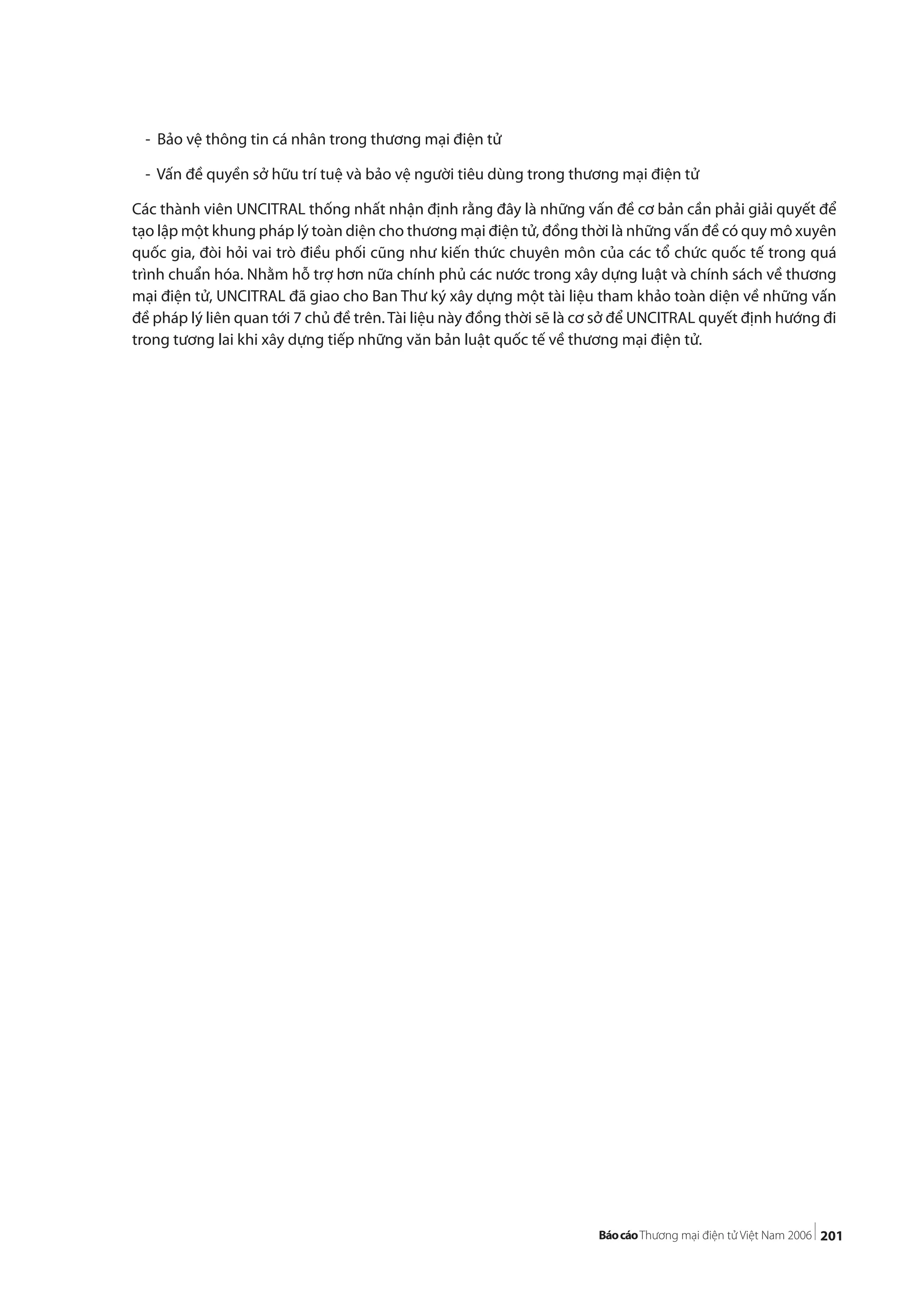 201
- Bảo vệ thông tin cá nhân trong thương mại điện tử
- Vấn đề quyền sở hữu trí tuệ và bảo vệ người tiêu dùng trong thương mại điện tử
Các thành viên UNCITRAL thống nhất nhận định rằng đây là những vấn đề cơ bản cần phải giải quyết để
tạo lập một khung pháp lý toàn diện cho thương mại điện tử, đồng thời là những vấn đề có quy mô xuyên
quốc gia, đòi hỏi vai trò điều phối cũng như kiến thức chuyên môn của các tổ chức quốc tế trong quá
trình chuẩn hóa. Nhằm hỗ trợ hơn nữa chính phủ các nước trong xây dựng luật và chính sách về thương
mại điện tử, UNCITRAL đã giao cho Ban Thư ký xây dựng một tài liệu tham khảo toàn diện về những vấn
đề pháp lý liên quan tới 7 chủ đề trên. Tài liệu này đồng thời sẽ là cơ sở để UNCITRAL quyết định hướng đi
trong tương lai khi xây dựng tiếp những văn bản luật quốc tế về thương mại điện tử.
 