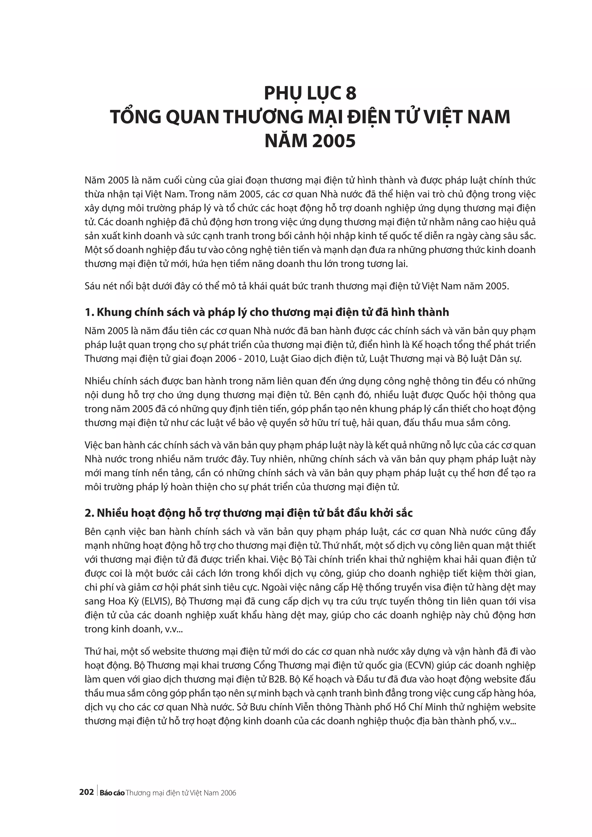 202
PHỤ LỤC 8
TỔNG QUAN THƯƠNG MẠI ĐIỆN TỬ VIỆT NAM
NĂM 2005
Năm 2005 là năm cuối cùng của giai đoạn thương mại điện tử hình thành và được pháp luật chính thức
thừa nhận tại Việt Nam. Trong năm 2005, các cơ quan Nhà nước đã thể hiện vai trò chủ động trong việc
xây dựng môi trường pháp lý và tổ chức các hoạt động hỗ trợ doanh nghiệp ứng dụng thương mại điện
tử. Các doanh nghiệp đã chủ động hơn trong việc ứng dụng thương mại điện tử nhằm nâng cao hiệu quả
sản xuất kinh doanh và sức cạnh tranh trong bối cảnh hội nhập kinh tế quốc tế diễn ra ngày càng sâu sắc.
Một số doanh nghiệp đầu tư vào công nghệ tiên tiến và mạnh dạn đưa ra những phương thức kinh doanh
thương mại điện tử mới, hứa hẹn tiềm năng doanh thu lớn trong tương lai.
Sáu nét nổi bật dưới đây có thể mô tả khái quát bức tranh thương mại điện tử Việt Nam năm 2005.
1. Khung chính sách và pháp lý cho thương mại điện tử đã hình thành
Năm 2005 là năm đầu tiên các cơ quan Nhà nước đã ban hành được các chính sách và văn bản quy phạm
pháp luật quan trọng cho sự phát triển của thương mại điện tử, điển hình là Kế hoạch tổng thể phát triển
Thương mại điện tử giai đoạn 2006 - 2010, Luật Giao dịch điện tử, Luật Thương mại và Bộ luật Dân sự.
Nhiều chính sách được ban hành trong năm liên quan đến ứng dụng công nghệ thông tin đều có những
nội dung hỗ trợ cho ứng dụng thương mại điện tử. Bên cạnh đó, nhiều luật được Quốc hội thông qua
trong năm 2005 đã có những quy định tiên tiến, góp phần tạo nên khung pháp lý cần thiết cho hoạt động
thương mại điện tử như các luật về bảo vệ quyền sở hữu trí tuệ, hải quan, đấu thầu mua sắm công.
Việc ban hành các chính sách và văn bản quy phạm pháp luật này là kết quả những nỗ lực của các cơ quan
Nhà nước trong nhiều năm trước đây. Tuy nhiên, những chính sách và văn bản quy phạm pháp luật này
mới mang tính nền tảng, cần có những chính sách và văn bản quy phạm pháp luật cụ thể hơn để tạo ra
môi trường pháp lý hoàn thiện cho sự phát triển của thương mại điện tử.
2. Nhiều hoạt động hỗ trợ thương mại điện tử bắt đầu khởi sắc
Bên cạnh việc ban hành chính sách và văn bản quy phạm pháp luật, các cơ quan Nhà nước cũng đẩy
mạnh những hoạt động hỗ trợ cho thương mại điện tử.Thứ nhất, một số dịch vụ công liên quan mật thiết
với thương mại điện tử đã được triển khai. Việc Bộ Tài chính triển khai thử nghiệm khai hải quan điện tử
được coi là một bước cải cách lớn trong khối dịch vụ công, giúp cho doanh nghiệp tiết kiệm thời gian,
chi phí và giảm cơ hội phát sinh tiêu cực. Ngoài việc nâng cấp Hệ thống truyền visa điện tử hàng dệt may
sang Hoa Kỳ (ELVIS), Bộ Thương mại đã cung cấp dịch vụ tra cứu trực tuyến thông tin liên quan tới visa
điện tử của các doanh nghiệp xuất khẩu hàng dệt may, giúp cho các doanh nghiệp này chủ động hơn
trong kinh doanh, v.v...
Thứ hai, một số website thương mại điện tử mới do các cơ quan nhà nước xây dựng và vận hành đã đi vào
hoạt động. Bộ Thương mại khai trương Cổng Thương mại điện tử quốc gia (ECVN) giúp các doanh nghiệp
làm quen với giao dịch thương mại điện tử B2B. Bộ Kế hoạch và Đầu tư đã đưa vào hoạt động website đấu
thầu mua sắm công góp phần tạo nên sự minh bạch và cạnh tranh bình đẳng trong việc cung cấp hàng hóa,
dịch vụ cho các cơ quan Nhà nước. Sở Bưu chính Viễn thông Thành phố Hồ Chí Minh thử nghiệm website
thương mại điện tử hỗ trợ hoạt động kinh doanh của các doanh nghiệp thuộc địa bàn thành phố, v.v...
 