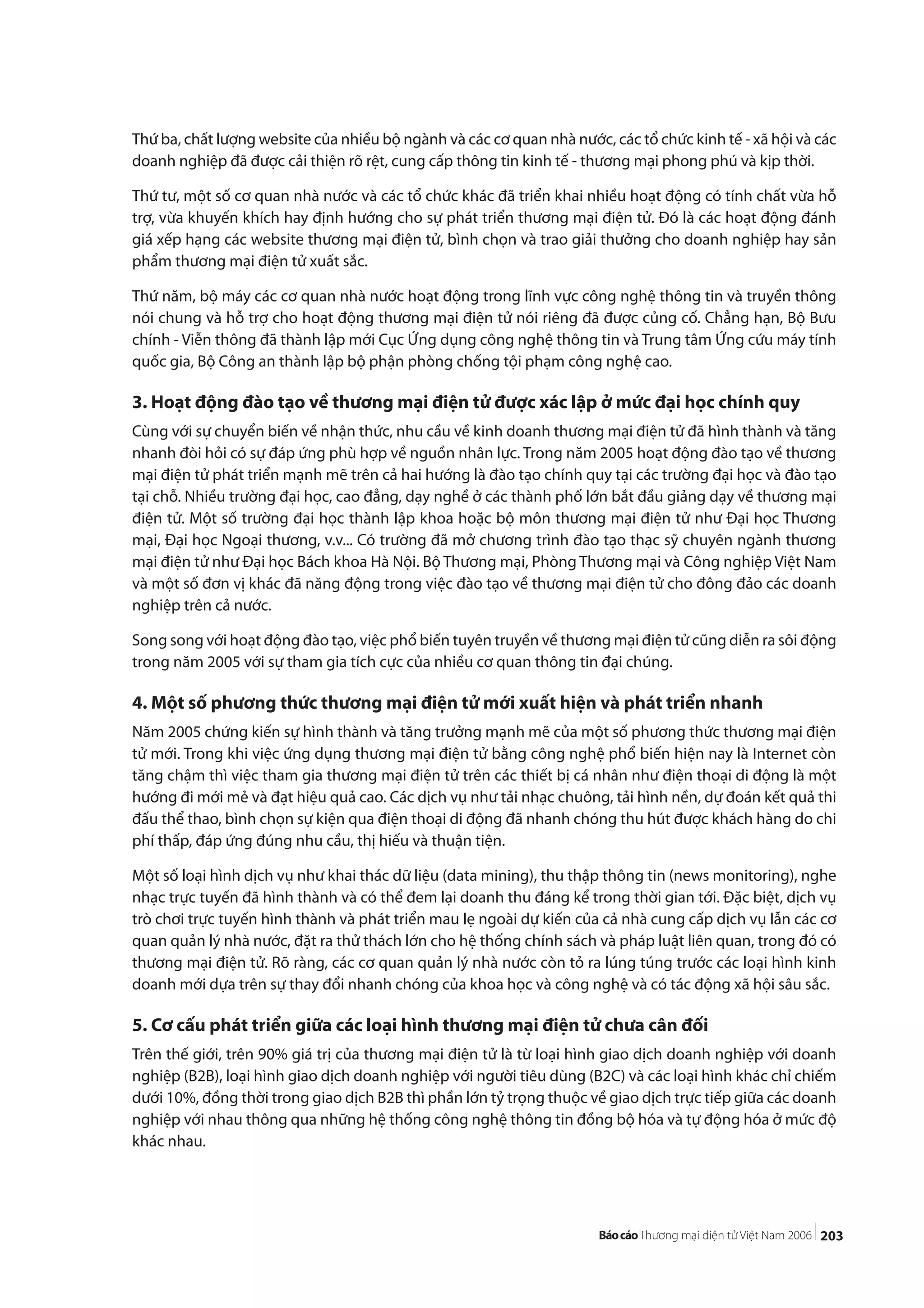 203
Thứ ba, chất lượng website của nhiều bộ ngành và các cơ quan nhà nước, các tổ chức kinh tế - xã hội và các
doanh nghiệp đã được cải thiện rõ rệt, cung cấp thông tin kinh tế - thương mại phong phú và kịp thời.
Thứ tư, một số cơ quan nhà nước và các tổ chức khác đã triển khai nhiều hoạt động có tính chất vừa hỗ
trợ, vừa khuyến khích hay định hướng cho sự phát triển thương mại điện tử. Đó là các hoạt động đánh
giá xếp hạng các website thương mại điện tử, bình chọn và trao giải thưởng cho doanh nghiệp hay sản
phẩm thương mại điện tử xuất sắc.
Thứ năm, bộ máy các cơ quan nhà nước hoạt động trong lĩnh vực công nghệ thông tin và truyền thông
nói chung và hỗ trợ cho hoạt động thương mại điện tử nói riêng đã được củng cố. Chẳng hạn, Bộ Bưu
chính - Viễn thông đã thành lập mới Cục Ứng dụng công nghệ thông tin và Trung tâm Ứng cứu máy tính
quốc gia, Bộ Công an thành lập bộ phận phòng chống tội phạm công nghệ cao.
3. Hoạt động đào tạo về thương mại điện tử được xác lập ở mức đại học chính quy
Cùng với sự chuyển biến về nhận thức, nhu cầu về kinh doanh thương mại điện tử đã hình thành và tăng
nhanh đòi hỏi có sự đáp ứng phù hợp về nguồn nhân lực. Trong năm 2005 hoạt động đào tạo về thương
mại điện tử phát triển mạnh mẽ trên cả hai hướng là đào tạo chính quy tại các trường đại học và đào tạo
tại chỗ. Nhiều trường đại học, cao đẳng, dạy nghề ở các thành phố lớn bắt đầu giảng dạy về thương mại
điện tử. Một số trường đại học thành lập khoa hoặc bộ môn thương mại điện tử như Đại học Thương
mại, Đại học Ngoại thương, v.v... Có trường đã mở chương trình đào tạo thạc sỹ chuyên ngành thương
mại điện tử như Đại học Bách khoa Hà Nội. Bộ Thương mại, Phòng Thương mại và Công nghiệp Việt Nam
và một số đơn vị khác đã năng động trong việc đào tạo về thương mại điện tử cho đông đảo các doanh
nghiệp trên cả nước.
Song song với hoạt động đào tạo, việc phổ biến tuyên truyền về thương mại điện tử cũng diễn ra sôi động
trong năm 2005 với sự tham gia tích cực của nhiều cơ quan thông tin đại chúng.
4. Một số phương thức thương mại điện tử mới xuất hiện và phát triển nhanh
Năm 2005 chứng kiến sự hình thành và tăng trưởng mạnh mẽ của một số phương thức thương mại điện
tử mới. Trong khi việc ứng dụng thương mại điện tử bằng công nghệ phổ biến hiện nay là Internet còn
tăng chậm thì việc tham gia thương mại điện tử trên các thiết bị cá nhân như điện thoại di động là một
hướng đi mới mẻ và đạt hiệu quả cao. Các dịch vụ như tải nhạc chuông, tải hình nền, dự đoán kết quả thi
đấu thể thao, bình chọn sự kiện qua điện thoại di động đã nhanh chóng thu hút được khách hàng do chi
phí thấp, đáp ứng đúng nhu cầu, thị hiếu và thuận tiện.
Một số loại hình dịch vụ như khai thác dữ liệu (data mining), thu thập thông tin (news monitoring), nghe
nhạc trực tuyến đã hình thành và có thể đem lại doanh thu đáng kể trong thời gian tới. Đặc biệt, dịch vụ
trò chơi trực tuyến hình thành và phát triển mau lẹ ngoài dự kiến của cả nhà cung cấp dịch vụ lẫn các cơ
quan quản lý nhà nước, đặt ra thử thách lớn cho hệ thống chính sách và pháp luật liên quan, trong đó có
thương mại điện tử. Rõ ràng, các cơ quan quản lý nhà nước còn tỏ ra lúng túng trước các loại hình kinh
doanh mới dựa trên sự thay đổi nhanh chóng của khoa học và công nghệ và có tác động xã hội sâu sắc.
5. Cơ cấu phát triển giữa các loại hình thương mại điện tử chưa cân đối
Trên thế giới, trên 90% giá trị của thương mại điện tử là từ loại hình giao dịch doanh nghiệp với doanh
nghiệp (B2B), loại hình giao dịch doanh nghiệp với người tiêu dùng (B2C) và các loại hình khác chỉ chiếm
dưới 10%, đồng thời trong giao dịch B2B thì phần lớn tỷ trọng thuộc về giao dịch trực tiếp giữa các doanh
nghiệp với nhau thông qua những hệ thống công nghệ thông tin đồng bộ hóa và tự động hóa ở mức độ
khác nhau.
 