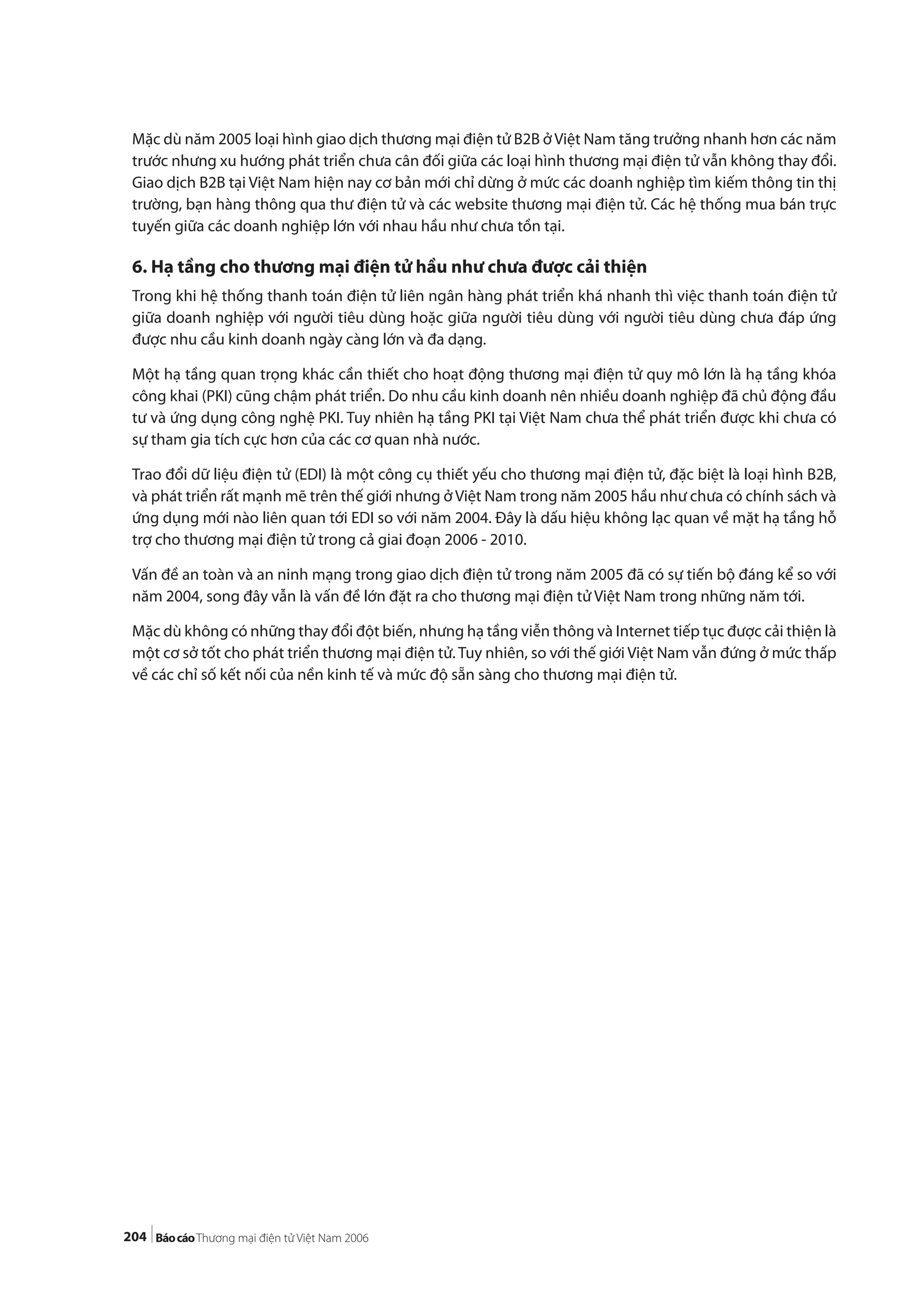 204
Mặc dù năm 2005 loại hình giao dịch thương mại điện tử B2B ởViệt Nam tăng trưởng nhanh hơn các năm
trước nhưng xu hướng phát triển chưa cân đối giữa các loại hình thương mại điện tử vẫn không thay đổi.
Giao dịch B2B tại Việt Nam hiện nay cơ bản mới chỉ dừng ở mức các doanh nghiệp tìm kiếm thông tin thị
trường, bạn hàng thông qua thư điện tử và các website thương mại điện tử. Các hệ thống mua bán trực
tuyến giữa các doanh nghiệp lớn với nhau hầu như chưa tồn tại.
6. Hạ tầng cho thương mại điện tử hầu như chưa được cải thiện
Trong khi hệ thống thanh toán điện tử liên ngân hàng phát triển khá nhanh thì việc thanh toán điện tử
giữa doanh nghiệp với người tiêu dùng hoặc giữa người tiêu dùng với người tiêu dùng chưa đáp ứng
được nhu cầu kinh doanh ngày càng lớn và đa dạng.
Một hạ tầng quan trọng khác cần thiết cho hoạt động thương mại điện tử quy mô lớn là hạ tầng khóa
công khai (PKI) cũng chậm phát triển. Do nhu cầu kinh doanh nên nhiều doanh nghiệp đã chủ động đầu
tư và ứng dụng công nghệ PKI. Tuy nhiên hạ tầng PKI tại Việt Nam chưa thể phát triển được khi chưa có
sự tham gia tích cực hơn của các cơ quan nhà nước.
Trao đổi dữ liệu điện tử (EDI) là một công cụ thiết yếu cho thương mại điện tử, đặc biệt là loại hình B2B,
và phát triển rất mạnh mẽ trên thế giới nhưng ở Việt Nam trong năm 2005 hầu như chưa có chính sách và
ứng dụng mới nào liên quan tới EDI so với năm 2004. Đây là dấu hiệu không lạc quan về mặt hạ tầng hỗ
trợ cho thương mại điện tử trong cả giai đoạn 2006 - 2010.
Vấn đề an toàn và an ninh mạng trong giao dịch điện tử trong năm 2005 đã có sự tiến bộ đáng kể so với
năm 2004, song đây vẫn là vấn đề lớn đặt ra cho thương mại điện tử Việt Nam trong những năm tới.
Mặc dù không có những thay đổi đột biến, nhưng hạ tầng viễn thông và Internet tiếp tục được cải thiện là
một cơ sở tốt cho phát triển thương mại điện tử. Tuy nhiên, so với thế giới Việt Nam vẫn đứng ở mức thấp
về các chỉ số kết nối của nền kinh tế và mức độ sẵn sàng cho thương mại điện tử.
 