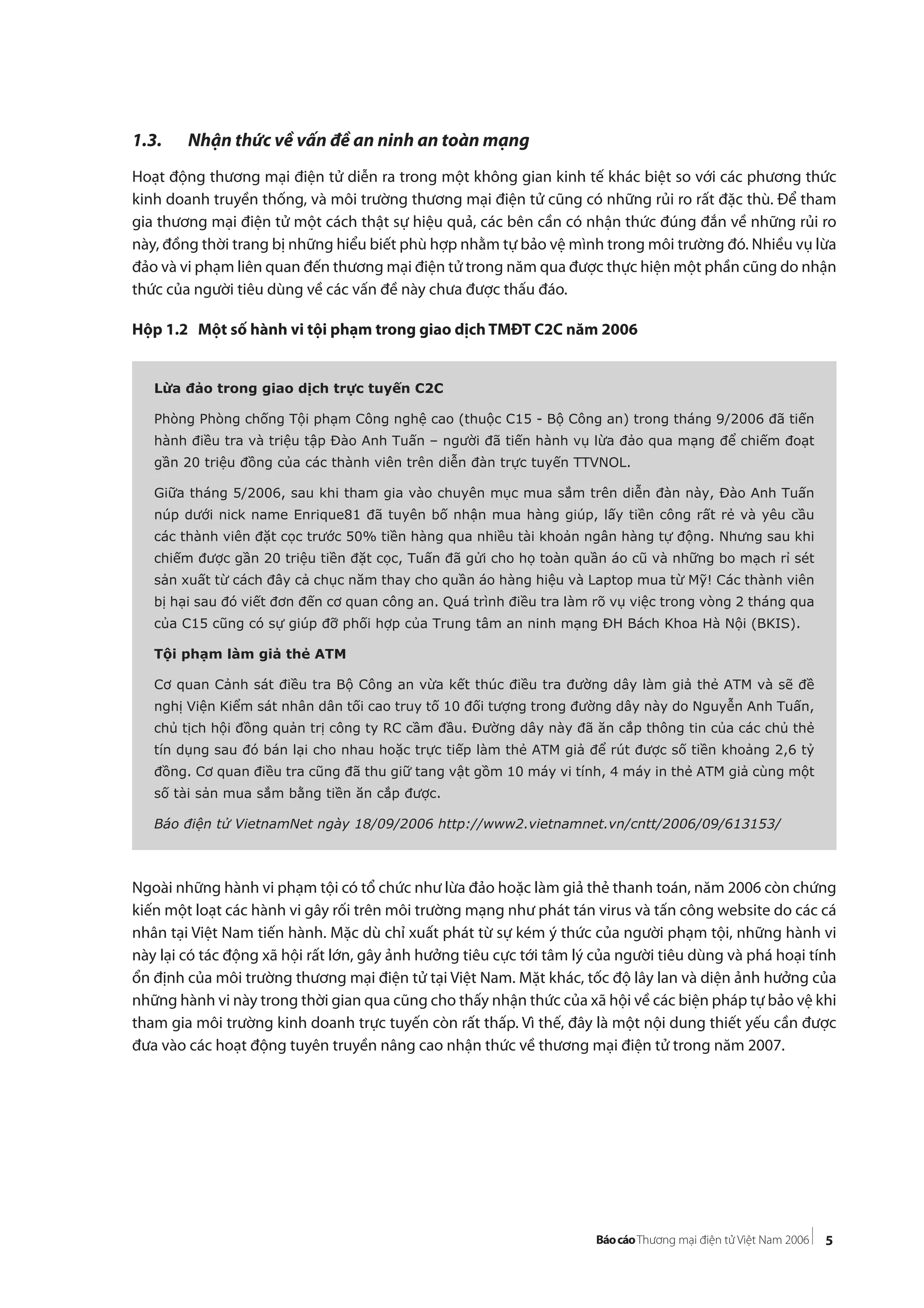 5
1.3. Nhận thức về vấn đề an ninh an toàn mạng
Hoạt động thương mại điện tử diễn ra trong một không gian kinh tế khác biệt so với các phương thức
kinh doanh truyền thống, và môi trường thương mại điện tử cũng có những rủi ro rất đặc thù. Để tham
gia thương mại điện tử một cách thật sự hiệu quả, các bên cần có nhận thức đúng đắn về những rủi ro
này, đồng thời trang bị những hiểu biết phù hợp nhằm tự bảo vệ mình trong môi trường đó. Nhiều vụ lừa
đảo và vi phạm liên quan đến thương mại điện tử trong năm qua được thực hiện một phần cũng do nhận
thức của người tiêu dùng về các vấn đề này chưa được thấu đáo.
Hộp 1.2 Một số hành vi tội phạm trong giao dịch TMĐT C2C năm 2006
Ngoài những hành vi phạm tội có tổ chức như lừa đảo hoặc làm giả thẻ thanh toán, năm 2006 còn chứng
kiến một loạt các hành vi gây rối trên môi trường mạng như phát tán virus và tấn công website do các cá
nhân tại Việt Nam tiến hành. Mặc dù chỉ xuất phát từ sự kém ý thức của người phạm tội, những hành vi
này lại có tác động xã hội rất lớn, gây ảnh hưởng tiêu cực tới tâm lý của người tiêu dùng và phá hoại tính
ổn định của môi trường thương mại điện tử tại Việt Nam. Mặt khác, tốc độ lây lan và diện ảnh hưởng của
những hành vi này trong thời gian qua cũng cho thấy nhận thức của xã hội về các biện pháp tự bảo vệ khi
tham gia môi trường kinh doanh trực tuyến còn rất thấp. Vì thế, đây là một nội dung thiết yếu cần được
đưa vào các hoạt động tuyên truyền nâng cao nhận thức về thương mại điện tử trong năm 2007.
Lừa đảo trong giao dịch trực tuyến C2C
Phòng Phòng chống Tội phạm Công nghệ cao (thuộc C15 - Bộ Công an) trong tháng 9/2006 đã tiến
hành điều tra và triệu tập Đào Anh Tuấn – người đã tiến hành vụ lừa đảo qua mạng để chiếm đoạt
gần 20 triệu đồng của các thành viên trên diễn đàn trực tuyến TTVNOL.
Giữa tháng 5/2006, sau khi tham gia vào chuyên mục mua sắm trên diễn đàn này, Đào Anh Tuấn
núp dưới nick name Enrique81 đã tuyên bố nhận mua hàng giúp, lấy tiền công rất rẻ và yêu cầu
các thành viên đặt cọc trước 50% tiền hàng qua nhiều tài khoản ngân hàng tự động. Nhưng sau khi
chiếm được gần 20 triệu tiền đặt cọc, Tuấn đã gửi cho họ toàn quần áo cũ và những bo mạch rỉ sét
sản xuất từ cách đây cả chục năm thay cho quần áo hàng hiệu và Laptop mua từ Mỹ! Các thành viên
bị hại sau đó viết đơn đến cơ quan công an. Quá trình điều tra làm rõ vụ việc trong vòng 2 tháng qua
của C15 cũng có sự giúp đỡ phối hợp của Trung tâm an ninh mạng ĐH Bách Khoa Hà Nội (BKIS).
Tội phạm làm giả thẻ ATM
Cơ quan Cảnh sát điều tra Bộ Công an vừa kết thúc điều tra đường dây làm giả thẻ ATM và sẽ đề
nghị Viện Kiểm sát nhân dân tối cao truy tố 10 đối tượng trong đường dây này do Nguyễn Anh Tuấn,
chủ tịch hội đồng quản trị công ty RC cầm đầu. Đường dây này đã ăn cắp thông tin của các chủ thẻ
tín dụng sau đó bán lại cho nhau hoặc trực tiếp làm thẻ ATM giả để rút được số tiền khoảng 2,6 tỷ
đồng. Cơ quan điều tra cũng đã thu giữ tang vật gồm 10 máy vi tính, 4 máy in thẻ ATM giả cùng một
số tài sản mua sắm bằng tiền ăn cắp được.
Báo điện tử VietnamNet ngày 18/09/2006 http://www2.vietnamnet.vn/cntt/2006/09/613153/
 