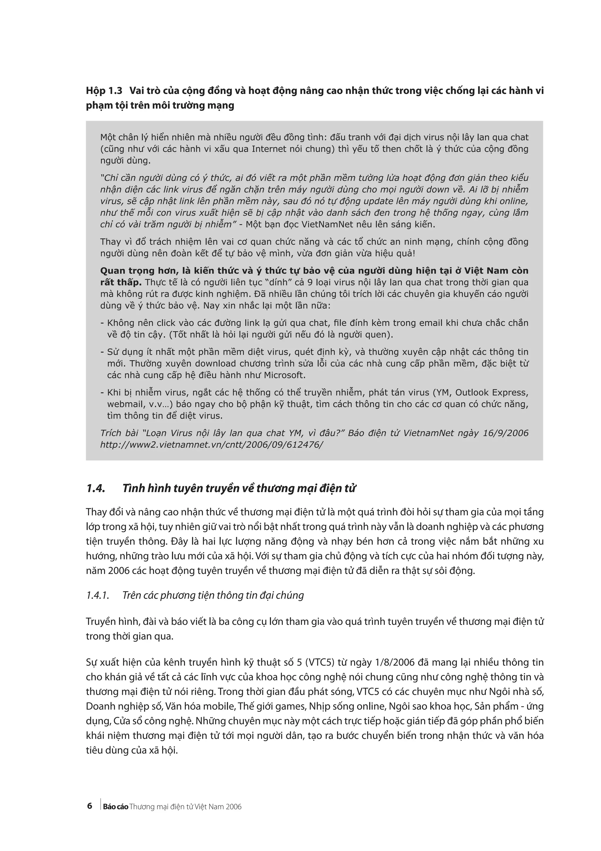 6
Hộp 1.3 Vai trò của cộng đồng và hoạt động nâng cao nhận thức trong việc chống lại các hành vi
phạm tội trên môi trường mạng
1.4. Tình hình tuyên truyền về thương mại điện tử
Thay đổi và nâng cao nhận thức về thương mại điện tử là một quá trình đòi hỏi sự tham gia của mọi tầng
lớp trong xã hội, tuy nhiên giữ vai trò nổi bật nhất trong quá trình này vẫn là doanh nghiệp và các phương
tiện truyền thông. Đây là hai lực lượng năng động và nhạy bén hơn cả trong việc nắm bắt những xu
hướng, những trào lưu mới của xã hội. Với sự tham gia chủ động và tích cực của hai nhóm đối tượng này,
năm 2006 các hoạt động tuyên truyền về thương mại điện tử đã diễn ra thật sự sôi động.
1.4.1. Trên các phương tiện thông tin đại chúng
Truyền hình, đài và báo viết là ba công cụ lớn tham gia vào quá trình tuyên truyền về thương mại điện tử
trong thời gian qua.
Sự xuất hiện của kênh truyền hình kỹ thuật số 5 (VTC5) từ ngày 1/8/2006 đã mang lại nhiều thông tin
cho khán giả về tất cả các lĩnh vực của khoa học công nghệ nói chung cũng như công nghệ thông tin và
thương mại điện tử nói riêng. Trong thời gian đầu phát sóng, VTC5 có các chuyên mục như Ngôi nhà số,
Doanh nghiệp số, Văn hóa mobile, Thế giới games, Nhịp sống online, Ngôi sao khoa học, Sản phẩm - ứng
dụng, Cửa sổ công nghệ. Những chuyên mục này một cách trực tiếp hoặc gián tiếp đã góp phần phổ biến
khái niệm thương mại điện tử tới mọi người dân, tạo ra bước chuyển biến trong nhận thức và văn hóa
tiêu dùng của xã hội.
Một chân lý hiển nhiên mà nhiều người đều đồng tình: đấu tranh với đại dịch virus nội lây lan qua chat
(cũng như với các hành vi xấu qua Internet nói chung) thì yếu tố then chốt là ý thức của cộng đồng
người dùng.
“Chỉ cần người dùng có ý thức, ai đó viết ra một phần mềm tường lửa hoạt động đơn giản theo kiểu
nhận diện các link virus để ngăn chặn trên máy người dùng cho mọi người down về. Ai lỡ bị nhiễm
virus, sẽ cập nhật link lên phần mềm này, sau đó nó tự động update lên máy người dùng khi online,
như thế mỗi con virus xuất hiện sẽ bị cập nhật vào danh sách đen trong hệ thống ngay, cùng lắm
chỉ có vài trăm người bị nhiễm” - Một bạn đọc VietNamNet nêu lên sáng kiến.
Thay vì đổ trách nhiệm lên vai cơ quan chức năng và các tổ chức an ninh mạng, chính cộng đồng
người dùng nên đoàn kết để tự bảo vệ mình, vừa đơn giản vừa hiệu quả!
Quan trọng hơn, là kiến thức và ý thức tự bảo vệ của người dùng hiện tại ở Việt Nam còn
rất thấp. Thực tế là có người liên tục “dính” cả 9 loại virus nội lây lan qua chat trong thời gian qua
mà không rút ra được kinh nghiệm. Đã nhiều lần chúng tôi trích lời các chuyên gia khuyến cáo người
dùng về ý thức bảo vệ. Nay xin nhắc lại một lần nữa:
- Không nên click vào các đường link lạ gửi qua chat, ﬁle đính kèm trong email khi chưa chắc chắn
về độ tin cậy. (Tốt nhất là hỏi lại người gửi nếu đó là người quen).
- Sử dụng ít nhất một phần mềm diệt virus, quét định kỳ, và thường xuyên cập nhật các thông tin
mới. Thường xuyên download chương trình sửa lỗi của các nhà cung cấp phần mềm, đặc biệt từ
các nhà cung cấp hệ điều hành như Microsoft.
- Khi bị nhiễm virus, ngắt các hệ thống có thể truyền nhiễm, phát tán virus (YM, Outlook Express,
webmail, v.v…) báo ngay cho bộ phận kỹ thuật, tìm cách thông tin cho các cơ quan có chức năng,
tìm thông tin để diệt virus.
Trích bài “Loạn Virus nội lây lan qua chat YM, vì đâu?” Báo điện tử VietnamNet ngày 16/9/2006
http://www2.vietnamnet.vn/cntt/2006/09/612476/
 