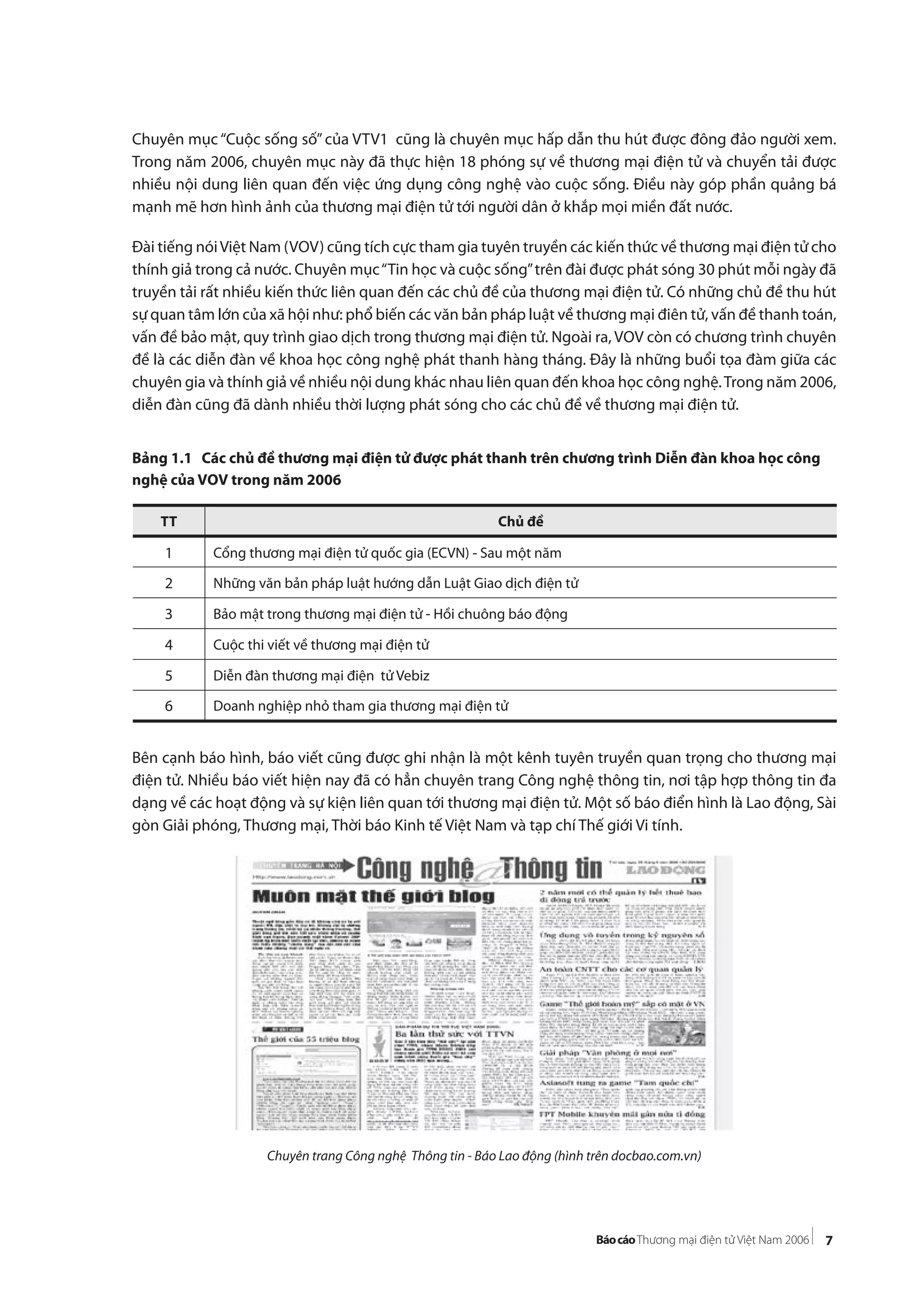 7
Chuyên mục “Cuộc sống số”của VTV1 cũng là chuyên mục hấp dẫn thu hút được đông đảo người xem.
Trong năm 2006, chuyên mục này đã thực hiện 18 phóng sự về thương mại điện tử và chuyển tải được
nhiều nội dung liên quan đến việc ứng dụng công nghệ vào cuộc sống. Điều này góp phần quảng bá
mạnh mẽ hơn hình ảnh của thương mại điện tử tới người dân ở khắp mọi miền đất nước.
Đài tiếng nóiViệt Nam (VOV) cũng tích cực tham gia tuyên truyền các kiến thức về thương mại điện tử cho
thính giả trong cả nước. Chuyên mục“Tin học và cuộc sống”trên đài được phát sóng 30 phút mỗi ngày đã
truyền tải rất nhiều kiến thức liên quan đến các chủ đề của thương mại điện tử. Có những chủ đề thu hút
sự quan tâm lớn của xã hội như: phổ biến các văn bản pháp luật về thương mại điên tử, vấn đề thanh toán,
vấn đề bảo mật, quy trình giao dịch trong thương mại điện tử. Ngoài ra, VOV còn có chương trình chuyên
đề là các diễn đàn về khoa học công nghệ phát thanh hàng tháng. Đây là những buổi tọa đàm giữa các
chuyên gia và thính giả về nhiều nội dung khác nhau liên quan đến khoa học công nghệ.Trong năm 2006,
diễn đàn cũng đã dành nhiều thời lượng phát sóng cho các chủ đề về thương mại điện tử.
Bảng 1.1 Các chủ đề thương mại điện tử được phát thanh trên chương trình Diễn đàn khoa học công
nghệ của VOV trong năm 2006
Bên cạnh báo hình, báo viết cũng được ghi nhận là một kênh tuyên truyền quan trọng cho thương mại
điện tử. Nhiều báo viết hiện nay đã có hẳn chuyên trang Công nghệ thông tin, nơi tập hợp thông tin đa
dạng về các hoạt động và sự kiện liên quan tới thương mại điện tử. Một số báo điển hình là Lao động, Sài
gòn Giải phóng, Thương mại, Thời báo Kinh tế Việt Nam và tạp chí Thế giới Vi tính.
Chuyên trang Công nghệ Thông tin - Báo Lao động (hình trên docbao.com.vn)
TT Chủ đề
1 Cổng thương mại điện tử quốc gia (ECVN) - Sau một năm
2 Những văn bản pháp luật hướng dẫn Luật Giao dịch điện tử
3 Bảo mật trong thương mại điện tử - Hồi chuông báo động
4 Cuộc thi viết về thương mại điện tử
5 Diễn đàn thương mại điện tử Vebiz
6 Doanh nghiệp nhỏ tham gia thương mại điện tử
 