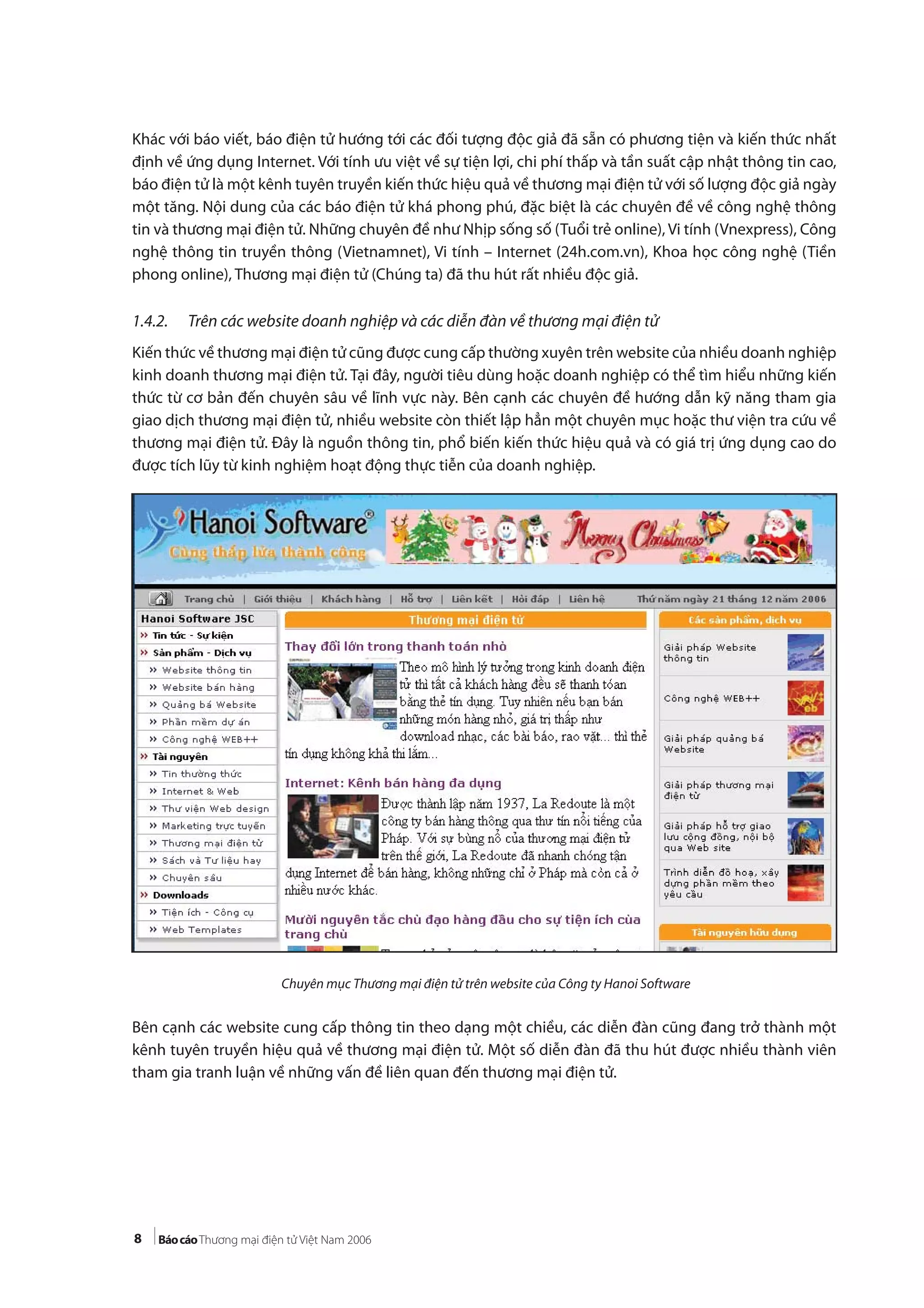 8
Khác với báo viết, báo điện tử hướng tới các đối tượng độc giả đã sẵn có phương tiện và kiến thức nhất
định về ứng dụng Internet. Với tính ưu việt về sự tiện lợi, chi phí thấp và tần suất cập nhật thông tin cao,
báo điện tử là một kênh tuyên truyền kiến thức hiệu quả về thương mại điện tử với số lượng độc giả ngày
một tăng. Nội dung của các báo điện tử khá phong phú, đặc biệt là các chuyên đề về công nghệ thông
tin và thương mại điện tử. Những chuyên đề như Nhịp sống số (Tuổi trẻ online), Vi tính (Vnexpress), Công
nghệ thông tin truyền thông (Vietnamnet), Vi tính – Internet (24h.com.vn), Khoa học công nghệ (Tiền
phong online), Thương mại điện tử (Chúng ta) đã thu hút rất nhiều độc giả.
1.4.2. Trên các website doanh nghiệp và các diễn đàn về thương mại điện tử
Kiến thức về thương mại điện tử cũng được cung cấp thường xuyên trên website của nhiều doanh nghiệp
kinh doanh thương mại điện tử. Tại đây, người tiêu dùng hoặc doanh nghiệp có thể tìm hiểu những kiến
thức từ cơ bản đến chuyên sâu về lĩnh vực này. Bên cạnh các chuyên đề hướng dẫn kỹ năng tham gia
giao dịch thương mại điện tử, nhiều website còn thiết lập hẳn một chuyên mục hoặc thư viện tra cứu về
thương mại điện tử. Đây là nguồn thông tin, phổ biến kiến thức hiệu quả và có giá trị ứng dụng cao do
được tích lũy từ kinh nghiệm hoạt động thực tiễn của doanh nghiệp.
Chuyên mục Thương mại điện tử trên website của Công ty Hanoi Software
Bên cạnh các website cung cấp thông tin theo dạng một chiều, các diễn đàn cũng đang trở thành một
kênh tuyên truyền hiệu quả về thương mại điện tử. Một số diễn đàn đã thu hút được nhiều thành viên
tham gia tranh luận về những vấn đề liên quan đến thương mại điện tử.
 