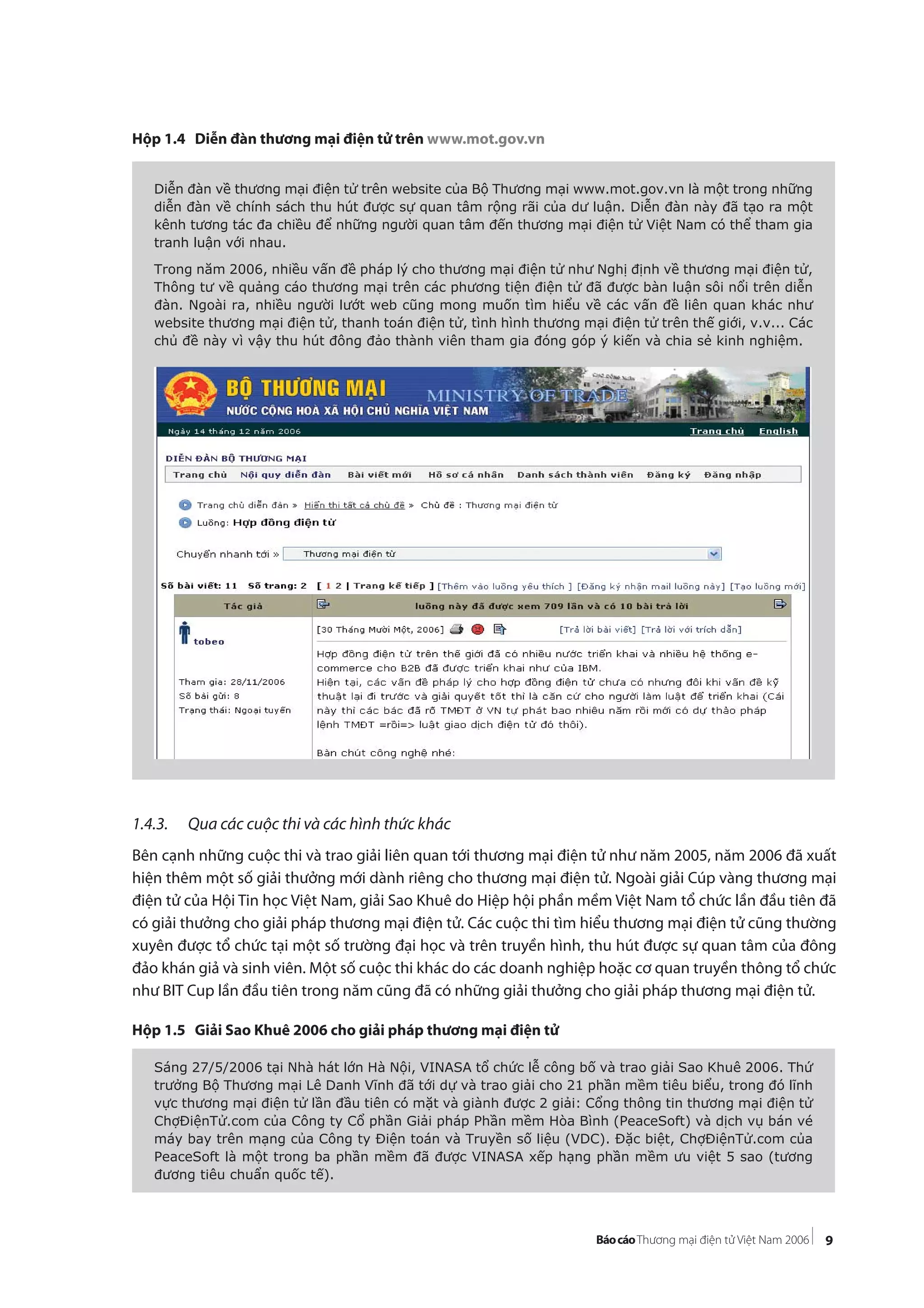9
Hộp 1.4 Diễn đàn thương mại điện tử trên www.mot.gov.vn
1.4.3. Qua các cuộc thi và các hình thức khác
Bên cạnh những cuộc thi và trao giải liên quan tới thương mại điện tử như năm 2005, năm 2006 đã xuất
hiện thêm một số giải thưởng mới dành riêng cho thương mại điện tử. Ngoài giải Cúp vàng thương mại
điện tử của Hội Tin học Việt Nam, giải Sao Khuê do Hiệp hội phần mềm Việt Nam tổ chức lần đầu tiên đã
có giải thưởng cho giải pháp thương mại điện tử. Các cuộc thi tìm hiểu thương mại điện tử cũng thường
xuyên được tổ chức tại một số trường đại học và trên truyền hình, thu hút được sự quan tâm của đông
đảo khán giả và sinh viên. Một số cuộc thi khác do các doanh nghiệp hoặc cơ quan truyền thông tổ chức
như BIT Cup lần đầu tiên trong năm cũng đã có những giải thưởng cho giải pháp thương mại điện tử.
Hộp 1.5 Giải Sao Khuê 2006 cho giải pháp thương mại điện tử
Diễn đàn về thương mại điện tử trên website của Bộ Thương mại www.mot.gov.vn là một trong những
diễn đàn về chính sách thu hút được sự quan tâm rộng rãi của dư luận. Diễn đàn này đã tạo ra một
kênh tương tác đa chiều để những người quan tâm đến thương mại điện tử Việt Nam có thể tham gia
tranh luận với nhau.
Trong năm 2006, nhiều vấn đề pháp lý cho thương mại điện tử như Nghị định về thương mại điện tử,
Thông tư về quảng cáo thương mại trên các phương tiện điện tử đã được bàn luận sôi nổi trên diễn
đàn. Ngoài ra, nhiều người lướt web cũng mong muốn tìm hiểu về các vấn đề liên quan khác như
website thương mại điện tử, thanh toán điện tử, tình hình thương mại điện tử trên thế giới, v.v... Các
chủ đề này vì vậy thu hút đông đảo thành viên tham gia đóng góp ý kiến và chia sẻ kinh nghiệm.
Sáng 27/5/2006 tại Nhà hát lớn Hà Nội, VINASA tổ chức lễ công bố và trao giải Sao Khuê 2006. Thứ
trưởng Bộ Thương mại Lê Danh Vĩnh đã tới dự và trao giải cho 21 phần mềm tiêu biểu, trong đó lĩnh
vực thương mại điện tử lần đầu tiên có mặt và giành được 2 giải: Cổng thông tin thương mại điện tử
ChợĐiệnTử.com của Công ty Cổ phần Giải pháp Phần mềm Hòa Bình (PeaceSoft) và dịch vụ bán vé
máy bay trên mạng của Công ty Điện toán và Truyền số liệu (VDC). Đặc biệt, ChợĐiệnTử.com của
PeaceSoft là một trong ba phần mềm đã được VINASA xếp hạng phần mềm ưu việt 5 sao (tương
đương tiêu chuẩn quốc tế).
 