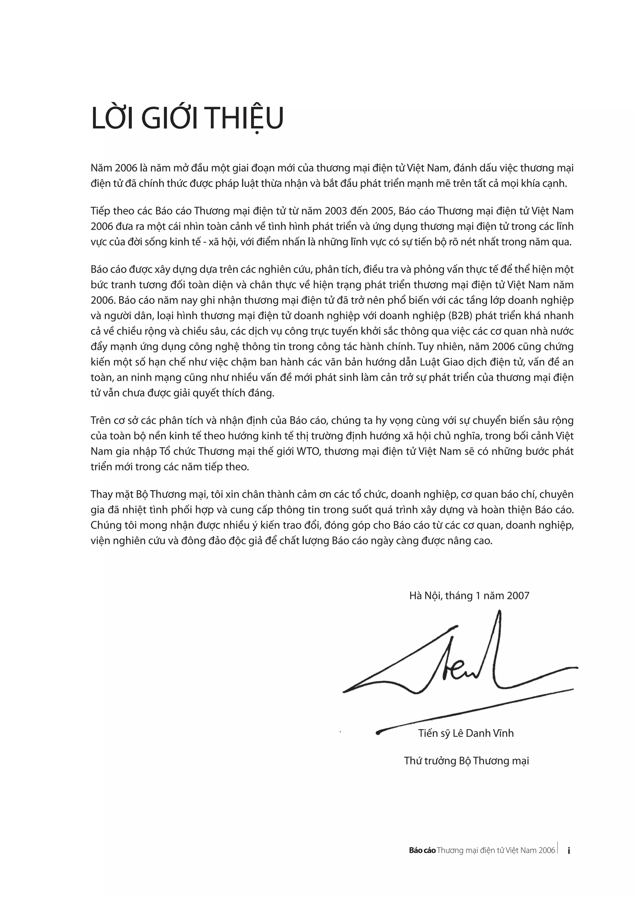 i
LỜI GIỚI THIỆU
Năm 2006 là năm mở đầu một giai đoạn mới của thương mại điện tử Việt Nam, đánh dấu việc thương mại
điện tử đã chính thức được pháp luật thừa nhận và bắt đầu phát triển mạnh mẽ trên tất cả mọi khía cạnh.
Tiếp theo các Báo cáo Thương mại điện tử từ năm 2003 đến 2005, Báo cáo Thương mại điện tử Việt Nam
2006 đưa ra một cái nhìn toàn cảnh về tình hình phát triển và ứng dụng thương mại điện tử trong các lĩnh
vực của đời sống kinh tế - xã hội, với điểm nhấn là những lĩnh vực có sự tiến bộ rõ nét nhất trong năm qua.
Báo cáo được xây dựng dựa trên các nghiên cứu, phân tích, điều tra và phỏng vấn thực tế để thể hiện một
bức tranh tương đối toàn diện và chân thực về hiện trạng phát triển thương mại điện tử Việt Nam năm
2006. Báo cáo năm nay ghi nhận thương mại điện tử đã trở nên phổ biến với các tầng lớp doanh nghiệp
và người dân, loại hình thương mại điện tử doanh nghiệp với doanh nghiệp (B2B) phát triển khá nhanh
cả về chiều rộng và chiều sâu, các dịch vụ công trực tuyến khởi sắc thông qua việc các cơ quan nhà nước
đẩy mạnh ứng dụng công nghệ thông tin trong công tác hành chính. Tuy nhiên, năm 2006 cũng chứng
kiến một số hạn chế như việc chậm ban hành các văn bản hướng dẫn Luật Giao dịch điện tử, vấn đề an
toàn, an ninh mạng cũng như nhiều vấn đề mới phát sinh làm cản trở sự phát triển của thương mại điện
tử vẫn chưa được giải quyết thích đáng.
Trên cơ sở các phân tích và nhận định của Báo cáo, chúng ta hy vọng cùng với sự chuyển biến sâu rộng
của toàn bộ nền kinh tế theo hướng kinh tế thị trường định hướng xã hội chủ nghĩa, trong bối cảnh Việt
Nam gia nhập Tổ chức Thương mại thế giới WTO, thương mại điện tử Việt Nam sẽ có những bước phát
triển mới trong các năm tiếp theo.
Thay mặt Bộ Thương mại, tôi xin chân thành cảm ơn các tổ chức, doanh nghiệp, cơ quan báo chí, chuyên
gia đã nhiệt tình phối hợp và cung cấp thông tin trong suốt quá trình xây dựng và hoàn thiện Báo cáo.
Chúng tôi mong nhận được nhiều ý kiến trao đổi, đóng góp cho Báo cáo từ các cơ quan, doanh nghiệp,
viện nghiên cứu và đông đảo độc giả để chất lượng Báo cáo ngày càng được nâng cao.
Hà Nội, tháng 1 năm 2007
Tiến sỹ Lê Danh Vĩnh
Thứ trưởng Bộ Thương mại
 
