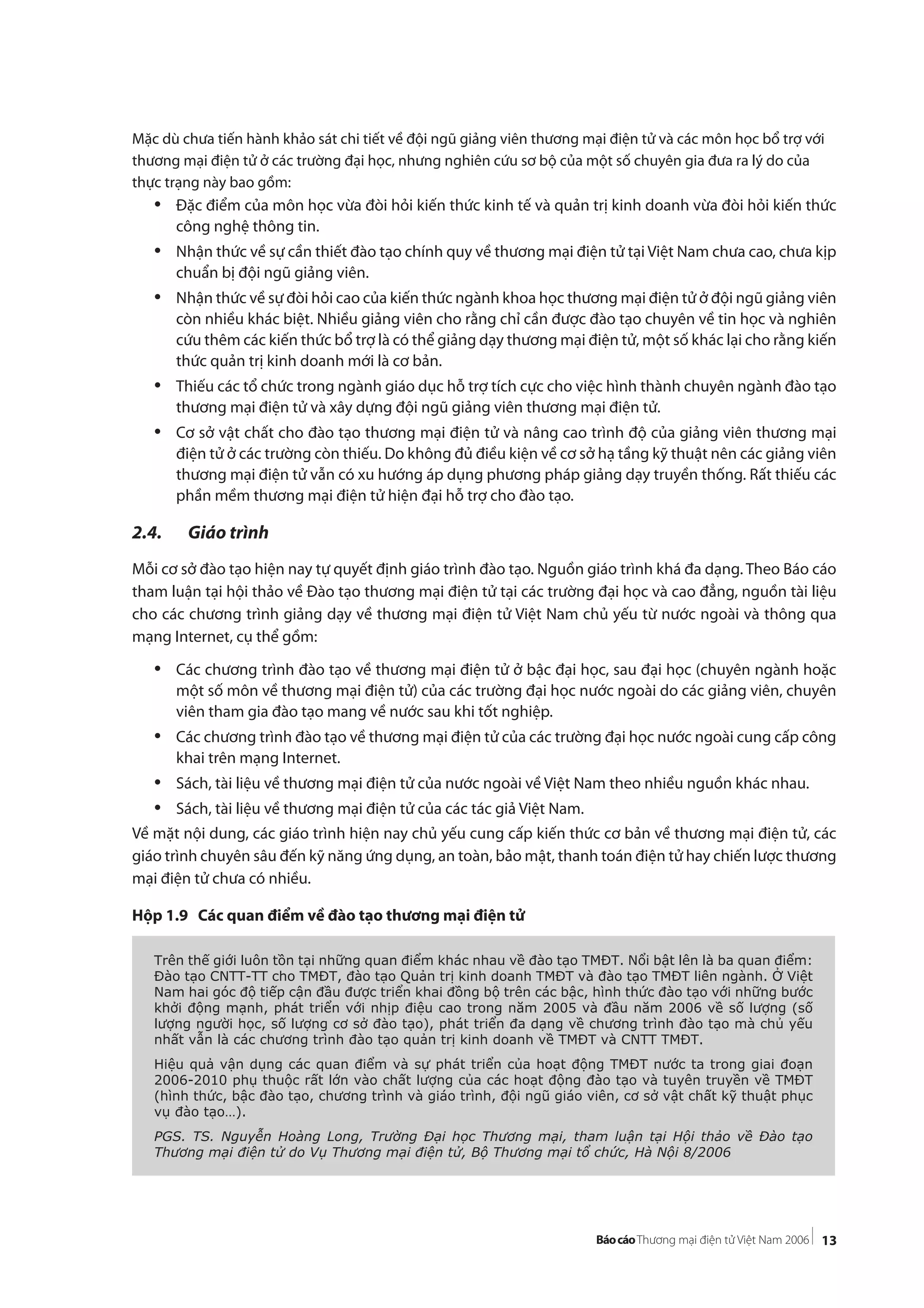 13
Mặc dù chưa tiến hành khảo sát chi tiết về đội ngũ giảng viên thương mại điện tử và các môn học bổ trợ với
thương mại điện tử ở các trường đại học, nhưng nghiên cứu sơ bộ của một số chuyên gia đưa ra lý do của
thực trạng này bao gồm:
• Đặc điểm của môn học vừa đòi hỏi kiến thức kinh tế và quản trị kinh doanh vừa đòi hỏi kiến thức
công nghệ thông tin.
• Nhận thức về sự cần thiết đào tạo chính quy về thương mại điện tử tại Việt Nam chưa cao, chưa kịp
chuẩn bị đội ngũ giảng viên.
• Nhận thức về sự đòi hỏi cao của kiến thức ngành khoa học thương mại điện tử ở đội ngũ giảng viên
còn nhiều khác biệt. Nhiều giảng viên cho rằng chỉ cần được đào tạo chuyên về tin học và nghiên
cứu thêm các kiến thức bổ trợ là có thể giảng dạy thương mại điện tử, một số khác lại cho rằng kiến
thức quản trị kinh doanh mới là cơ bản.
• Thiếu các tổ chức trong ngành giáo dục hỗ trợ tích cực cho việc hình thành chuyên ngành đào tạo
thương mại điện tử và xây dựng đội ngũ giảng viên thương mại điện tử.
• Cơ sở vật chất cho đào tạo thương mại điện tử và nâng cao trình độ của giảng viên thương mại
điện tử ở các trường còn thiếu. Do không đủ điều kiện về cơ sở hạ tầng kỹ thuật nên các giảng viên
thương mại điện tử vẫn có xu hướng áp dụng phương pháp giảng dạy truyền thống. Rất thiếu các
phần mềm thương mại điện tử hiện đại hỗ trợ cho đào tạo.
2.4. Giáo trình
Mỗi cơ sở đào tạo hiện nay tự quyết định giáo trình đào tạo. Nguồn giáo trình khá đa dạng. Theo Báo cáo
tham luận tại hội thảo về Đào tạo thương mại điện tử tại các trường đại học và cao đẳng, nguồn tài liệu
cho các chương trình giảng dạy về thương mại điện tử Việt Nam chủ yếu từ nước ngoài và thông qua
mạng Internet, cụ thể gồm:
• Các chương trình đào tạo về thương mại điện tử ở bậc đại học, sau đại học (chuyên ngành hoặc
một số môn về thương mại điện tử) của các trường đại học nước ngoài do các giảng viên, chuyên
viên tham gia đào tạo mang về nước sau khi tốt nghiệp.
• Các chương trình đào tạo về thương mại điện tử của các trường đại học nước ngoài cung cấp công
khai trên mạng Internet.
• Sách, tài liệu về thương mại điện tử của nước ngoài về Việt Nam theo nhiều nguồn khác nhau.
• Sách, tài liệu về thương mại điện tử của các tác giả Việt Nam.
Về mặt nội dung, các giáo trình hiện nay chủ yếu cung cấp kiến thức cơ bản về thương mại điện tử, các
giáo trình chuyên sâu đến kỹ năng ứng dụng, an toàn, bảo mật, thanh toán điện tử hay chiến lược thương
mại điện tử chưa có nhiều.
Hộp 1.9 Các quan điểm về đào tạo thương mại điện tử
Trên thế giới luôn tồn tại những quan điểm khác nhau về đào tạo TMĐT. Nổi bật lên là ba quan điểm:
Đào tạo CNTT-TT cho TMĐT, đào tạo Quản trị kinh doanh TMĐT và đào tạo TMĐT liên ngành. Ở Việt
Nam hai góc độ tiếp cận đầu được triển khai đồng bộ trên các bậc, hình thức đào tạo với những bước
khởi động mạnh, phát triển với nhịp điệu cao trong năm 2005 và đầu năm 2006 về số lượng (số
lượng người học, số lượng cơ sở đào tạo), phát triển đa dạng về chương trình đào tạo mà chủ yếu
nhất vẫn là các chương trình đào tạo quản trị kinh doanh về TMĐT và CNTT TMĐT.
Hiệu quả vận dụng các quan điểm và sự phát triển của hoạt động TMĐT nước ta trong giai đoạn
2006-2010 phụ thuộc rất lớn vào chất lượng của các hoạt động đào tạo và tuyên truyền về TMĐT
(hình thức, bậc đào tạo, chương trình và giáo trình, đội ngũ giáo viên, cơ sở vật chất kỹ thuật phục
vụ đào tạo…).
PGS. TS. Nguyễn Hoàng Long, Trường Đại học Thương mại, tham luận tại Hội thảo về Đào tạo
Thương mại điện tử do Vụ Thương mại điện tử, Bộ Thương mại tổ chức, Hà Nội 8/2006
 