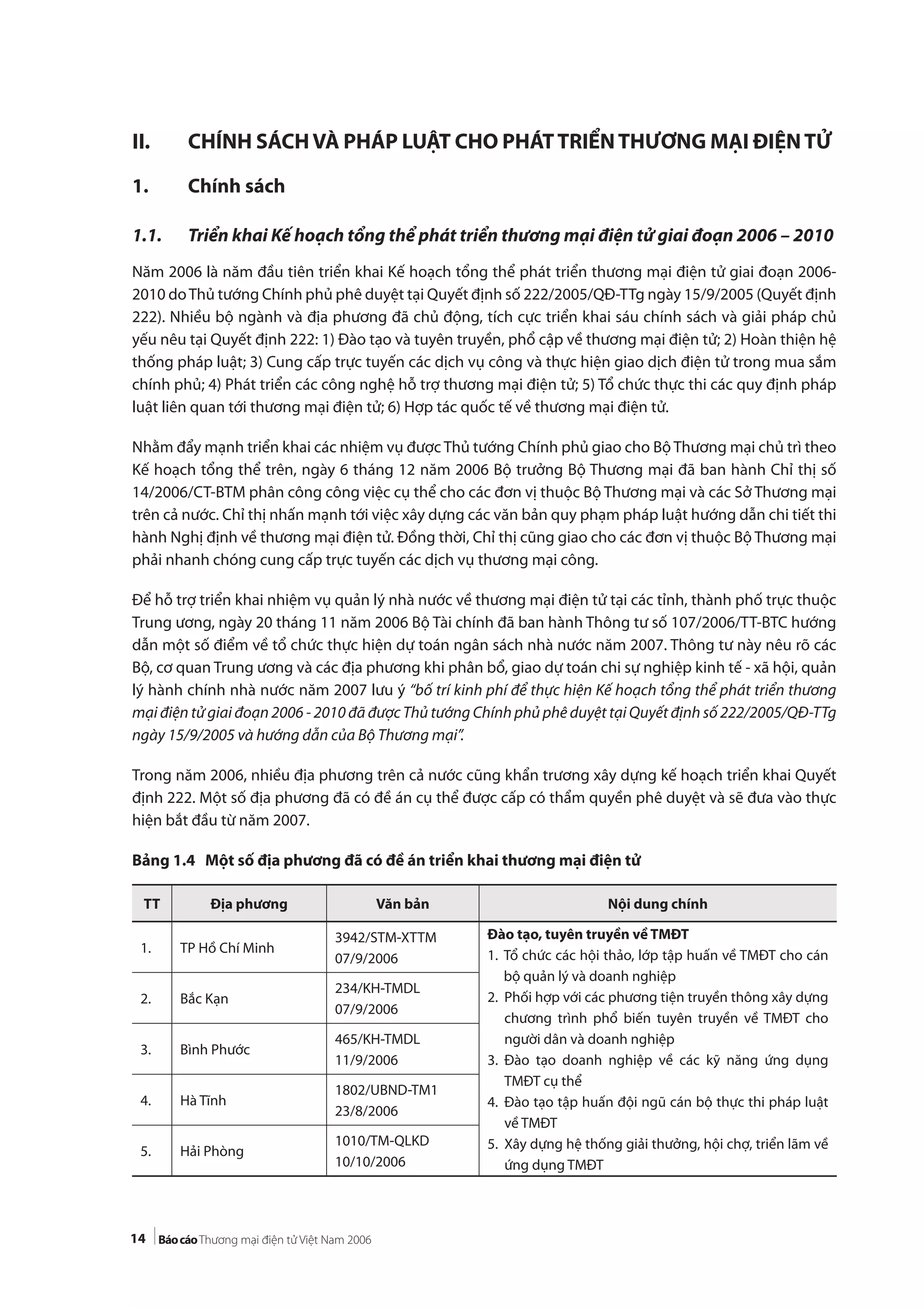 14
II. CHÍNH SÁCHVÀ PHÁP LUẬT CHO PHÁTTRIỂNTHƯƠNG MẠI ĐIỆNTỬ
1. Chính sách
1.1. Triển khai Kế hoạch tổng thể phát triển thương mại điện tử giai đoạn 2006 – 2010
Năm 2006 là năm đầu tiên triển khai Kế hoạch tổng thể phát triển thương mại điện tử giai đoạn 2006-
2010 doThủ tướng Chính phủ phê duyệt tại Quyết định số 222/2005/QĐ-TTg ngày 15/9/2005 (Quyết định
222). Nhiều bộ ngành và địa phương đã chủ động, tích cực triển khai sáu chính sách và giải pháp chủ
yếu nêu tại Quyết định 222: 1) Đào tạo và tuyên truyền, phổ cập về thương mại điện tử; 2) Hoàn thiện hệ
thống pháp luật; 3) Cung cấp trực tuyến các dịch vụ công và thực hiện giao dịch điện tử trong mua sắm
chính phủ; 4) Phát triển các công nghệ hỗ trợ thương mại điện tử; 5) Tổ chức thực thi các quy định pháp
luật liên quan tới thương mại điện tử; 6) Hợp tác quốc tế về thương mại điện tử.
Nhằm đẩy mạnh triển khai các nhiệm vụ được Thủ tướng Chính phủ giao cho Bộ Thương mại chủ trì theo
Kế hoạch tổng thể trên, ngày 6 tháng 12 năm 2006 Bộ trưởng Bộ Thương mại đã ban hành Chỉ thị số
14/2006/CT-BTM phân công công việc cụ thể cho các đơn vị thuộc Bộ Thương mại và các Sở Thương mại
trên cả nước. Chỉ thị nhấn mạnh tới việc xây dựng các văn bản quy phạm pháp luật hướng dẫn chi tiết thi
hành Nghị định về thương mại điện tử. Đồng thời, Chỉ thị cũng giao cho các đơn vị thuộc Bộ Thương mại
phải nhanh chóng cung cấp trực tuyến các dịch vụ thương mại công.
Để hỗ trợ triển khai nhiệm vụ quản lý nhà nước về thương mại điện tử tại các tỉnh, thành phố trực thuộc
Trung ương, ngày 20 tháng 11 năm 2006 Bộ Tài chính đã ban hành Thông tư số 107/2006/TT-BTC hướng
dẫn một số điểm về tổ chức thực hiện dự toán ngân sách nhà nước năm 2007. Thông tư này nêu rõ các
Bộ, cơ quan Trung ương và các địa phương khi phân bổ, giao dự toán chi sự nghiệp kinh tế - xã hội, quản
lý hành chính nhà nước năm 2007 lưu ý “bố trí kinh phí để thực hiện Kế hoạch tổng thể phát triển thương
mại điện tử giai đoạn 2006 - 2010 đã được Thủ tướng Chính phủ phê duyệt tại Quyết định số 222/2005/QĐ-TTg
ngày 15/9/2005 và hướng dẫn của Bộ Thương mại”.
Trong năm 2006, nhiều địa phương trên cả nước cũng khẩn trương xây dựng kế hoạch triển khai Quyết
định 222. Một số địa phương đã có đề án cụ thể được cấp có thẩm quyền phê duyệt và sẽ đưa vào thực
hiện bắt đầu từ năm 2007.
Bảng 1.4 Một số địa phương đã có đề án triển khai thương mại điện tử
TT Địa phương Văn bản Nội dung chính
1. TP Hồ Chí Minh
3942/STM-XTTM
07/9/2006
Đào tạo, tuyên truyền về TMĐT
1. Tổ chức các hội thảo, lớp tập huấn về TMĐT cho cán
bộ quản lý và doanh nghiệp
2. Phối hợp với các phương tiện truyền thông xây dựng
chương trình phổ biến tuyên truyền về TMĐT cho
người dân và doanh nghiệp
3. Đào tạo doanh nghiệp về các kỹ năng ứng dụng
TMĐT cụ thể
4. Đào tạo tập huấn đội ngũ cán bộ thực thi pháp luật
về TMĐT
5. Xây dựng hệ thống giải thưởng, hội chợ, triển lãm về
ứng dụng TMĐT
2. Bắc Kạn
234/KH-TMDL
07/9/2006
3. Bình Phước
465/KH-TMDL
11/9/2006
4. Hà Tĩnh
1802/UBND-TM1
23/8/2006
5. Hải Phòng
1010/TM-QLKD
10/10/2006
 