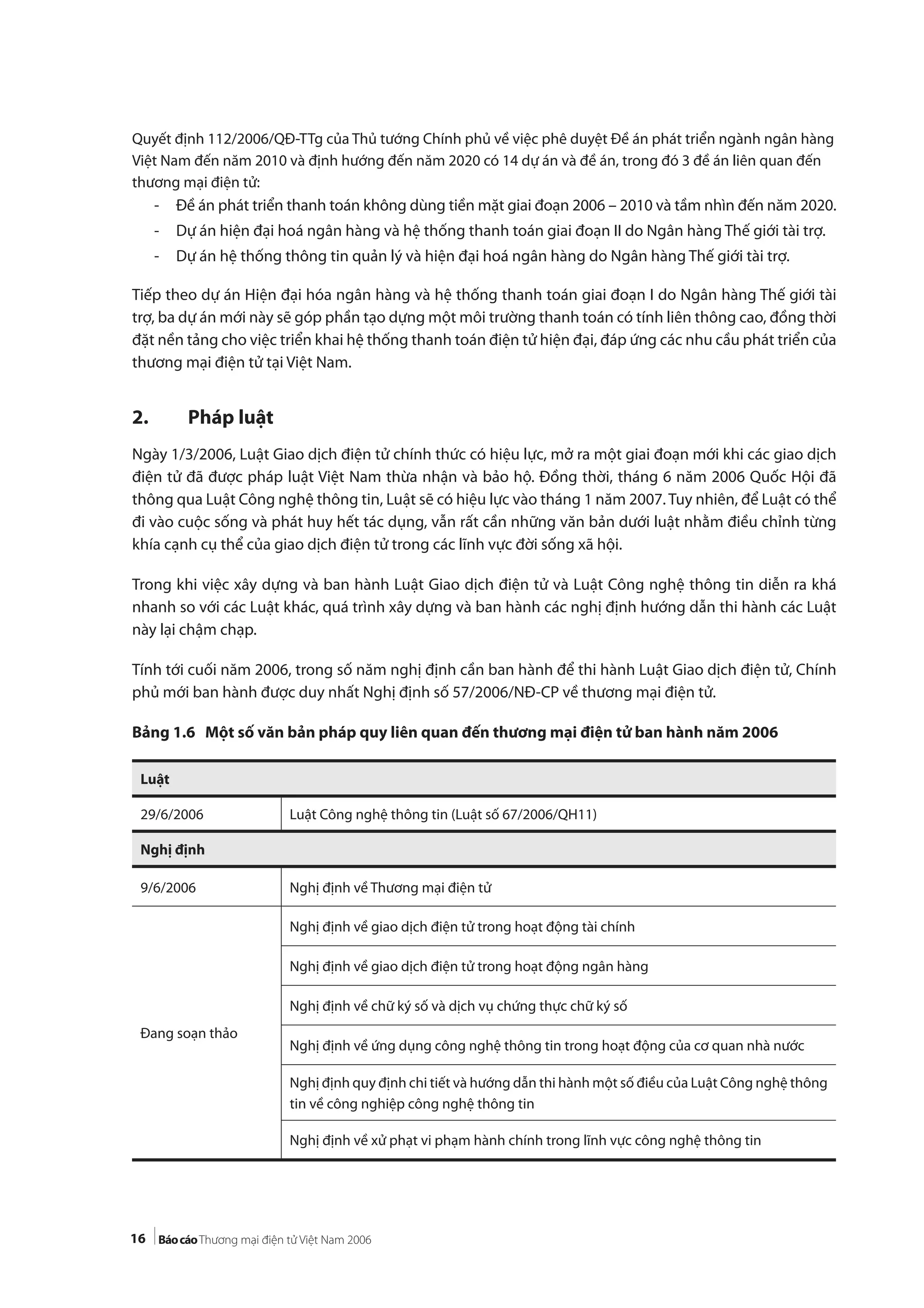 16
Quyết định 112/2006/QĐ-TTg của Thủ tướng Chính phủ về việc phê duyệt Đề án phát triển ngành ngân hàng
Việt Nam đến năm 2010 và định hướng đến năm 2020 có 14 dự án và đề án, trong đó 3 đề án liên quan đến
thương mại điện tử:
- Đề án phát triển thanh toán không dùng tiền mặt giai đoạn 2006 – 2010 và tầm nhìn đến năm 2020.
- Dự án hiện đại hoá ngân hàng và hệ thống thanh toán giai đoạn II do Ngân hàng Thế giới tài trợ.
- Dự án hệ thống thông tin quản lý và hiện đại hoá ngân hàng do Ngân hàng Thế giới tài trợ.
Tiếp theo dự án Hiện đại hóa ngân hàng và hệ thống thanh toán giai đoạn I do Ngân hàng Thế giới tài
trợ, ba dự án mới này sẽ góp phần tạo dựng một môi trường thanh toán có tính liên thông cao, đồng thời
đặt nền tảng cho việc triển khai hệ thống thanh toán điện tử hiện đại, đáp ứng các nhu cầu phát triển của
thương mại điện tử tại Việt Nam.
2. Pháp luật
Ngày 1/3/2006, Luật Giao dịch điện tử chính thức có hiệu lực, mở ra một giai đoạn mới khi các giao dịch
điện tử đã được pháp luật Việt Nam thừa nhận và bảo hộ. Đồng thời, tháng 6 năm 2006 Quốc Hội đã
thông qua Luật Công nghệ thông tin, Luật sẽ có hiệu lực vào tháng 1 năm 2007. Tuy nhiên, để Luật có thể
đi vào cuộc sống và phát huy hết tác dụng, vẫn rất cần những văn bản dưới luật nhằm điều chỉnh từng
khía cạnh cụ thể của giao dịch điện tử trong các lĩnh vực đời sống xã hội.
Trong khi việc xây dựng và ban hành Luật Giao dịch điện tử và Luật Công nghệ thông tin diễn ra khá
nhanh so với các Luật khác, quá trình xây dựng và ban hành các nghị định hướng dẫn thi hành các Luật
này lại chậm chạp.
Tính tới cuối năm 2006, trong số năm nghị định cần ban hành để thi hành Luật Giao dịch điện tử, Chính
phủ mới ban hành được duy nhất Nghị định số 57/2006/NĐ-CP về thương mại điện tử.
Bảng 1.6 Một số văn bản pháp quy liên quan đến thương mại điện tử ban hành năm 2006
Luật
29/6/2006 Luật Công nghệ thông tin (Luật số 67/2006/QH11)
Nghị định
9/6/2006 Nghị định về Thương mại điện tử
Đang soạn thảo
Nghị định về giao dịch điện tử trong hoạt động tài chính
Nghị định về giao dịch điện tử trong hoạt động ngân hàng
Nghị định về chữ ký số và dịch vụ chứng thực chữ ký số
Nghị định về ứng dụng công nghệ thông tin trong hoạt động của cơ quan nhà nước
Nghị định quy định chi tiết và hướng dẫn thi hành một số điều của Luật Công nghệ thông
tin về công nghiệp công nghệ thông tin
Nghị định về xử phạt vi phạm hành chính trong lĩnh vực công nghệ thông tin
 