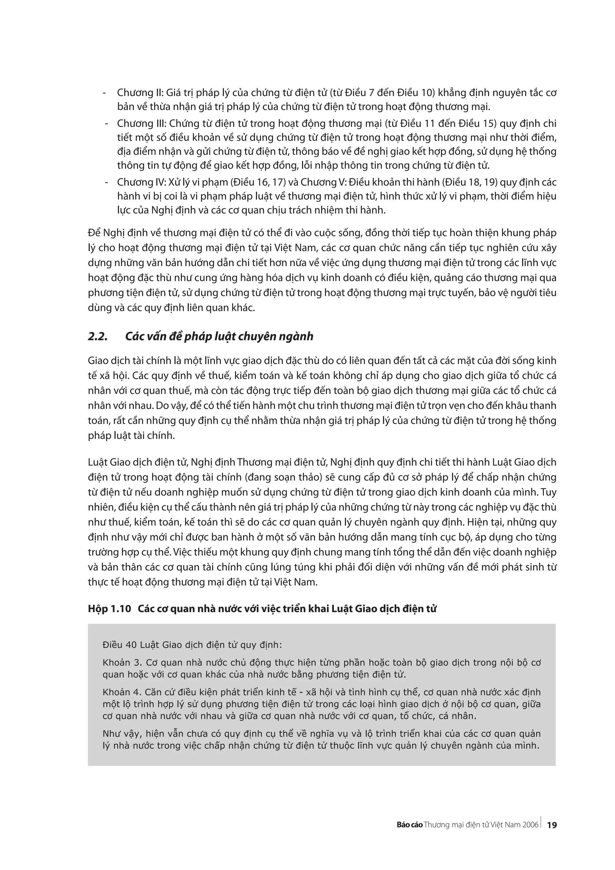 19
- Chương II: Giá trị pháp lý của chứng từ điện tử (từ Điều 7 đến Điều 10) khẳng định nguyên tắc cơ
bản về thừa nhận giá trị pháp lý của chứng từ điện tử trong hoạt động thương mại.
- Chương III: Chứng từ điện tử trong hoạt động thương mại (từ Điều 11 đến Điều 15) quy định chi
tiết một số điều khoản về sử dụng chứng từ điện tử trong hoạt động thương mại như thời điểm,
địa điểm nhận và gửi chứng từ điện tử, thông báo về đề nghị giao kết hợp đồng, sử dụng hệ thống
thông tin tự động để giao kết hợp đồng, lỗi nhập thông tin trong chứng từ điện tử.
- Chương IV: Xử lý vi phạm (Điều 16, 17) và ChươngV: Điều khoản thi hành (Điều 18, 19) quy định các
hành vi bị coi là vi phạm pháp luật về thương mại điện tử, hình thức xử lý vi phạm, thời điểm hiệu
lực của Nghị định và các cơ quan chịu trách nhiệm thi hành.
Để Nghị định về thương mại điện tử có thể đi vào cuộc sống, đồng thời tiếp tục hoàn thiện khung pháp
lý cho hoạt động thương mại điện tử tại Việt Nam, các cơ quan chức năng cần tiếp tục nghiên cứu xây
dựng những văn bản hướng dẫn chi tiết hơn nữa về việc ứng dụng thương mại điện tử trong các lĩnh vực
hoạt động đặc thù như cung ứng hàng hóa dịch vụ kinh doanh có điều kiện, quảng cáo thương mại qua
phương tiện điện tử, sử dụng chứng từ điện tử trong hoạt động thương mại trực tuyến, bảo vệ người tiêu
dùng và các quy định liên quan khác.
2.2. Các vấn đề pháp luật chuyên ngành
Giao dịch tài chính là một lĩnh vực giao dịch đặc thù do có liên quan đến tất cả các mặt của đời sống kinh
tế xã hội. Các quy định về thuế, kiểm toán và kế toán không chỉ áp dụng cho giao dịch giữa tổ chức cá
nhân với cơ quan thuế, mà còn tác động trực tiếp đến toàn bộ giao dịch thương mại giữa các tổ chức cá
nhân với nhau. Do vậy, để có thể tiến hành một chu trình thương mại điện tử trọn vẹn cho đến khâu thanh
toán, rất cần những quy định cụ thể nhằm thừa nhận giá trị pháp lý của chứng từ điện tử trong hệ thống
pháp luật tài chính.
Luật Giao dịch điện tử, Nghị định Thương mại điện tử, Nghị định quy định chi tiết thi hành Luật Giao dịch
điện tử trong hoạt động tài chính (đang soạn thảo) sẽ cung cấp đủ cơ sở pháp lý để chấp nhận chứng
từ điện tử nếu doanh nghiệp muốn sử dụng chứng từ điện tử trong giao dịch kinh doanh của mình. Tuy
nhiên, điều kiện cụ thể cấu thành nên giá trị pháp lý của những chứng từ này trong các nghiệp vụ đặc thù
như thuế, kiểm toán, kế toán thì sẽ do các cơ quan quản lý chuyên ngành quy định. Hiện tại, những quy
định như vậy mới chỉ được ban hành ở một số văn bản hướng dẫn mang tính cục bộ, áp dụng cho từng
trường hợp cụ thể. Việc thiếu một khung quy định chung mang tính tổng thể dẫn đến việc doanh nghiệp
và bản thân các cơ quan tài chính cũng lúng túng khi phải đối diện với những vấn đề mới phát sinh từ
thực tế hoạt động thương mại điện tử tại Việt Nam.
Hộp 1.10 Các cơ quan nhà nước với việc triển khai Luật Giao dịch điện tử
Điều 40 Luật Giao dịch điện tử quy định:
Khoản 3. Cơ quan nhà nước chủ động thực hiện từng phần hoặc toàn bộ giao dịch trong nội bộ cơ
quan hoặc với cơ quan khác của nhà nước bằng phương tiện điện tử.
Khoản 4. Căn cứ điều kiện phát triển kinh tế - xã hội và tình hình cụ thể, cơ quan nhà nước xác định
một lộ trình hợp lý sử dụng phương tiện điện tử trong các loại hình giao dịch ở nội bộ cơ quan, giữa
cơ quan nhà nước với nhau và giữa cơ quan nhà nước với cơ quan, tổ chức, cá nhân.
Như vậy, hiện vẫn chưa có quy định cụ thể về nghĩa vụ và lộ trình triển khai của các cơ quan quản
lý nhà nước trong việc chấp nhận chứng từ điện tử thuộc lĩnh vực quản lý chuyên ngành của mình.
 