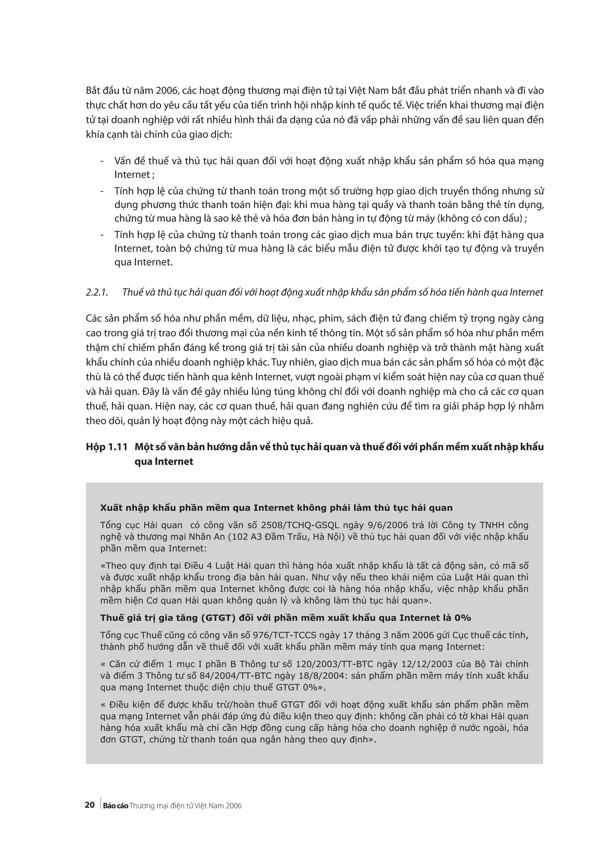 20
Bắt đầu từ năm 2006, các hoạt động thương mại điện tử tại Việt Nam bắt đầu phát triển nhanh và đi vào
thực chất hơn do yêu cầu tất yếu của tiến trình hội nhập kinh tế quốc tế. Việc triển khai thương mại điện
tử tại doanh nghiệp với rất nhiều hình thái đa dạng của nó đã vấp phải những vấn đề sau liên quan đến
khía cạnh tài chính của giao dịch:
- Vấn đề thuế và thủ tục hải quan đối với hoạt động xuất nhập khẩu sản phẩm số hóa qua mạng
Internet ;
- Tính hợp lệ của chứng từ thanh toán trong một số trường hợp giao dịch truyền thống nhưng sử
dụng phương thức thanh toán hiện đại: khi mua hàng tại quầy và thanh toán bằng thẻ tín dụng,
chứng từ mua hàng là sao kê thẻ và hóa đơn bán hàng in tự động từ máy (không có con dấu) ;
- Tính hợp lệ của chứng từ thanh toán trong các giao dịch mua bán trực tuyến: khi đặt hàng qua
Internet, toàn bộ chứng từ mua hàng là các biểu mẫu điện tử được khởi tạo tự động và truyền
qua Internet.
2.2.1. Thuế và thủ tục hải quan đối với hoạt động xuất nhập khẩu sản phẩm số hóa tiến hành qua Internet
Các sản phẩm số hóa như phần mềm, dữ liệu, nhạc, phim, sách điện tử đang chiếm tỷ trọng ngày càng
cao trong giá trị trao đổi thương mại của nền kinh tế thông tin. Một số sản phẩm số hóa như phần mềm
thậm chí chiếm phần đáng kể trong giá trị tài sản của nhiều doanh nghiệp và trở thành mặt hàng xuất
khẩu chính của nhiều doanh nghiệp khác. Tuy nhiên, giao dịch mua bán các sản phẩm số hóa có một đặc
thù là có thể được tiến hành qua kênh Internet, vượt ngoài phạm vi kiểm soát hiện nay của cơ quan thuế
và hải quan. Đây là vấn đề gây nhiều lúng túng không chỉ đối với doanh nghiệp mà cho cả các cơ quan
thuế, hải quan. Hiện nay, các cơ quan thuế, hải quan đang nghiên cứu để tìm ra giải pháp hợp lý nhằm
theo dõi, quản lý hoạt động này một cách hiệu quả.
Hộp 1.11 Một số văn bản hướng dẫn về thủ tục hải quan và thuế đối với phần mềm xuất nhập khẩu
qua Internet
Xuất nhập khẩu phần mềm qua Internet không phải làm thủ tục hải quan
Tổng cục Hải quan có công văn số 2508/TCHQ-GSQL ngày 9/6/2006 trả lời Công ty TNHH công
nghệ và thương mại Nhân An (102 A3 Đầm Trấu, Hà Nội) về thủ tục hải quan đối với việc nhập khẩu
phần mềm qua Internet:
«Theo quy định tại Điều 4 Luật Hải quan thì hàng hóa xuất nhập khẩu là tất cả động sản, có mã số
và được xuất nhập khẩu trong địa bàn hải quan. Như vậy nếu theo khái niệm của Luật Hải quan thì
nhập khẩu phần mềm qua Internet không được coi là hàng hóa nhập khẩu, việc nhập khẩu phần
mềm hiện Cơ quan Hải quan không quản lý và không làm thủ tục hải quan».
Thuế giá trị gia tăng (GTGT) đối với phần mềm xuất khẩu qua Internet là 0%
Tổng cục Thuế cũng có công văn số 976/TCT-TCCS ngày 17 tháng 3 năm 2006 gửi Cục thuế các tỉnh,
thành phố hướng dẫn về thuế đối với xuất khẩu phần mềm máy tính qua mạng Internet:
« Căn cứ điểm 1 mục I phần B Thông tư số 120/2003/TT-BTC ngày 12/12/2003 của Bộ Tài chính
và điểm 3 Thông tư số 84/2004/TT-BTC ngày 18/8/2004: sản phẩm phần mềm máy tính xuất khẩu
qua mạng Internet thuộc diện chịu thuế GTGT 0%».
« Điều kiện để được khấu trừ/hoàn thuế GTGT đối với hoạt động xuất khẩu sản phẩm phần mềm
qua mạng Internet vẫn phải đáp ứng đủ điều kiện theo quy định: không cần phải có tờ khai Hải quan
hàng hóa xuất khẩu mà chỉ cần Hợp đồng cung cấp hàng hóa cho doanh nghiệp ở nước ngoài, hóa
đơn GTGT, chứng từ thanh toán qua ngân hàng theo quy định».
 