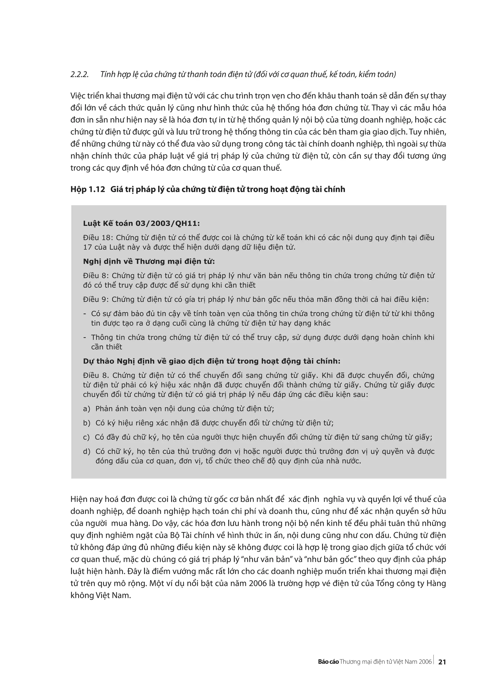 21
2.2.2. Tính hợp lệ của chứng từ thanh toán điện tử (đối với cơ quan thuế, kế toán, kiểm toán)
Việc triển khai thương mại điện tử với các chu trình trọn vẹn cho đến khâu thanh toán sẽ dẫn đến sự thay
đổi lớn về cách thức quản lý cũng như hình thức của hệ thống hóa đơn chứng từ. Thay vì các mẫu hóa
đơn in sẵn như hiện nay sẽ là hóa đơn tự in từ hệ thống quản lý nội bộ của từng doanh nghiệp, hoặc các
chứng từ điện tử được gửi và lưu trữ trong hệ thống thông tin của các bên tham gia giao dịch. Tuy nhiên,
để những chứng từ này có thể đưa vào sử dụng trong công tác tài chính doanh nghiệp, thì ngoài sự thừa
nhận chính thức của pháp luật về giá trị pháp lý của chứng từ điện tử, còn cần sự thay đổi tương ứng
trong các quy định về hóa đơn chứng từ của cơ quan thuế.
Hộp 1.12 Giá trị pháp lý của chứng từ điện tử trong hoạt động tài chính
Hiện nay hoá đơn được coi là chứng từ gốc cơ bản nhất để xác định nghĩa vụ và quyền lợi về thuế của
doanh nghiệp, để doanh nghiệp hạch toán chi phí và doanh thu, cũng như để xác nhận quyền sở hữu
của người mua hàng. Do vậy, các hóa đơn lưu hành trong nội bộ nền kinh tế đều phải tuân thủ những
quy định nghiêm ngặt của Bộ Tài chính về hình thức in ấn, nội dung cũng như con dấu. Chứng từ điện
tử không đáp ứng đủ những điều kiện này sẽ không được coi là hợp lệ trong giao dịch giữa tổ chức với
cơ quan thuế, mặc dù chúng có giá trị pháp lý “như văn bản” và “như bản gốc” theo quy định của pháp
luật hiện hành. Đây là điểm vướng mắc rất lớn cho các doanh nghiệp muốn triển khai thương mại điện
tử trên quy mô rộng. Một ví dụ nổi bật của năm 2006 là trường hợp vé điện tử của Tổng công ty Hàng
không Việt Nam.
Luật Kế toán 03/2003/QH11:
Điều 18: Chứng từ điện tử có thể được coi là chứng từ kế toán khi có các nội dung quy định tại điều
17 của Luật này và được thể hiện dưới dạng dữ liệu điện tử.
Nghị dịnh về Thương mại điện tử:
Điều 8: Chứng từ điện tử có giá trị pháp lý như văn bản nếu thông tin chứa trong chứng từ điện tử
đó có thể truy cập được để sử dụng khi cần thiết
Điều 9: Chứng từ điện tử có gía trị pháp lý như bản gốc nếu thỏa mãn đồng thời cả hai điều kiện:
- Có sự đảm bảo đủ tin cậy về tính toàn vẹn của thông tin chứa trong chứng từ điện tử từ khi thông
tin được tạo ra ở dạng cuối cùng là chứng từ điện tử hay dạng khác
- Thông tin chứa trong chứng từ điện tử có thể truy cập, sử dụng được dưới dạng hoàn chỉnh khi
cần thiết
Dự thảo Nghị định về giao dịch điện tử trong hoạt động tài chính:
Điều 8. Chứng từ điện tử có thể chuyển đổi sang chứng từ giấy. Khi đã được chuyển đổi, chứng
từ điện tử phải có ký hiệu xác nhận đã được chuyển đổi thành chứng từ giấy. Chứng từ giấy được
chuyển đổi từ chứng từ điện tử có giá trị pháp lý nếu đáp ứng các điều kiện sau:
a) Phản ánh toàn vẹn nội dung của chứng từ điện tử;
b) Có ký hiệu riêng xác nhận đã được chuyển đổi từ chứng từ điện tử;
c) Có đầy đủ chữ ký, họ tên của người thực hiện chuyển đổi chứng từ điện tử sang chứng từ giấy;
d) Có chữ ký, họ tên của thủ trưởng đơn vị hoặc người được thủ trưởng đơn vị uỷ quyền và được
đóng dấu của cơ quan, đơn vị, tổ chức theo chế độ quy định của nhà nước.
 