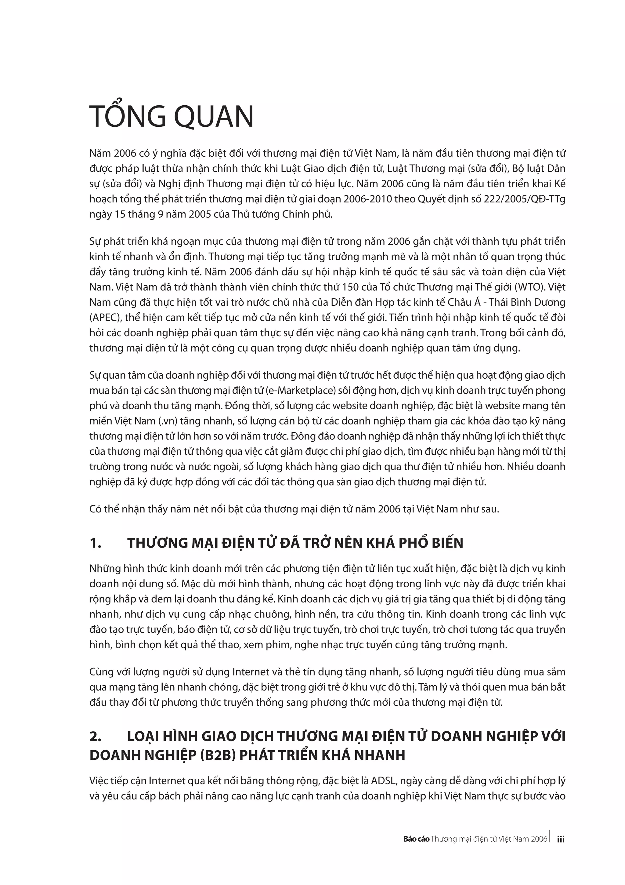 iii
TỔNG QUAN
Năm 2006 có ý nghĩa đặc biệt đối với thương mại điện tử Việt Nam, là năm đầu tiên thương mại điện tử
được pháp luật thừa nhận chính thức khi Luật Giao dịch điện tử, Luật Thương mại (sửa đổi), Bộ luật Dân
sự (sửa đổi) và Nghị định Thương mại điện tử có hiệu lực. Năm 2006 cũng là năm đầu tiên triển khai Kế
hoạch tổng thể phát triển thương mại điện tử giai đoạn 2006-2010 theo Quyết định số 222/2005/QĐ-TTg
ngày 15 tháng 9 năm 2005 của Thủ tướng Chính phủ.
Sự phát triển khá ngoạn mục của thương mại điện tử trong năm 2006 gắn chặt với thành tựu phát triển
kinh tế nhanh và ổn định. Thương mại tiếp tục tăng trưởng mạnh mẽ và là một nhân tố quan trọng thúc
đẩy tăng trưởng kinh tế. Năm 2006 đánh dấu sự hội nhập kinh tế quốc tế sâu sắc và toàn diện của Việt
Nam. Việt Nam đã trở thành thành viên chính thức thứ 150 của Tổ chức Thương mại Thế giới (WTO). Việt
Nam cũng đã thực hiện tốt vai trò nước chủ nhà của Diễn đàn Hợp tác kinh tế Châu Á - Thái Bình Dương
(APEC), thể hiện cam kết tiếp tục mở cửa nền kinh tế với thế giới. Tiến trình hội nhập kinh tế quốc tế đòi
hỏi các doanh nghiệp phải quan tâm thực sự đến việc nâng cao khả năng cạnh tranh. Trong bối cảnh đó,
thương mại điện tử là một công cụ quan trọng được nhiều doanh nghiệp quan tâm ứng dụng.
Sự quan tâm của doanh nghiệp đối với thương mại điện tử trước hết được thể hiện qua hoạt động giao dịch
mua bán tại các sàn thương mại điện tử (e-Marketplace) sôi động hơn, dịch vụ kinh doanh trực tuyến phong
phú và doanh thu tăng mạnh. Đồng thời, số lượng các website doanh nghiệp, đặc biệt là website mang tên
miền Việt Nam (.vn) tăng nhanh, số lượng cán bộ từ các doanh nghiệp tham gia các khóa đào tạo kỹ năng
thương mại điện tử lớn hơn so với năm trước. Đông đảo doanh nghiệp đã nhận thấy những lợi ích thiết thực
của thương mại điện tử thông qua việc cắt giảm được chi phí giao dịch, tìm được nhiều bạn hàng mới từ thị
trường trong nước và nước ngoài, số lượng khách hàng giao dịch qua thư điện tử nhiều hơn. Nhiều doanh
nghiệp đã ký được hợp đồng với các đối tác thông qua sàn giao dịch thương mại điện tử.
Có thể nhận thấy năm nét nổi bật của thương mại điện tử năm 2006 tại Việt Nam như sau.
1. THƯƠNG MẠI ĐIỆN TỬ ĐÃ TRỞ NÊN KHÁ PHỔ BIẾN
Những hình thức kinh doanh mới trên các phương tiện điện tử liên tục xuất hiện, đặc biệt là dịch vụ kinh
doanh nội dung số. Mặc dù mới hình thành, nhưng các hoạt động trong lĩnh vực này đã được triển khai
rộng khắp và đem lại doanh thu đáng kể. Kinh doanh các dịch vụ giá trị gia tăng qua thiết bị di động tăng
nhanh, như dịch vụ cung cấp nhạc chuông, hình nền, tra cứu thông tin. Kinh doanh trong các lĩnh vực
đào tạo trực tuyến, báo điện tử, cơ sở dữ liệu trực tuyến, trò chơi trực tuyến, trò chơi tương tác qua truyền
hình, bình chọn kết quả thể thao, xem phim, nghe nhạc trực tuyến cũng tăng trưởng mạnh.
Cùng với lượng người sử dụng Internet và thẻ tín dụng tăng nhanh, số lượng người tiêu dùng mua sắm
qua mạng tăng lên nhanh chóng, đặc biệt trong giới trẻ ở khu vực đô thị.Tâm lý và thói quen mua bán bắt
đầu thay đổi từ phương thức truyền thống sang phương thức mới của thương mại điện tử.
2. LOẠI HÌNH GIAO DỊCH THƯƠNG MẠI ĐIỆN TỬ DOANH NGHIỆP VỚI
DOANH NGHIỆP (B2B) PHÁT TRIỂN KHÁ NHANH
Việc tiếp cận Internet qua kết nối băng thông rộng, đặc biệt là ADSL, ngày càng dễ dàng với chi phí hợp lý
và yêu cầu cấp bách phải nâng cao năng lực cạnh tranh của doanh nghiệp khi Việt Nam thực sự bước vào
 