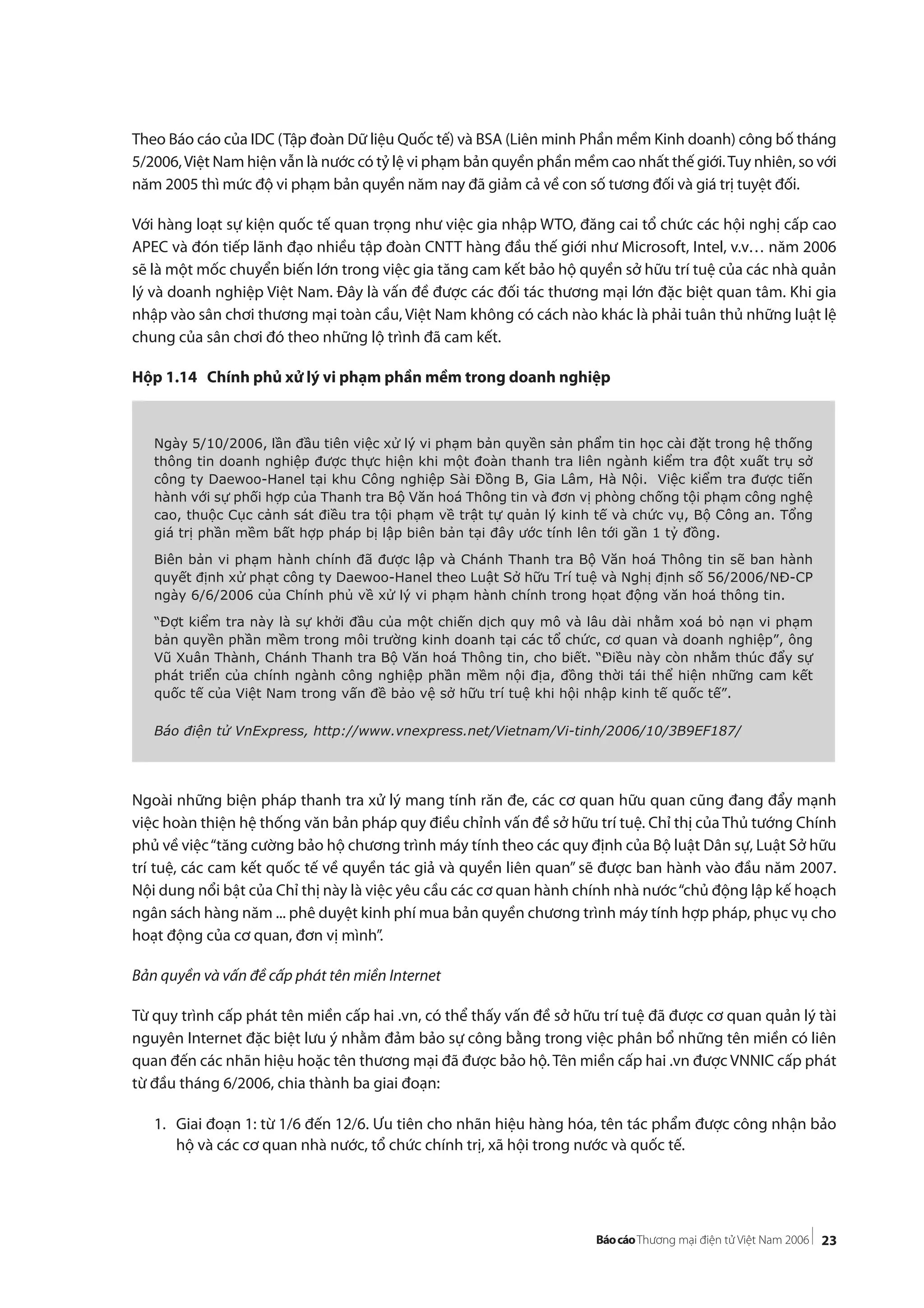 23
Theo Báo cáo của IDC (Tập đoàn Dữ liệu Quốc tế) và BSA (Liên minh Phần mềm Kinh doanh) công bố tháng
5/2006,Việt Nam hiện vẫn là nước có tỷ lệ vi phạm bản quyền phần mềm cao nhất thế giới.Tuy nhiên, so với
năm 2005 thì mức độ vi phạm bản quyền năm nay đã giảm cả về con số tương đối và giá trị tuyệt đối.
Với hàng loạt sự kiện quốc tế quan trọng như việc gia nhập WTO, đăng cai tổ chức các hội nghị cấp cao
APEC và đón tiếp lãnh đạo nhiều tập đoàn CNTT hàng đầu thế giới như Microsoft, Intel, v.v… năm 2006
sẽ là một mốc chuyển biến lớn trong việc gia tăng cam kết bảo hộ quyền sở hữu trí tuệ của các nhà quản
lý và doanh nghiệp Việt Nam. Đây là vấn đề được các đối tác thương mại lớn đặc biệt quan tâm. Khi gia
nhập vào sân chơi thương mại toàn cầu, Việt Nam không có cách nào khác là phải tuân thủ những luật lệ
chung của sân chơi đó theo những lộ trình đã cam kết.
Hộp 1.14 Chính phủ xử lý vi phạm phần mềm trong doanh nghiệp
Ngoài những biện pháp thanh tra xử lý mang tính răn đe, các cơ quan hữu quan cũng đang đẩy mạnh
việc hoàn thiện hệ thống văn bản pháp quy điều chỉnh vấn đề sở hữu trí tuệ. Chỉ thị của Thủ tướng Chính
phủ về việc“tăng cường bảo hộ chương trình máy tính theo các quy định của Bộ luật Dân sự, Luật Sở hữu
trí tuệ, các cam kết quốc tế về quyền tác giả và quyền liên quan” sẽ được ban hành vào đầu năm 2007.
Nội dung nổi bật của Chỉ thị này là việc yêu cầu các cơ quan hành chính nhà nước“chủ động lập kế hoạch
ngân sách hàng năm ... phê duyệt kinh phí mua bản quyền chương trình máy tính hợp pháp, phục vụ cho
hoạt động của cơ quan, đơn vị mình”.
Bản quyền và vấn đề cấp phát tên miền Internet
Từ quy trình cấp phát tên miền cấp hai .vn, có thể thấy vấn đề sở hữu trí tuệ đã được cơ quan quản lý tài
nguyên Internet đặc biệt lưu ý nhằm đảm bảo sự công bằng trong việc phân bổ những tên miền có liên
quan đến các nhãn hiệu hoặc tên thương mại đã được bảo hộ. Tên miền cấp hai .vn được VNNIC cấp phát
từ đầu tháng 6/2006, chia thành ba giai đoạn:
1. Giai đoạn 1: từ 1/6 đến 12/6. Ưu tiên cho nhãn hiệu hàng hóa, tên tác phẩm được công nhận bảo
hộ và các cơ quan nhà nước, tổ chức chính trị, xã hội trong nước và quốc tế.
Ngày 5/10/2006, lần đầu tiên việc xử lý vi phạm bản quyền sản phẩm tin học cài đặt trong hệ thống
thông tin doanh nghiệp được thực hiện khi một đoàn thanh tra liên ngành kiểm tra đột xuất trụ sở
công ty Daewoo-Hanel tại khu Công nghiệp Sài Đồng B, Gia Lâm, Hà Nội. Việc kiểm tra được tiến
hành với sự phối hợp của Thanh tra Bộ Văn hoá Thông tin và đơn vị phòng chống tội phạm công nghệ
cao, thuộc Cục cảnh sát điều tra tội phạm về trật tự quản lý kinh tế và chức vụ, Bộ Công an. Tổng
giá trị phần mềm bất hợp pháp bị lập biên bản tại đây ước tính lên tới gần 1 tỷ đồng.
Biên bản vi phạm hành chính đã được lập và Chánh Thanh tra Bộ Văn hoá Thông tin sẽ ban hành
quyết định xử phạt công ty Daewoo-Hanel theo Luật Sở hữu Trí tuệ và Nghị định số 56/2006/NĐ-CP
ngày 6/6/2006 của Chính phủ về xử lý vi phạm hành chính trong họat động văn hoá thông tin.
“Đợt kiểm tra này là sự khởi đầu của một chiến dịch quy mô và lâu dài nhằm xoá bỏ nạn vi phạm
bản quyền phần mềm trong môi trường kinh doanh tại các tổ chức, cơ quan và doanh nghiệp”, ông
Vũ Xuân Thành, Chánh Thanh tra Bộ Văn hoá Thông tin, cho biết. “Điều này còn nhằm thúc đẩy sự
phát triển của chính ngành công nghiệp phần mềm nội địa, đồng thời tái thể hiện những cam kết
quốc tế của Việt Nam trong vấn đề bảo vệ sở hữu trí tuệ khi hội nhập kinh tế quốc tế”.
Báo điện tử VnExpress, http://www.vnexpress.net/Vietnam/Vi-tinh/2006/10/3B9EF187/
 