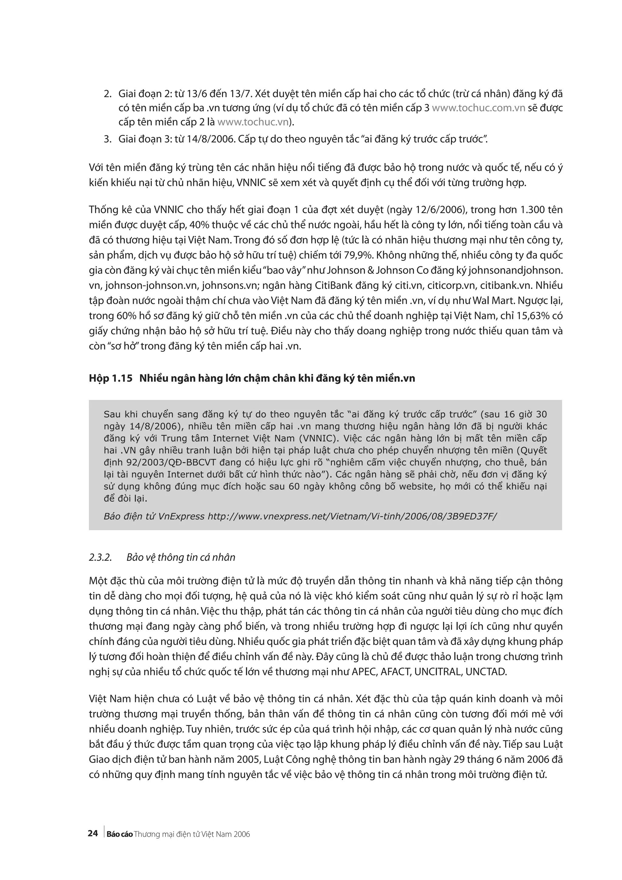 24
2. Giai đoạn 2: từ 13/6 đến 13/7. Xét duyệt tên miền cấp hai cho các tổ chức (trừ cá nhân) đăng ký đã
có tên miền cấp ba .vn tương ứng (ví dụ tổ chức đã có tên miền cấp 3 www.tochuc.com.vn sẽ được
cấp tên miền cấp 2 là www.tochuc.vn).
3. Giai đoạn 3: từ 14/8/2006. Cấp tự do theo nguyên tắc“ai đăng ký trước cấp trước”.
Với tên miền đăng ký trùng tên các nhãn hiệu nổi tiếng đã được bảo hộ trong nước và quốc tế, nếu có ý
kiến khiếu nại từ chủ nhãn hiệu, VNNIC sẽ xem xét và quyết định cụ thể đối với từng trường hợp.
Thống kê của VNNIC cho thấy hết giai đoạn 1 của đợt xét duyệt (ngày 12/6/2006), trong hơn 1.300 tên
miền được duyệt cấp, 40% thuộc về các chủ thể nước ngoài, hầu hết là công ty lớn, nổi tiếng toàn cầu và
đã có thương hiệu tại Việt Nam. Trong đó số đơn hợp lệ (tức là có nhãn hiệu thương mại như tên công ty,
sản phẩm, dịch vụ được bảo hộ sở hữu trí tuệ) chiếm tới 79,9%. Không những thế, nhiều công ty đa quốc
gia còn đăng ký vài chục tên miền kiểu“bao vây”như Johnson & Johnson Co đăng ký johnsonandjohnson.
vn, johnson-johnson.vn, johnsons.vn; ngân hàng CitiBank đăng ký citi.vn, citicorp.vn, citibank.vn. Nhiều
tập đoàn nước ngoài thậm chí chưa vào Việt Nam đã đăng ký tên miền .vn, ví dụ như Wal Mart. Ngược lại,
trong 60% hồ sơ đăng ký giữ chỗ tên miền .vn của các chủ thể doanh nghiệp tại Việt Nam, chỉ 15,63% có
giấy chứng nhận bảo hộ sở hữu trí tuệ. Điều này cho thấy doang nghiệp trong nước thiếu quan tâm và
còn“sơ hở”trong đăng ký tên miền cấp hai .vn.
Hộp 1.15 Nhiều ngân hàng lớn chậm chân khi đăng ký tên miền.vn
2.3.2. Bảo vệ thông tin cá nhân
Một đặc thù của môi trường điện tử là mức độ truyền dẫn thông tin nhanh và khả năng tiếp cận thông
tin dễ dàng cho mọi đối tượng, hệ quả của nó là việc khó kiểm soát cũng như quản lý sự rò rỉ hoặc lạm
dụng thông tin cá nhân. Việc thu thập, phát tán các thông tin cá nhân của người tiêu dùng cho mục đích
thương mại đang ngày càng phổ biến, và trong nhiều trường hợp đi ngược lại lợi ích cũng như quyền
chính đáng của người tiêu dùng. Nhiều quốc gia phát triển đặc biệt quan tâm và đã xây dựng khung pháp
lý tương đối hoàn thiện để điều chỉnh vấn đề này. Đây cũng là chủ đề được thảo luận trong chương trình
nghị sự của nhiều tổ chức quốc tế lớn về thương mại như APEC, AFACT, UNCITRAL, UNCTAD.
Việt Nam hiện chưa có Luật về bảo vệ thông tin cá nhân. Xét đặc thù của tập quán kinh doanh và môi
trường thương mại truyền thống, bản thân vấn đề thông tin cá nhân cũng còn tương đối mới mẻ với
nhiều doanh nghiệp. Tuy nhiên, trước sức ép của quá trình hội nhập, các cơ quan quản lý nhà nước cũng
bắt đầu ý thức được tầm quan trọng của việc tạo lập khung pháp lý điều chỉnh vấn đề này. Tiếp sau Luật
Giao dịch điện tử ban hành năm 2005, Luật Công nghệ thông tin ban hành ngày 29 tháng 6 năm 2006 đã
có những quy định mang tính nguyên tắc về việc bảo vệ thông tin cá nhân trong môi trường điện tử.
Sau khi chuyển sang đăng ký tự do theo nguyên tắc “ai đăng ký trước cấp trước” (sau 16 giờ 30
ngày 14/8/2006), nhiều tên miền cấp hai .vn mang thương hiệu ngân hàng lớn đã bị người khác
đăng ký với Trung tâm Internet Việt Nam (VNNIC). Việc các ngân hàng lớn bị mất tên miền cấp
hai .VN gây nhiều tranh luận bởi hiện tại pháp luật chưa cho phép chuyển nhượng tên miền (Quyết
định 92/2003/QĐ-BBCVT đang có hiệu lực ghi rõ “nghiêm cấm việc chuyển nhượng, cho thuê, bán
lại tài nguyên Internet dưới bất cứ hình thức nào”). Các ngân hàng sẽ phải chờ, nếu đơn vị đăng ký
sử dụng không đúng mục đích hoặc sau 60 ngày không công bố website, họ mới có thể khiếu nại
để đòi lại.
Báo điện tử VnExpress http://www.vnexpress.net/Vietnam/Vi-tinh/2006/08/3B9ED37F/
 