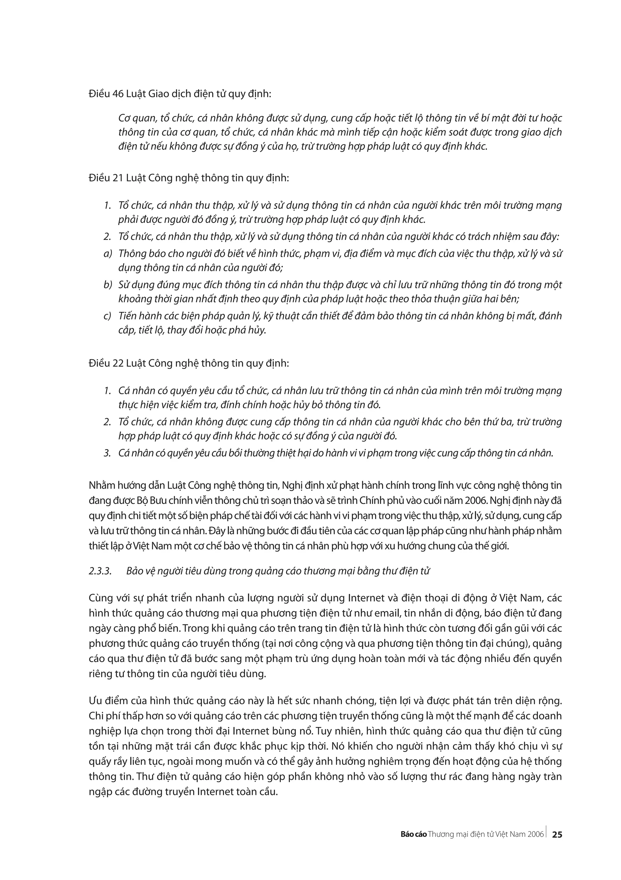 25
Điều 46 Luật Giao dịch điện tử quy định:
Cơ quan, tổ chức, cá nhân không được sử dụng, cung cấp hoặc tiết lộ thông tin về bí mật đời tư hoặc
thông tin của cơ quan, tổ chức, cá nhân khác mà mình tiếp cận hoặc kiểm soát được trong giao dịch
điện tử nếu không được sự đồng ý của họ, trừ trường hợp pháp luật có quy định khác.
Điều 21 Luật Công nghệ thông tin quy định:
1. Tổ chức, cá nhân thu thập, xử lý và sử dụng thông tin cá nhân của người khác trên môi trường mạng
phải được người đó đồng ý, trừ trường hợp pháp luật có quy định khác.
2. Tổ chức, cá nhân thu thập, xử lý và sử dụng thông tin cá nhân của người khác có trách nhiệm sau đây:
a) Thông báo cho người đó biết về hình thức, phạm vi, địa điểm và mục đích của việc thu thập, xử lý và sử
dụng thông tin cá nhân của người đó;
b) Sử dụng đúng mục đích thông tin cá nhân thu thập được và chỉ lưu trữ những thông tin đó trong một
khoảng thời gian nhất định theo quy định của pháp luật hoặc theo thỏa thuận giữa hai bên;
c) Tiến hành các biện pháp quản lý, kỹ thuật cần thiết để đảm bảo thông tin cá nhân không bị mất, đánh
cắp, tiết lộ, thay đổi hoặc phá hủy.
Điều 22 Luật Công nghệ thông tin quy định:
1. Cá nhân có quyền yêu cầu tổ chức, cá nhân lưu trữ thông tin cá nhân của mình trên môi trường mạng
thực hiện việc kiểm tra, đính chính hoặc hủy bỏ thông tin đó.
2. Tổ chức, cá nhân không được cung cấp thông tin cá nhân của người khác cho bên thứ ba, trừ trường
hợp pháp luật có quy định khác hoặc có sự đồng ý của người đó.
3. Cánhâncóquyềnyêucầubồithườngthiệthạidohànhviviphạmtrongviệccungcấpthôngtincánhân.
Nhằm hướng dẫn Luật Công nghệ thông tin, Nghị định xử phạt hành chính trong lĩnh vực công nghệ thông tin
đangđượcBộBưuchínhviễnthôngchủtrìsoạnthảovàsẽtrìnhChínhphủvàocuốinăm2006.Nghịđịnhnàyđã
quyđịnhchitiếtmộtsốbiệnphápchếtàiđốivớicáchànhviviphạmtrongviệcthuthập,xửlý,sửdụng,cungcấp
vàlưutrữthôngtincánhân.Đâylànhữngbướcđiđầutiêncủacáccơquanlậpphápcũngnhưhànhphápnhằm
thiết lập ởViệt Nam một cơ chế bảo vệ thông tin cá nhân phù hợp với xu hướng chung của thế giới.
2.3.3. Bảo vệ người tiêu dùng trong quảng cáo thương mại bằng thư điện tử
Cùng với sự phát triển nhanh của lượng người sử dụng Internet và điện thoại di động ở Việt Nam, các
hình thức quảng cáo thương mại qua phương tiện điện tử như email, tin nhắn di động, báo điện tử đang
ngày càng phổ biến.Trong khi quảng cáo trên trang tin điện tử là hình thức còn tương đối gần gũi với các
phương thức quảng cáo truyền thống (tại nơi công cộng và qua phương tiện thông tin đại chúng), quảng
cáo qua thư điện tử đã bước sang một phạm trù ứng dụng hoàn toàn mới và tác động nhiều đến quyền
riêng tư thông tin của người tiêu dùng.
Ưu điểm của hình thức quảng cáo này là hết sức nhanh chóng, tiện lợi và được phát tán trên diện rộng.
Chi phí thấp hơn so với quảng cáo trên các phương tiện truyền thống cũng là một thế mạnh để các doanh
nghiệp lựa chọn trong thời đại Internet bùng nổ. Tuy nhiên, hình thức quảng cáo qua thư điện tử cũng
tồn tại những mặt trái cần được khắc phục kịp thời. Nó khiến cho người nhận cảm thấy khó chịu vì sự
quấy rầy liên tục, ngoài mong muốn và có thể gây ảnh hưởng nghiêm trọng đến hoạt động của hệ thống
thông tin. Thư điện tử quảng cáo hiện góp phần không nhỏ vào số lượng thư rác đang hàng ngày tràn
ngập các đường truyền Internet toàn cầu.
 