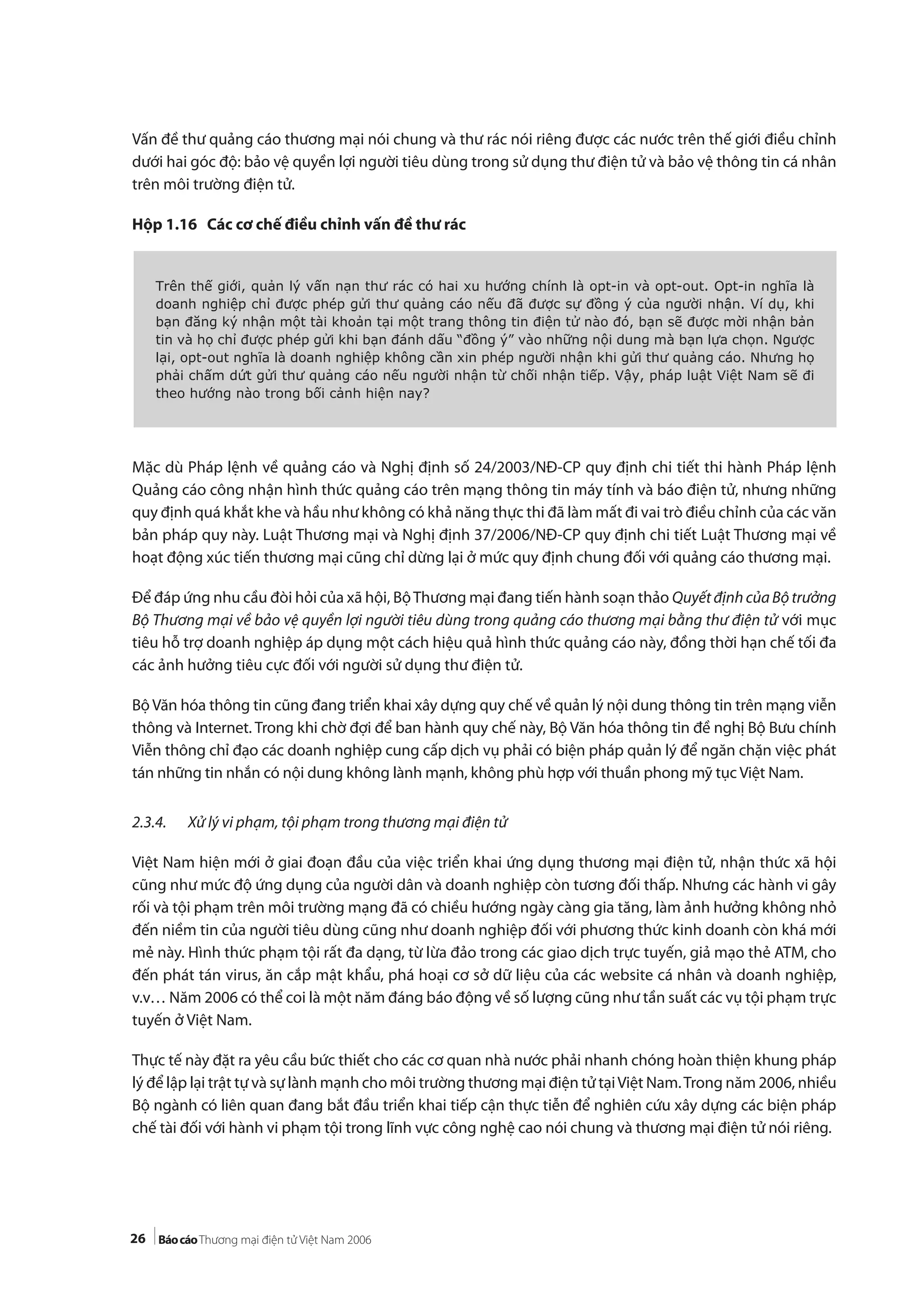 26
Vấn đề thư quảng cáo thương mại nói chung và thư rác nói riêng được các nước trên thế giới điều chỉnh
dưới hai góc độ: bảo vệ quyền lợi người tiêu dùng trong sử dụng thư điện tử và bảo vệ thông tin cá nhân
trên môi trường điện tử.
Hộp 1.16 Các cơ chế điều chỉnh vấn đề thư rác
Mặc dù Pháp lệnh về quảng cáo và Nghị định số 24/2003/NĐ-CP quy định chi tiết thi hành Pháp lệnh
Quảng cáo công nhận hình thức quảng cáo trên mạng thông tin máy tính và báo điện tử, nhưng những
quy định quá khắt khe và hầu như không có khả năng thực thi đã làm mất đi vai trò điều chỉnh của các văn
bản pháp quy này. Luật Thương mại và Nghị định 37/2006/NĐ-CP quy định chi tiết Luật Thương mại về
hoạt động xúc tiến thương mại cũng chỉ dừng lại ở mức quy định chung đối với quảng cáo thương mại.
Để đáp ứng nhu cầu đòi hỏi của xã hội, BộThương mại đang tiến hành soạn thảo Quyết định của Bộ trưởng
Bộ Thương mại về bảo vệ quyền lợi người tiêu dùng trong quảng cáo thương mại bằng thư điện tử với mục
tiêu hỗ trợ doanh nghiệp áp dụng một cách hiệu quả hình thức quảng cáo này, đồng thời hạn chế tối đa
các ảnh hưởng tiêu cực đối với người sử dụng thư điện tử.
Bộ Văn hóa thông tin cũng đang triển khai xây dựng quy chế về quản lý nội dung thông tin trên mạng viễn
thông và Internet. Trong khi chờ đợi để ban hành quy chế này, Bộ Văn hóa thông tin đề nghị Bộ Bưu chính
Viễn thông chỉ đạo các doanh nghiệp cung cấp dịch vụ phải có biện pháp quản lý để ngăn chặn việc phát
tán những tin nhắn có nội dung không lành mạnh, không phù hợp với thuần phong mỹ tục Việt Nam.
2.3.4. Xử lý vi phạm, tội phạm trong thương mại điện tử
Việt Nam hiện mới ở giai đoạn đầu của việc triển khai ứng dụng thương mại điện tử, nhận thức xã hội
cũng như mức độ ứng dụng của người dân và doanh nghiệp còn tương đối thấp. Nhưng các hành vi gây
rối và tội phạm trên môi trường mạng đã có chiều hướng ngày càng gia tăng, làm ảnh hưởng không nhỏ
đến niềm tin của người tiêu dùng cũng như doanh nghiệp đối với phương thức kinh doanh còn khá mới
mẻ này. Hình thức phạm tội rất đa dạng, từ lừa đảo trong các giao dịch trực tuyến, giả mạo thẻ ATM, cho
đến phát tán virus, ăn cắp mật khẩu, phá hoại cơ sở dữ liệu của các website cá nhân và doanh nghiệp,
v.v… Năm 2006 có thể coi là một năm đáng báo động về số lượng cũng như tần suất các vụ tội phạm trực
tuyến ở Việt Nam.
Thực tế này đặt ra yêu cầu bức thiết cho các cơ quan nhà nước phải nhanh chóng hoàn thiện khung pháp
lý để lập lại trật tự và sự lành mạnh cho môi trường thương mại điện tử tạiViệt Nam.Trong năm 2006, nhiều
Bộ ngành có liên quan đang bắt đầu triển khai tiếp cận thực tiễn để nghiên cứu xây dựng các biện pháp
chế tài đối với hành vi phạm tội trong lĩnh vực công nghệ cao nói chung và thương mại điện tử nói riêng.
Trên thế giới, quản lý vấn nạn thư rác có hai xu hướng chính là opt-in và opt-out. Opt-in nghĩa là
doanh nghiệp chỉ được phép gửi thư quảng cáo nếu đã được sự đồng ý của người nhận. Ví dụ, khi
bạn đăng ký nhận một tài khoản tại một trang thông tin điện tử nào đó, bạn sẽ được mời nhận bản
tin và họ chỉ được phép gửi khi bạn đánh dấu “đồng ý” vào những nội dung mà bạn lựa chọn. Ngược
lại, opt-out nghĩa là doanh nghiệp không cần xin phép người nhận khi gửi thư quảng cáo. Nhưng họ
phải chấm dứt gửi thư quảng cáo nếu người nhận từ chối nhận tiếp. Vậy, pháp luật Việt Nam sẽ đi
theo hướng nào trong bối cảnh hiện nay?
 
