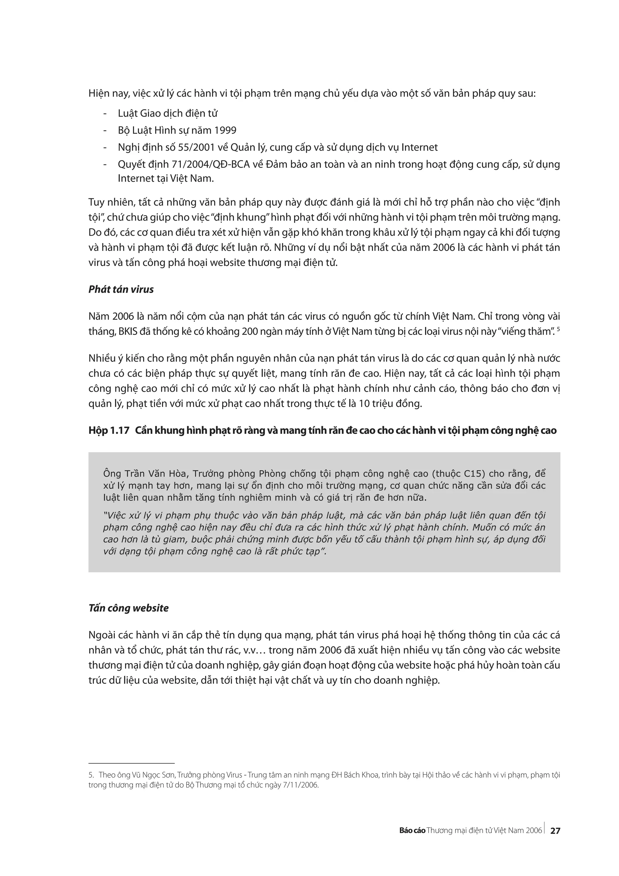27
Hiện nay, việc xử lý các hành vi tội phạm trên mạng chủ yếu dựa vào một số văn bản pháp quy sau:
- Luật Giao dịch điện tử
- Bộ Luật Hình sự năm 1999
- Nghị định số 55/2001 về Quản lý, cung cấp và sử dụng dịch vụ Internet
- Quyết định 71/2004/QĐ-BCA về Đảm bảo an toàn và an ninh trong hoạt động cung cấp, sử dụng
Internet tại Việt Nam.
Tuy nhiên, tất cả những văn bản pháp quy này được đánh giá là mới chỉ hỗ trợ phần nào cho việc “định
tội”, chứ chưa giúp cho việc“định khung”hình phạt đối với những hành vi tội phạm trên môi trường mạng.
Do đó, các cơ quan điều tra xét xử hiện vẫn gặp khó khăn trong khâu xử lý tội phạm ngay cả khi đối tượng
và hành vi phạm tội đã được kết luận rõ. Những ví dụ nổi bật nhất của năm 2006 là các hành vi phát tán
virus và tấn công phá hoại website thương mại điện tử.
Phát tán virus
Năm 2006 là năm nổi cộm của nạn phát tán các virus có nguồn gốc từ chính Việt Nam. Chỉ trong vòng vài
tháng, BKIS đã thống kê có khoảng 200 ngàn máy tính ởViệt Nam từng bị các loại virus nội này“viếng thăm”. 5
Nhiều ý kiến cho rằng một phần nguyên nhân của nạn phát tán virus là do các cơ quan quản lý nhà nước
chưa có các biện pháp thực sự quyết liệt, mang tính răn đe cao. Hiện nay, tất cả các loại hình tội phạm
công nghệ cao mới chỉ có mức xử lý cao nhất là phạt hành chính như cảnh cáo, thông báo cho đơn vị
quản lý, phạt tiền với mức xử phạt cao nhất trong thực tế là 10 triệu đồng.
Hộp1.17 Cầnkhunghìnhphạtrõràngvàmangtínhrănđecaochocáchànhvitộiphạmcôngnghệcao
Tấn công website
Ngoài các hành vi ăn cắp thẻ tín dụng qua mạng, phát tán virus phá hoại hệ thống thông tin của các cá
nhân và tổ chức, phát tán thư rác, v.v… trong năm 2006 đã xuất hiện nhiều vụ tấn công vào các website
thương mại điện tử của doanh nghiệp, gây gián đoạn hoạt động của website hoặc phá hủy hoàn toàn cấu
trúc dữ liệu của website, dẫn tới thiệt hại vật chất và uy tín cho doanh nghiệp.
Ông Trần Văn Hòa, Trưởng phòng Phòng chống tội phạm công nghệ cao (thuộc C15) cho rằng, để
xử lý mạnh tay hơn, mang lại sự ổn định cho môi trường mạng, cơ quan chức năng cần sửa đổi các
luật liên quan nhằm tăng tính nghiêm minh và có giá trị răn đe hơn nữa.
“Việc xử lý vi phạm phụ thuộc vào văn bản pháp luật, mà các văn bản pháp luật liên quan đến tội
phạm công nghệ cao hiện nay đều chỉ đưa ra các hình thức xử lý phạt hành chính. Muốn có mức án
cao hơn là tù giam, buộc phải chứng minh được bốn yếu tố cấu thành tội phạm hình sự, áp dụng đối
với dạng tội phạm công nghệ cao là rất phức tạp”.
5. Theo ông Vũ Ngọc Sơn, Trưởng phòng Virus - Trung tâm an ninh mạng ĐH Bách Khoa, trình bày tại Hội thảo về các hành vi vi phạm, phạm tội
trong thương mại điện tử do Bộ Thương mại tổ chức ngày 7/11/2006.
 