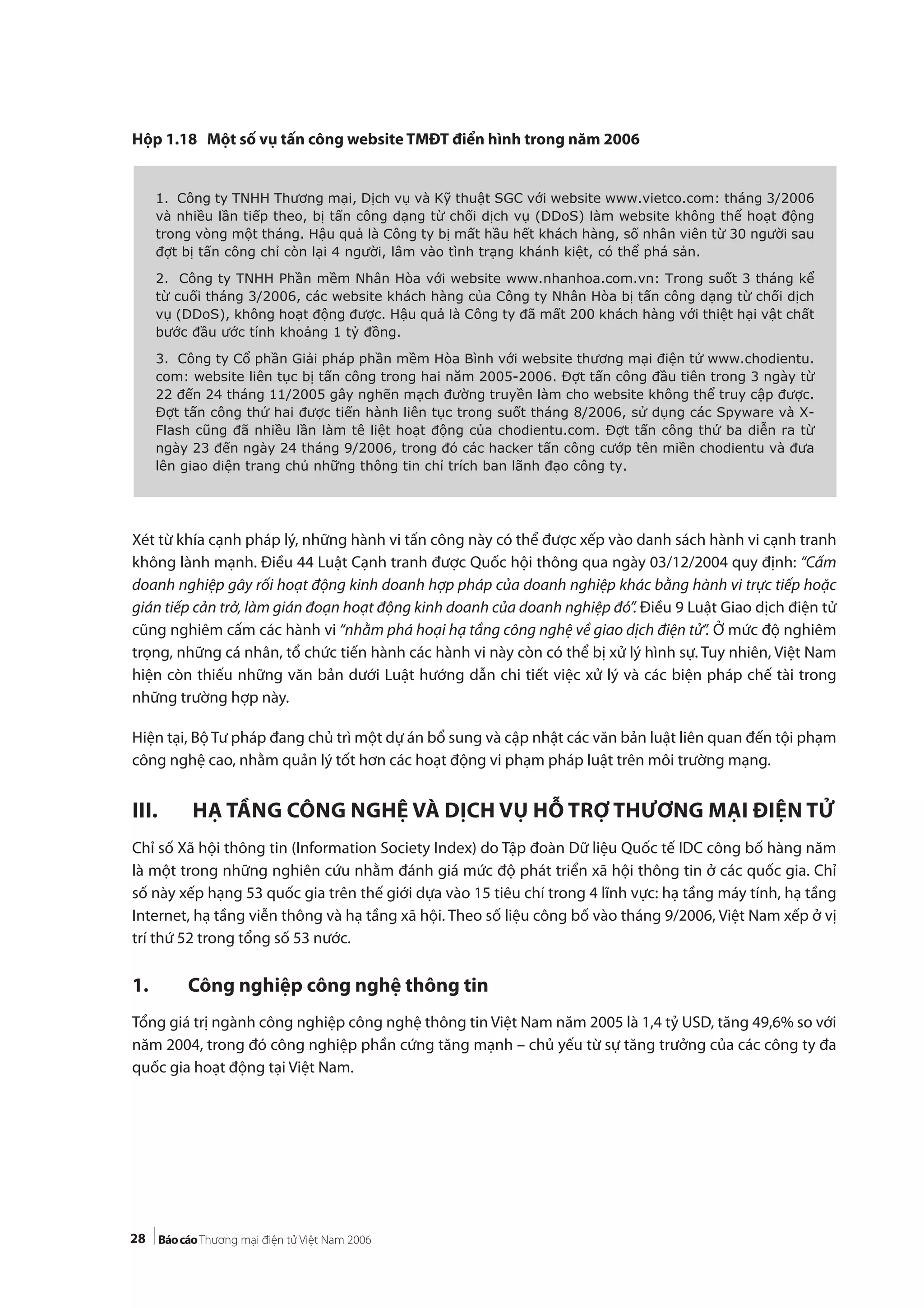 28
Hộp 1.18 Một số vụ tấn công website TMĐT điển hình trong năm 2006
Xét từ khía cạnh pháp lý, những hành vi tấn công này có thể được xếp vào danh sách hành vi cạnh tranh
không lành mạnh. Điều 44 Luật Cạnh tranh được Quốc hội thông qua ngày 03/12/2004 quy định: “Cấm
doanh nghiệp gây rối hoạt động kinh doanh hợp pháp của doanh nghiệp khác bằng hành vi trực tiếp hoặc
gián tiếp cản trở, làm gián đoạn hoạt động kinh doanh của doanh nghiệp đó”. Điều 9 Luật Giao dịch điện tử
cũng nghiêm cấm các hành vi “nhằm phá hoại hạ tầng công nghệ về giao dịch điện tử”. Ở mức độ nghiêm
trọng, những cá nhân, tổ chức tiến hành các hành vi này còn có thể bị xử lý hình sự. Tuy nhiên, Việt Nam
hiện còn thiếu những văn bản dưới Luật hướng dẫn chi tiết việc xử lý và các biện pháp chế tài trong
những trường hợp này.
Hiện tại, Bộ Tư pháp đang chủ trì một dự án bổ sung và cập nhật các văn bản luật liên quan đến tội phạm
công nghệ cao, nhằm quản lý tốt hơn các hoạt động vi phạm pháp luật trên môi trường mạng.
III. HẠ TẦNG CÔNG NGHỆ VÀ DỊCH VỤ HỖ TRỢ THƯƠNG MẠI ĐIỆN TỬ
Chỉ số Xã hội thông tin (Information Society Index) do Tập đoàn Dữ liệu Quốc tế IDC công bố hàng năm
là một trong những nghiên cứu nhằm đánh giá mức độ phát triển xã hội thông tin ở các quốc gia. Chỉ
số này xếp hạng 53 quốc gia trên thế giới dựa vào 15 tiêu chí trong 4 lĩnh vực: hạ tầng máy tính, hạ tầng
Internet, hạ tầng viễn thông và hạ tầng xã hội. Theo số liệu công bố vào tháng 9/2006, Việt Nam xếp ở vị
trí thứ 52 trong tổng số 53 nước.
1. Công nghiệp công nghệ thông tin
Tổng giá trị ngành công nghiệp công nghệ thông tin Việt Nam năm 2005 là 1,4 tỷ USD, tăng 49,6% so với
năm 2004, trong đó công nghiệp phần cứng tăng mạnh – chủ yếu từ sự tăng trưởng của các công ty đa
quốc gia hoạt động tại Việt Nam.
1. Công ty TNHH Thương mại, Dịch vụ và Kỹ thuật SGC với website www.vietco.com: tháng 3/2006
và nhiều lần tiếp theo, bị tấn công dạng từ chối dịch vụ (DDoS) làm website không thể hoạt động
trong vòng một tháng. Hậu quả là Công ty bị mất hầu hết khách hàng, số nhân viên từ 30 người sau
đợt bị tấn công chỉ còn lại 4 người, lâm vào tình trạng khánh kiệt, có thể phá sản.
2. Công ty TNHH Phần mềm Nhân Hòa với website www.nhanhoa.com.vn: Trong suốt 3 tháng kể
từ cuối tháng 3/2006, các website khách hàng của Công ty Nhân Hòa bị tấn công dạng từ chối dịch
vụ (DDoS), không hoạt động được. Hậu quả là Công ty đã mất 200 khách hàng với thiệt hại vật chất
bước đầu ước tính khoảng 1 tỷ đồng.
3. Công ty Cổ phần Giải pháp phần mềm Hòa Bình với website thương mại điện tử www.chodientu.
com: website liên tục bị tấn công trong hai năm 2005-2006. Đợt tấn công đầu tiên trong 3 ngày từ
22 đến 24 tháng 11/2005 gây nghẽn mạch đường truyền làm cho website không thể truy cập được.
Đợt tấn công thứ hai được tiến hành liên tục trong suốt tháng 8/2006, sử dụng các Spyware và X-
Flash cũng đã nhiều lần làm tê liệt hoạt động của chodientu.com. Đợt tấn công thứ ba diễn ra từ
ngày 23 đến ngày 24 tháng 9/2006, trong đó các hacker tấn công cướp tên miền chodientu và đưa
lên giao diện trang chủ những thông tin chỉ trích ban lãnh đạo công ty.
 