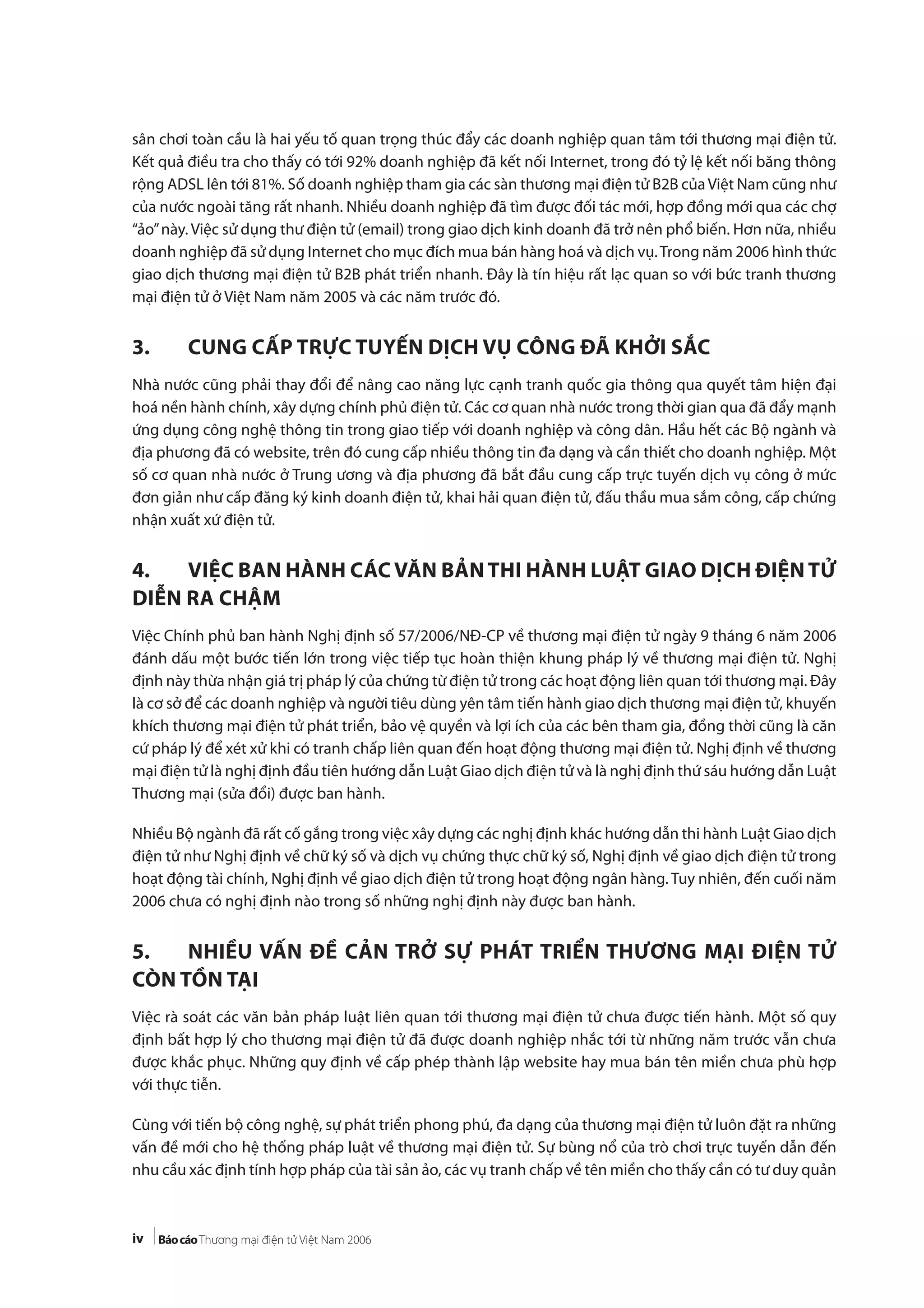 iv
sân chơi toàn cầu là hai yếu tố quan trọng thúc đẩy các doanh nghiệp quan tâm tới thương mại điện tử.
Kết quả điều tra cho thấy có tới 92% doanh nghiệp đã kết nối Internet, trong đó tỷ lệ kết nối băng thông
rộng ADSL lên tới 81%. Số doanh nghiệp tham gia các sàn thương mại điện tử B2B củaViệt Nam cũng như
của nước ngoài tăng rất nhanh. Nhiều doanh nghiệp đã tìm được đối tác mới, hợp đồng mới qua các chợ
“ảo”này. Việc sử dụng thư điện tử (email) trong giao dịch kinh doanh đã trở nên phổ biến. Hơn nữa, nhiều
doanh nghiệp đã sử dụng Internet cho mục đích mua bán hàng hoá và dịch vụ.Trong năm 2006 hình thức
giao dịch thương mại điện tử B2B phát triển nhanh. Đây là tín hiệu rất lạc quan so với bức tranh thương
mại điện tử ở Việt Nam năm 2005 và các năm trước đó.
3. CUNG CẤP TRỰC TUYẾN DỊCH VỤ CÔNG ĐÃ KHỞI SẮC
Nhà nước cũng phải thay đổi để nâng cao năng lực cạnh tranh quốc gia thông qua quyết tâm hiện đại
hoá nền hành chính, xây dựng chính phủ điện tử. Các cơ quan nhà nước trong thời gian qua đã đẩy mạnh
ứng dụng công nghệ thông tin trong giao tiếp với doanh nghiệp và công dân. Hầu hết các Bộ ngành và
địa phương đã có website, trên đó cung cấp nhiều thông tin đa dạng và cần thiết cho doanh nghiệp. Một
số cơ quan nhà nước ở Trung ương và địa phương đã bắt đầu cung cấp trực tuyến dịch vụ công ở mức
đơn giản như cấp đăng ký kinh doanh điện tử, khai hải quan điện tử, đấu thầu mua sắm công, cấp chứng
nhận xuất xứ điện tử.
4. VIỆC BAN HÀNH CÁC VĂN BẢN THI HÀNH LUẬT GIAO DỊCH ĐIỆN TỬ
DIỄN RA CHẬM
Việc Chính phủ ban hành Nghị định số 57/2006/NĐ-CP về thương mại điện tử ngày 9 tháng 6 năm 2006
đánh dấu một bước tiến lớn trong việc tiếp tục hoàn thiện khung pháp lý về thương mại điện tử. Nghị
định này thừa nhận giá trị pháp lý của chứng từ điện tử trong các hoạt động liên quan tới thương mại. Đây
là cơ sở để các doanh nghiệp và người tiêu dùng yên tâm tiến hành giao dịch thương mại điện tử, khuyến
khích thương mại điện tử phát triển, bảo vệ quyền và lợi ích của các bên tham gia, đồng thời cũng là căn
cứ pháp lý để xét xử khi có tranh chấp liên quan đến hoạt động thương mại điện tử. Nghị định về thương
mại điện tử là nghị định đầu tiên hướng dẫn Luật Giao dịch điện tử và là nghị định thứ sáu hướng dẫn Luật
Thương mại (sửa đổi) được ban hành.
Nhiều Bộ ngành đã rất cố gắng trong việc xây dựng các nghị định khác hướng dẫn thi hành Luật Giao dịch
điện tử như Nghị định về chữ ký số và dịch vụ chứng thực chữ ký số, Nghị định về giao dịch điện tử trong
hoạt động tài chính, Nghị định về giao dịch điện tử trong hoạt động ngân hàng. Tuy nhiên, đến cuối năm
2006 chưa có nghị định nào trong số những nghị định này được ban hành.
5. NHIỀU VẤN ĐỀ CẢN TRỞ SỰ PHÁT TRIỂN THƯƠNG MẠI ĐIỆN TỬ
CÒN TỒN TẠI
Việc rà soát các văn bản pháp luật liên quan tới thương mại điện tử chưa được tiến hành. Một số quy
định bất hợp lý cho thương mại điện tử đã được doanh nghiệp nhắc tới từ những năm trước vẫn chưa
được khắc phục. Những quy định về cấp phép thành lập website hay mua bán tên miền chưa phù hợp
với thực tiễn.
Cùng với tiến bộ công nghệ, sự phát triển phong phú, đa dạng của thương mại điện tử luôn đặt ra những
vấn đề mới cho hệ thống pháp luật về thương mại điện tử. Sự bùng nổ của trò chơi trực tuyến dẫn đến
nhu cầu xác định tính hợp pháp của tài sản ảo, các vụ tranh chấp về tên miền cho thấy cần có tư duy quản
 