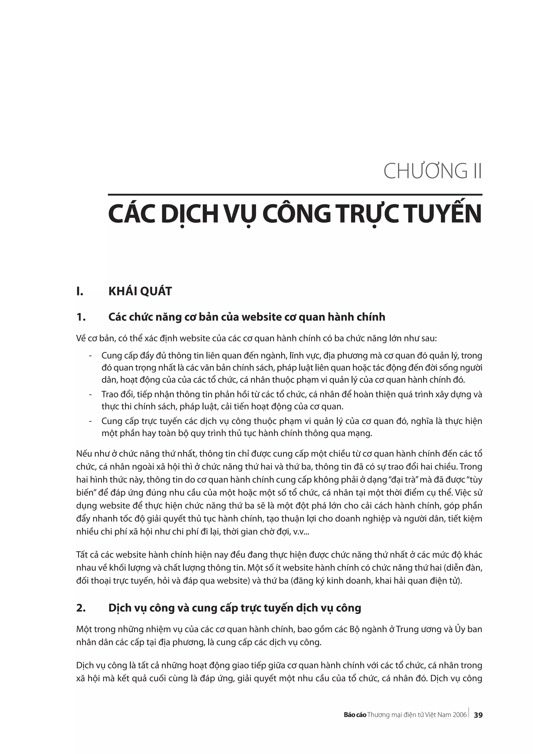 39
I. KHÁI QUÁT
1. Các chức năng cơ bản của website cơ quan hành chính
Về cơ bản, có thể xác định website của các cơ quan hành chính có ba chức năng lớn như sau:
- Cung cấp đầy đủ thông tin liên quan đến ngành, lĩnh vực, địa phương mà cơ quan đó quản lý, trong
đó quan trọng nhất là các văn bản chính sách, pháp luật liên quan hoặc tác động đến đời sống người
dân, hoạt động của của các tổ chức, cá nhân thuộc phạm vi quản lý của cơ quan hành chính đó.
- Trao đổi, tiếp nhận thông tin phản hồi từ các tổ chức, cá nhân để hoàn thiện quá trình xây dựng và
thực thi chính sách, pháp luật, cải tiến hoạt động của cơ quan.
- Cung cấp trực tuyến các dịch vụ công thuộc phạm vi quản lý của cơ quan đó, nghĩa là thực hiện
một phần hay toàn bộ quy trình thủ tục hành chính thông qua mạng.
Nếu như ở chức năng thứ nhất, thông tin chỉ được cung cấp một chiều từ cơ quan hành chính đến các tổ
chức, cá nhân ngoài xã hội thì ở chức năng thứ hai và thứ ba, thông tin đã có sự trao đổi hai chiều. Trong
hai hình thức này, thông tin do cơ quan hành chính cung cấp không phải ở dạng“đại trà”mà đã được“tùy
biến” để đáp ứng đúng nhu cầu của một hoặc một số tổ chức, cá nhân tại một thời điểm cụ thể. Việc sử
dụng website để thực hiện chức năng thứ ba sẽ là một đột phá lớn cho cải cách hành chính, góp phần
đẩy nhanh tốc độ giải quyết thủ tục hành chính, tạo thuận lợi cho doanh nghiệp và người dân, tiết kiệm
nhiều chi phí xã hội như chi phí đi lại, thời gian chờ đợi, v.v...
Tất cả các website hành chính hiện nay đều đang thực hiện được chức năng thứ nhất ở các mức độ khác
nhau về khối lượng và chất lượng thông tin. Một số ít website hành chính có chức năng thứ hai (diễn đàn,
đối thoại trực tuyến, hỏi và đáp qua website) và thứ ba (đăng ký kinh doanh, khai hải quan điện tử).
2. Dịch vụ công và cung cấp trực tuyến dịch vụ công
Một trong những nhiệm vụ của các cơ quan hành chính, bao gồm các Bộ ngành ở Trung ương và Ủy ban
nhân dân các cấp tại địa phương, là cung cấp các dịch vụ công.
Dịch vụ công là tất cả những hoạt động giao tiếp giữa cơ quan hành chính với các tổ chức, cá nhân trong
xã hội mà kết quả cuối cùng là đáp ứng, giải quyết một nhu cầu của tổ chức, cá nhân đó. Dịch vụ công
CHƯƠNG II
CÁC DỊCHVỤ CÔNGTRỰCTUYẾN
 