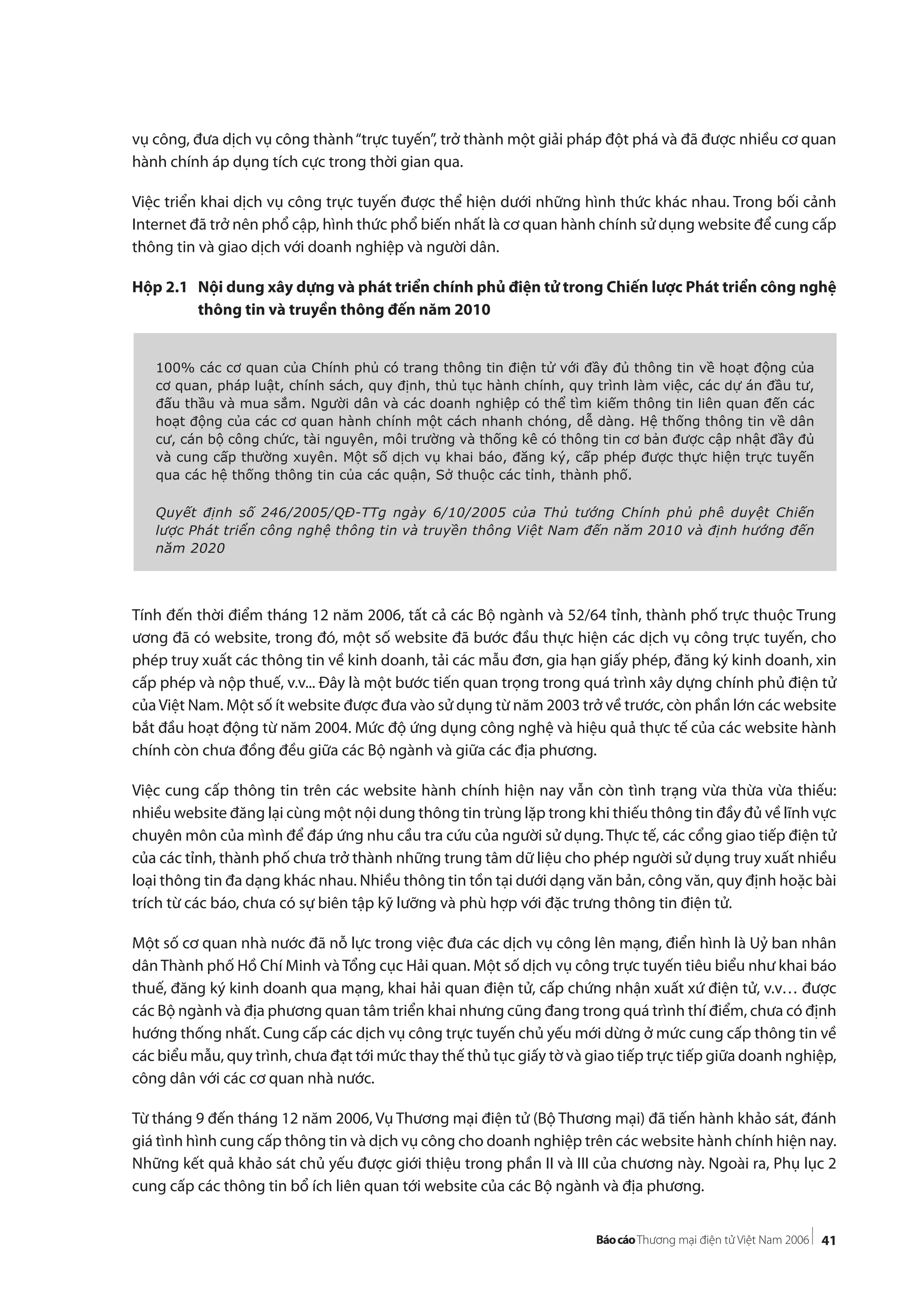 41
vụ công, đưa dịch vụ công thành“trực tuyến”, trở thành một giải pháp đột phá và đã được nhiều cơ quan
hành chính áp dụng tích cực trong thời gian qua.
Việc triển khai dịch vụ công trực tuyến được thể hiện dưới những hình thức khác nhau. Trong bối cảnh
Internet đã trở nên phổ cập, hình thức phổ biến nhất là cơ quan hành chính sử dụng website để cung cấp
thông tin và giao dịch với doanh nghiệp và người dân.
Hộp 2.1 Nội dung xây dựng và phát triển chính phủ điện tử trong Chiến lược Phát triển công nghệ
thông tin và truyền thông đến năm 2010
Tính đến thời điểm tháng 12 năm 2006, tất cả các Bộ ngành và 52/64 tỉnh, thành phố trực thuộc Trung
ương đã có website, trong đó, một số website đã bước đầu thực hiện các dịch vụ công trực tuyến, cho
phép truy xuất các thông tin về kinh doanh, tải các mẫu đơn, gia hạn giấy phép, đăng ký kinh doanh, xin
cấp phép và nộp thuế, v.v... Đây là một bước tiến quan trọng trong quá trình xây dựng chính phủ điện tử
củaViệt Nam. Một số ít website được đưa vào sử dụng từ năm 2003 trở về trước, còn phần lớn các website
bắt đầu hoạt động từ năm 2004. Mức độ ứng dụng công nghệ và hiệu quả thực tế của các website hành
chính còn chưa đồng đều giữa các Bộ ngành và giữa các địa phương.
Việc cung cấp thông tin trên các website hành chính hiện nay vẫn còn tình trạng vừa thừa vừa thiếu:
nhiều website đăng lại cùng một nội dung thông tin trùng lặp trong khi thiếu thông tin đầy đủ về lĩnh vực
chuyên môn của mình để đáp ứng nhu cầu tra cứu của người sử dụng. Thực tế, các cổng giao tiếp điện tử
của các tỉnh, thành phố chưa trở thành những trung tâm dữ liệu cho phép người sử dụng truy xuất nhiều
loại thông tin đa dạng khác nhau. Nhiều thông tin tồn tại dưới dạng văn bản, công văn, quy định hoặc bài
trích từ các báo, chưa có sự biên tập kỹ lưỡng và phù hợp với đặc trưng thông tin điện tử.
Một số cơ quan nhà nước đã nỗ lực trong việc đưa các dịch vụ công lên mạng, điển hình là Uỷ ban nhân
dân Thành phố Hồ Chí Minh và Tổng cục Hải quan. Một số dịch vụ công trực tuyến tiêu biểu như khai báo
thuế, đăng ký kinh doanh qua mạng, khai hải quan điện tử, cấp chứng nhận xuất xứ điện tử, v.v… được
các Bộ ngành và địa phương quan tâm triển khai nhưng cũng đang trong quá trình thí điểm, chưa có định
hướng thống nhất. Cung cấp các dịch vụ công trực tuyến chủ yếu mới dừng ở mức cung cấp thông tin về
các biểu mẫu, quy trình, chưa đạt tới mức thay thế thủ tục giấy tờ và giao tiếp trực tiếp giữa doanh nghiệp,
công dân với các cơ quan nhà nước.
Từ tháng 9 đến tháng 12 năm 2006, Vụ Thương mại điện tử (Bộ Thương mại) đã tiến hành khảo sát, đánh
giá tình hình cung cấp thông tin và dịch vụ công cho doanh nghiệp trên các website hành chính hiện nay.
Những kết quả khảo sát chủ yếu được giới thiệu trong phần II và III của chương này. Ngoài ra, Phụ lục 2
cung cấp các thông tin bổ ích liên quan tới website của các Bộ ngành và địa phương.
100% các cơ quan của Chính phủ có trang thông tin điện tử với đầy đủ thông tin về hoạt động của
cơ quan, pháp luật, chính sách, quy định, thủ tục hành chính, quy trình làm việc, các dự án đầu tư,
đấu thầu và mua sắm. Người dân và các doanh nghiệp có thể tìm kiếm thông tin liên quan đến các
hoạt động của các cơ quan hành chính một cách nhanh chóng, dễ dàng. Hệ thống thông tin về dân
cư, cán bộ công chức, tài nguyên, môi trường và thống kê có thông tin cơ bản được cập nhật đầy đủ
và cung cấp thường xuyên. Một số dịch vụ khai báo, đăng ký, cấp phép được thực hiện trực tuyến
qua các hệ thống thông tin của các quận, Sở thuộc các tỉnh, thành phố.
Quyết định số 246/2005/QĐ-TTg ngày 6/10/2005 của Thủ tướng Chính phủ phê duyệt Chiến
lược Phát triển công nghệ thông tin và truyền thông Việt Nam đến năm 2010 và định hướng đến
năm 2020
 