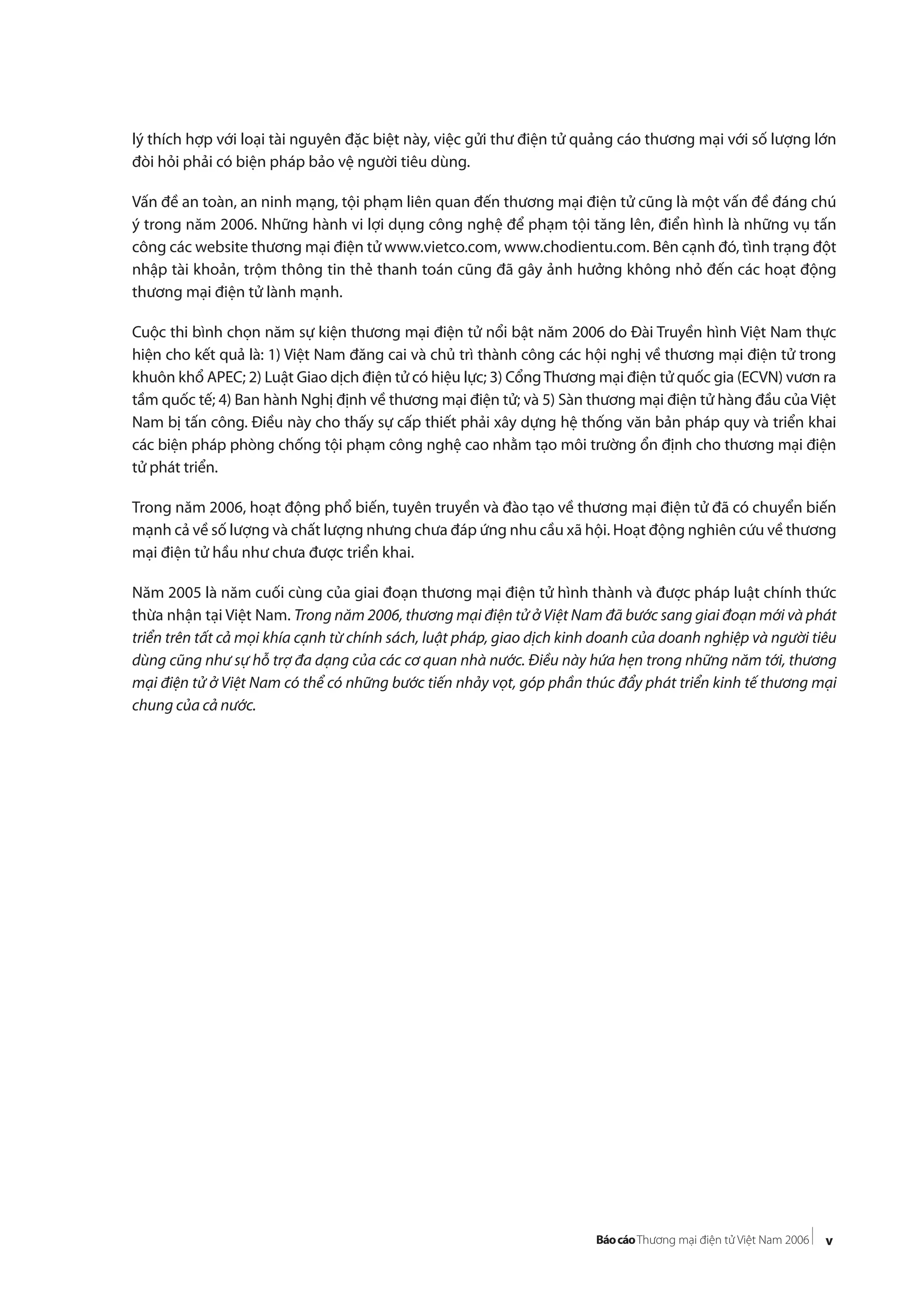 v
lý thích hợp với loại tài nguyên đặc biệt này, việc gửi thư điện tử quảng cáo thương mại với số lượng lớn
đòi hỏi phải có biện pháp bảo vệ người tiêu dùng.
Vấn đề an toàn, an ninh mạng, tội phạm liên quan đến thương mại điện tử cũng là một vấn đề đáng chú
ý trong năm 2006. Những hành vi lợi dụng công nghệ để phạm tội tăng lên, điển hình là những vụ tấn
công các website thương mại điện tử www.vietco.com, www.chodientu.com. Bên cạnh đó, tình trạng đột
nhập tài khoản, trộm thông tin thẻ thanh toán cũng đã gây ảnh hưởng không nhỏ đến các hoạt động
thương mại điện tử lành mạnh.
Cuộc thi bình chọn năm sự kiện thương mại điện tử nổi bật năm 2006 do Đài Truyền hình Việt Nam thực
hiện cho kết quả là: 1) Việt Nam đăng cai và chủ trì thành công các hội nghị về thương mại điện tử trong
khuôn khổ APEC; 2) Luật Giao dịch điện tử có hiệu lực; 3) CổngThương mại điện tử quốc gia (ECVN) vươn ra
tầm quốc tế; 4) Ban hành Nghị định về thương mại điện tử; và 5) Sàn thương mại điện tử hàng đầu của Việt
Nam bị tấn công. Điều này cho thấy sự cấp thiết phải xây dựng hệ thống văn bản pháp quy và triển khai
các biện pháp phòng chống tội phạm công nghệ cao nhằm tạo môi trường ổn định cho thương mại điện
tử phát triển.
Trong năm 2006, hoạt động phổ biến, tuyên truyền và đào tạo về thương mại điện tử đã có chuyển biến
mạnh cả về số lượng và chất lượng nhưng chưa đáp ứng nhu cầu xã hội. Hoạt động nghiên cứu về thương
mại điện tử hầu như chưa được triển khai.
Năm 2005 là năm cuối cùng của giai đoạn thương mại điện tử hình thành và được pháp luật chính thức
thừa nhận tại Việt Nam. Trong năm 2006, thương mại điện tử ở Việt Nam đã bước sang giai đoạn mới và phát
triển trên tất cả mọi khía cạnh từ chính sách, luật pháp, giao dịch kinh doanh của doanh nghiệp và người tiêu
dùng cũng như sự hỗ trợ đa dạng của các cơ quan nhà nước. Điều này hứa hẹn trong những năm tới, thương
mại điện tử ở Việt Nam có thể có những bước tiến nhảy vọt, góp phần thúc đẩy phát triển kinh tế thương mại
chung của cả nước.
 