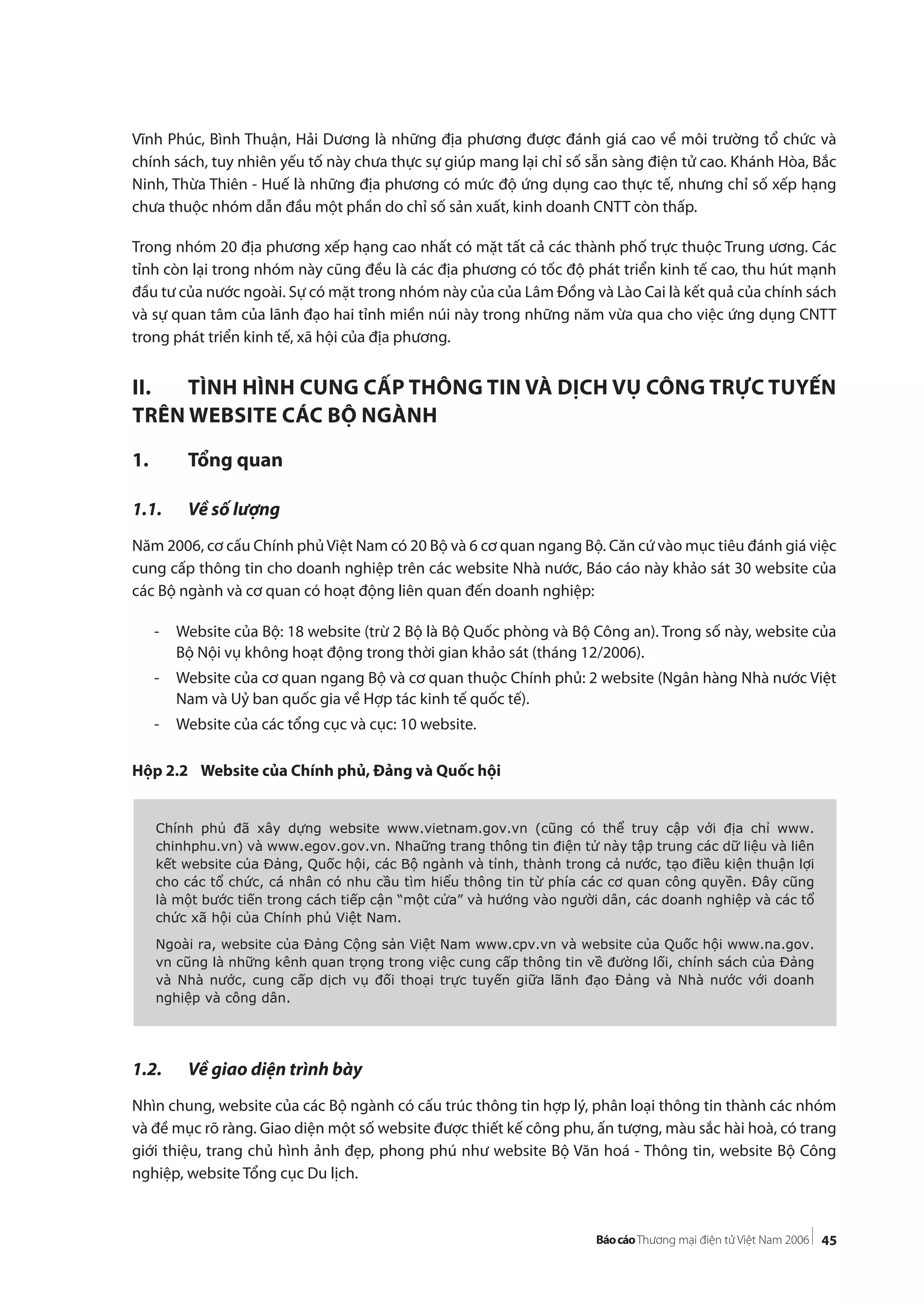 45
Vĩnh Phúc, Bình Thuận, Hải Dương là những địa phương được đánh giá cao về môi trường tổ chức và
chính sách, tuy nhiên yếu tố này chưa thực sự giúp mang lại chỉ số sẵn sàng điện tử cao. Khánh Hòa, Bắc
Ninh, Thừa Thiên - Huế là những địa phương có mức độ ứng dụng cao thực tế, nhưng chỉ số xếp hạng
chưa thuộc nhóm dẫn đầu một phần do chỉ số sản xuất, kinh doanh CNTT còn thấp.
Trong nhóm 20 địa phương xếp hạng cao nhất có mặt tất cả các thành phố trực thuộc Trung ương. Các
tỉnh còn lại trong nhóm này cũng đều là các địa phương có tốc độ phát triển kinh tế cao, thu hút mạnh
đầu tư của nước ngoài. Sự có mặt trong nhóm này của của Lâm Đồng và Lào Cai là kết quả của chính sách
và sự quan tâm của lãnh đạo hai tỉnh miền núi này trong những năm vừa qua cho việc ứng dụng CNTT
trong phát triển kinh tế, xã hội của địa phương.
II. TÌNH HÌNH CUNG CẤP THÔNG TIN VÀ DỊCH VỤ CÔNG TRỰC TUYẾN
TRÊN WEBSITE CÁC BỘ NGÀNH
1. Tổng quan
1.1. Về số lượng
Năm 2006, cơ cấu Chính phủViệt Nam có 20 Bộ và 6 cơ quan ngang Bộ. Căn cứ vào mục tiêu đánh giá việc
cung cấp thông tin cho doanh nghiệp trên các website Nhà nước, Báo cáo này khảo sát 30 website của
các Bộ ngành và cơ quan có hoạt động liên quan đến doanh nghiệp:
- Website của Bộ: 18 website (trừ 2 Bộ là Bộ Quốc phòng và Bộ Công an). Trong số này, website của
Bộ Nội vụ không hoạt động trong thời gian khảo sát (tháng 12/2006).
- Website của cơ quan ngang Bộ và cơ quan thuộc Chính phủ: 2 website (Ngân hàng Nhà nước Việt
Nam và Uỷ ban quốc gia về Hợp tác kinh tế quốc tế).
- Website của các tổng cục và cục: 10 website.
Hộp 2.2 Website của Chính phủ, Đảng và Quốc hội
1.2. Về giao diện trình bày
Nhìn chung, website của các Bộ ngành có cấu trúc thông tin hợp lý, phân loại thông tin thành các nhóm
và đề mục rõ ràng. Giao diện một số website được thiết kế công phu, ấn tượng, màu sắc hài hoà, có trang
giới thiệu, trang chủ hình ảnh đẹp, phong phú như website Bộ Văn hoá - Thông tin, website Bộ Công
nghiệp, website Tổng cục Du lịch.
Chính phủ đã xây dựng website www.vietnam.gov.vn (cũng có thể truy cập với địa chỉ www.
chinhphu.vn) và www.egov.gov.vn. Nhaững trang thông tin điện tử này tập trung các dữ liệu và liên
kết website của Đảng, Quốc hội, các Bộ ngành và tỉnh, thành trong cả nước, tạo điều kiện thuận lợi
cho các tổ chức, cá nhân có nhu cầu tìm hiểu thông tin từ phía các cơ quan công quyền. Đây cũng
là một bước tiến trong cách tiếp cận “một cửa” và hướng vào người dân, các doanh nghiệp và các tổ
chức xã hội của Chính phủ Việt Nam.
Ngoài ra, website của Đảng Cộng sản Việt Nam www.cpv.vn và website của Quốc hội www.na.gov.
vn cũng là những kênh quan trọng trong việc cung cấp thông tin về đường lối, chính sách của Đảng
và Nhà nước, cung cấp dịch vụ đối thoại trực tuyến giữa lãnh đạo Đảng và Nhà nước với doanh
nghiệp và công dân.
 