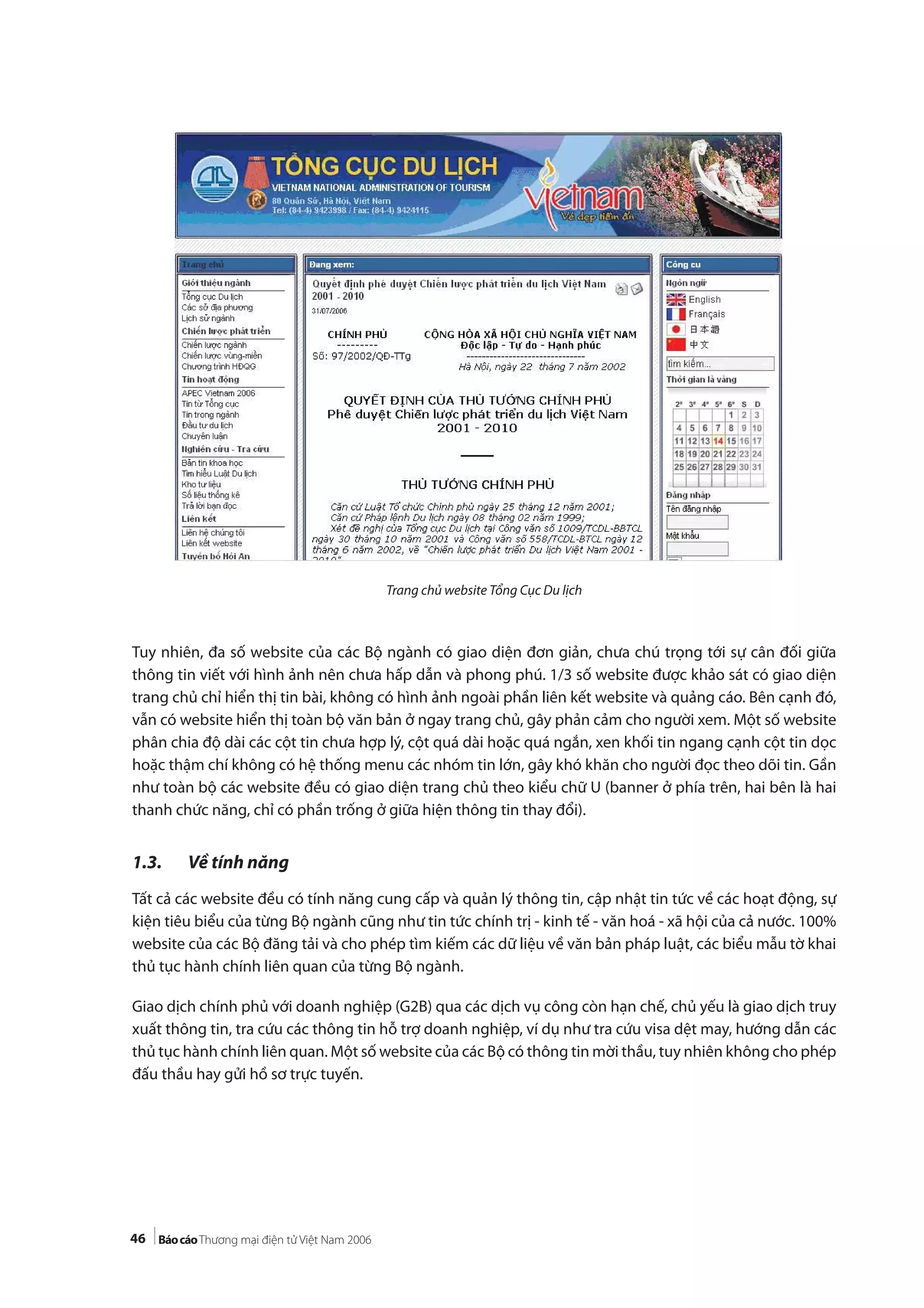 46
Trang chủ website Tổng Cục Du lịch
Tuy nhiên, đa số website của các Bộ ngành có giao diện đơn giản, chưa chú trọng tới sự cân đối giữa
thông tin viết với hình ảnh nên chưa hấp dẫn và phong phú. 1/3 số website được khảo sát có giao diện
trang chủ chỉ hiển thị tin bài, không có hình ảnh ngoài phần liên kết website và quảng cáo. Bên cạnh đó,
vẫn có website hiển thị toàn bộ văn bản ở ngay trang chủ, gây phản cảm cho người xem. Một số website
phân chia độ dài các cột tin chưa hợp lý, cột quá dài hoặc quá ngắn, xen khối tin ngang cạnh cột tin dọc
hoặc thậm chí không có hệ thống menu các nhóm tin lớn, gây khó khăn cho người đọc theo dõi tin. Gần
như toàn bộ các website đều có giao diện trang chủ theo kiểu chữ U (banner ở phía trên, hai bên là hai
thanh chức năng, chỉ có phần trống ở giữa hiện thông tin thay đổi).
1.3. Về tính năng
Tất cả các website đều có tính năng cung cấp và quản lý thông tin, cập nhật tin tức về các hoạt động, sự
kiện tiêu biểu của từng Bộ ngành cũng như tin tức chính trị - kinh tế - văn hoá - xã hội của cả nước. 100%
website của các Bộ đăng tải và cho phép tìm kiếm các dữ liệu về văn bản pháp luật, các biểu mẫu tờ khai
thủ tục hành chính liên quan của từng Bộ ngành.
Giao dịch chính phủ với doanh nghiệp (G2B) qua các dịch vụ công còn hạn chế, chủ yếu là giao dịch truy
xuất thông tin, tra cứu các thông tin hỗ trợ doanh nghiệp, ví dụ như tra cứu visa dệt may, hướng dẫn các
thủ tục hành chính liên quan. Một số website của các Bộ có thông tin mời thầu, tuy nhiên không cho phép
đấu thầu hay gửi hồ sơ trực tuyến.
 