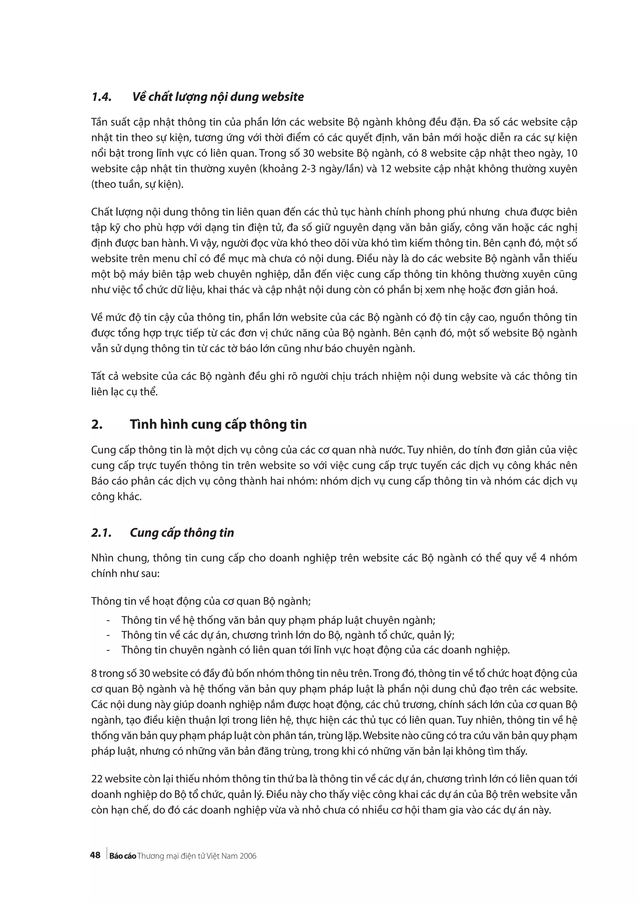 48
1.4. Về chất lượng nội dung website
Tần suất cập nhật thông tin của phần lớn các website Bộ ngành không đều đặn. Đa số các website cập
nhật tin theo sự kiện, tương ứng với thời điểm có các quyết định, văn bản mới hoặc diễn ra các sự kiện
nổi bật trong lĩnh vực có liên quan. Trong số 30 website Bộ ngành, có 8 website cập nhật theo ngày, 10
website cập nhật tin thường xuyên (khoảng 2-3 ngày/lần) và 12 website cập nhật không thường xuyên
(theo tuần, sự kiện).
Chất lượng nội dung thông tin liên quan đến các thủ tục hành chính phong phú nhưng chưa được biên
tập kỹ cho phù hợp với dạng tin điện tử, đa số giữ nguyên dạng văn bản giấy, công văn hoặc các nghị
định được ban hành. Vì vậy, người đọc vừa khó theo dõi vừa khó tìm kiếm thông tin. Bên cạnh đó, một số
website trên menu chỉ có đề mục mà chưa có nội dung. Điều này là do các website Bộ ngành vẫn thiếu
một bộ máy biên tập web chuyên nghiệp, dẫn đến việc cung cấp thông tin không thường xuyên cũng
như việc tổ chức dữ liệu, khai thác và cập nhật nội dung còn có phần bị xem nhẹ hoặc đơn giản hoá.
Về mức độ tin cậy của thông tin, phần lớn website của các Bộ ngành có độ tin cậy cao, nguồn thông tin
được tổng hợp trực tiếp từ các đơn vị chức năng của Bộ ngành. Bên cạnh đó, một số website Bộ ngành
vẫn sử dụng thông tin từ các tờ báo lớn cũng như báo chuyên ngành.
Tất cả website của các Bộ ngành đều ghi rõ người chịu trách nhiệm nội dung website và các thông tin
liên lạc cụ thể.
2. Tình hình cung cấp thông tin
Cung cấp thông tin là một dịch vụ công của các cơ quan nhà nước. Tuy nhiên, do tính đơn giản của việc
cung cấp trực tuyến thông tin trên website so với việc cung cấp trực tuyến các dịch vụ công khác nên
Báo cáo phân các dịch vụ công thành hai nhóm: nhóm dịch vụ cung cấp thông tin và nhóm các dịch vụ
công khác.
2.1. Cung cấp thông tin
Nhìn chung, thông tin cung cấp cho doanh nghiệp trên website các Bộ ngành có thể quy về 4 nhóm
chính như sau:
Thông tin về hoạt động của cơ quan Bộ ngành;
- Thông tin về hệ thống văn bản quy phạm pháp luật chuyên ngành;
- Thông tin về các dự án, chương trình lớn do Bộ, ngành tổ chức, quản lý;
- Thông tin chuyên ngành có liên quan tới lĩnh vực hoạt động của các doanh nghiệp.
8 trong số 30 website có đầy đủ bốn nhóm thông tin nêu trên.Trong đó, thông tin về tổ chức hoạt động của
cơ quan Bộ ngành và hệ thống văn bản quy phạm pháp luật là phần nội dung chủ đạo trên các website.
Các nội dung này giúp doanh nghiệp nắm được hoạt động, các chủ trương, chính sách lớn của cơ quan Bộ
ngành, tạo điều kiện thuận lợi trong liên hệ, thực hiện các thủ tục có liên quan. Tuy nhiên, thông tin về hệ
thống văn bản quy phạm pháp luật còn phân tán, trùng lặp.Website nào cũng có tra cứu văn bản quy phạm
pháp luật, nhưng có những văn bản đăng trùng, trong khi có những văn bản lại không tìm thấy.
22 website còn lại thiếu nhóm thông tin thứ ba là thông tin về các dự án, chương trình lớn có liên quan tới
doanh nghiệp do Bộ tổ chức, quản lý. Điều này cho thấy việc công khai các dự án của Bộ trên website vẫn
còn hạn chế, do đó các doanh nghiệp vừa và nhỏ chưa có nhiều cơ hội tham gia vào các dự án này.
 