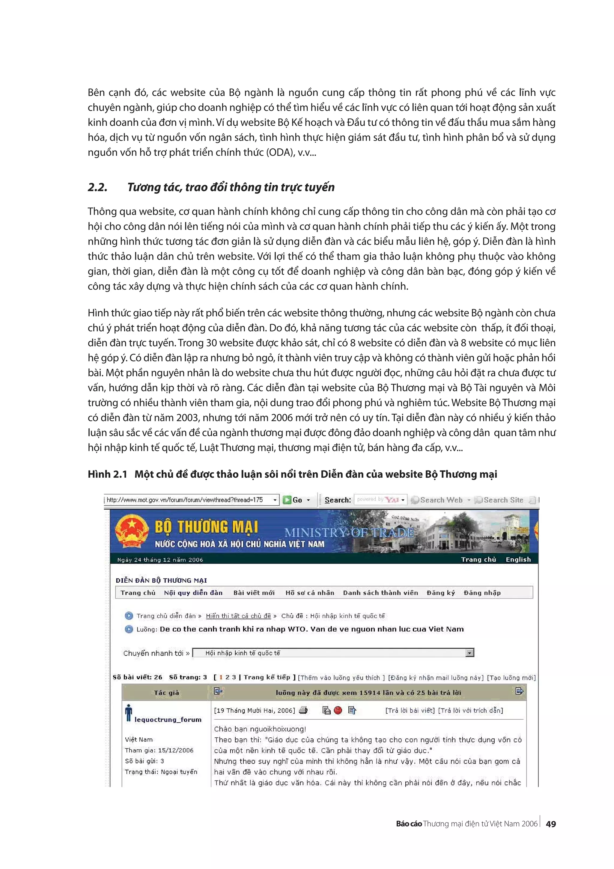 49
Bên cạnh đó, các website của Bộ ngành là nguồn cung cấp thông tin rất phong phú về các lĩnh vực
chuyên ngành, giúp cho doanh nghiệp có thể tìm hiểu về các lĩnh vực có liên quan tới hoạt động sản xuất
kinh doanh của đơn vị mình.Ví dụ website Bộ Kế hoạch và Đầu tư có thông tin về đấu thầu mua sắm hàng
hóa, dịch vụ từ nguồn vốn ngân sách, tình hình thực hiện giám sát đầu tư, tình hình phân bổ và sử dụng
nguồn vốn hỗ trợ phát triển chính thức (ODA), v.v...
2.2. Tương tác, trao đổi thông tin trực tuyến
Thông qua website, cơ quan hành chính không chỉ cung cấp thông tin cho công dân mà còn phải tạo cơ
hội cho công dân nói lên tiếng nói của mình và cơ quan hành chính phải tiếp thu các ý kiến ấy. Một trong
những hình thức tương tác đơn giản là sử dụng diễn đàn và các biểu mẫu liên hệ, góp ý. Diễn đàn là hình
thức thảo luận dân chủ trên website. Với lợi thế có thể tham gia thảo luận không phụ thuộc vào không
gian, thời gian, diễn đàn là một công cụ tốt để doanh nghiệp và công dân bàn bạc, đóng góp ý kiến về
công tác xây dựng và thực hiện chính sách của các cơ quan hành chính.
Hình thức giao tiếp này rất phổ biến trên các website thông thường, nhưng các website Bộ ngành còn chưa
chú ý phát triển hoạt động của diễn đàn. Do đó, khả năng tương tác của các website còn thấp, ít đối thoại,
diễn đàn trực tuyến. Trong 30 website được khảo sát, chỉ có 8 website có diễn đàn và 8 website có mục liên
hệ góp ý. Có diễn đàn lập ra nhưng bỏ ngỏ, ít thành viên truy cập và không có thành viên gửi hoặc phản hồi
bài. Một phần nguyên nhân là do website chưa thu hút được người đọc, những câu hỏi đặt ra chưa được tư
vấn, hướng dẫn kịp thời và rõ ràng. Các diễn đàn tại website của Bộ Thương mại và Bộ Tài nguyên và Môi
trường có nhiều thành viên tham gia, nội dung trao đổi phong phú và nghiêm túc. Website Bộ Thương mại
có diễn đàn từ năm 2003, nhưng tới năm 2006 mới trở nên có uy tín. Tại diễn đàn này có nhiều ý kiến thảo
luận sâu sắc về các vấn đề của ngành thương mại được đông đảo doanh nghiệp và công dân quan tâm như
hội nhập kinh tế quốc tế, Luật Thương mại, thương mại điện tử, bán hàng đa cấp, v.v...
Hình 2.1 Một chủ đề được thảo luận sôi nổi trên Diễn đàn của website Bộ Thương mại
 