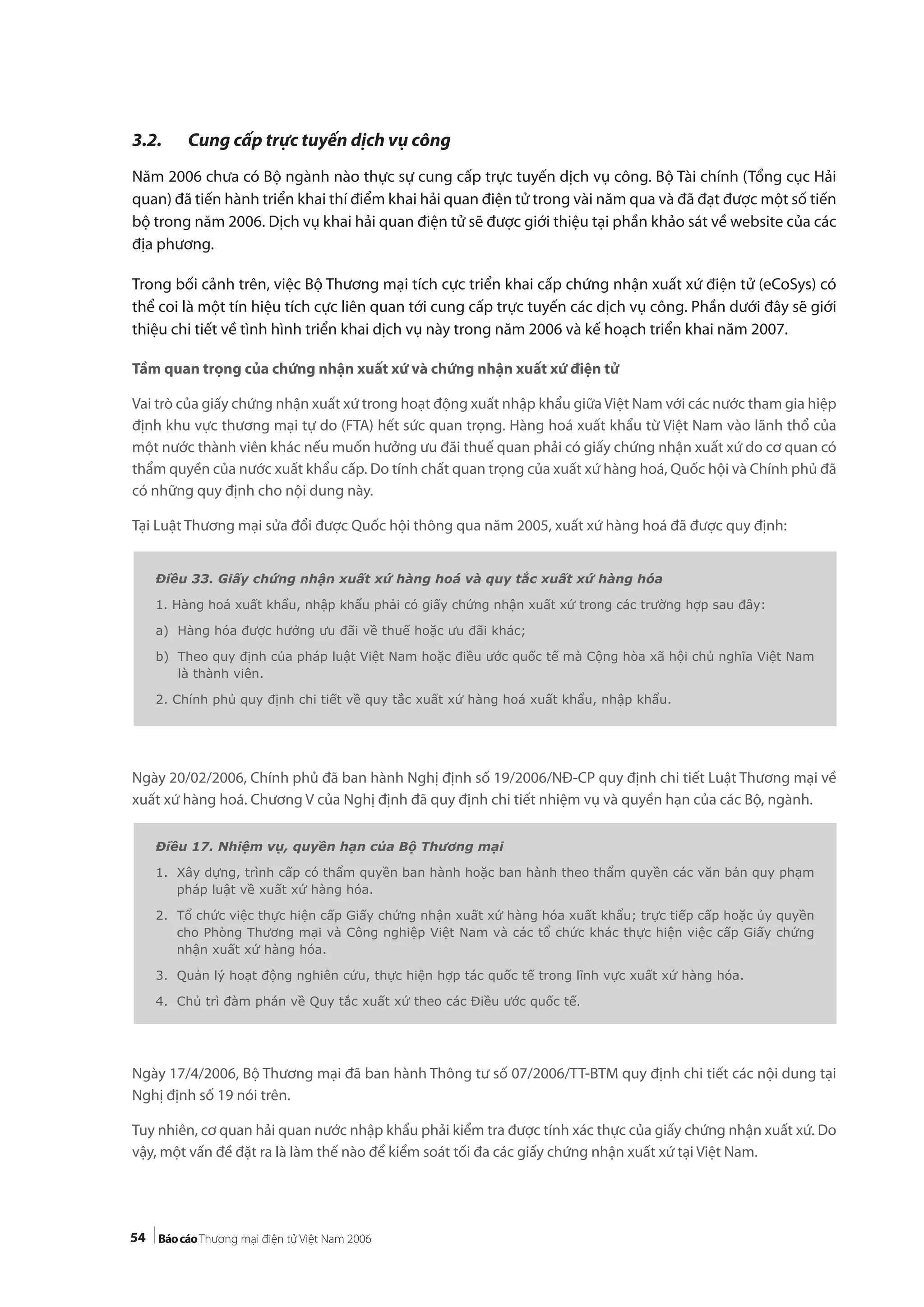 54
3.2. Cung cấp trực tuyến dịch vụ công
Năm 2006 chưa có Bộ ngành nào thực sự cung cấp trực tuyến dịch vụ công. Bộ Tài chính (Tổng cục Hải
quan) đã tiến hành triển khai thí điểm khai hải quan điện tử trong vài năm qua và đã đạt được một số tiến
bộ trong năm 2006. Dịch vụ khai hải quan điện tử sẽ được giới thiệu tại phần khảo sát về website của các
địa phương.
Trong bối cảnh trên, việc Bộ Thương mại tích cực triển khai cấp chứng nhận xuất xứ điện tử (eCoSys) có
thể coi là một tín hiệu tích cực liên quan tới cung cấp trực tuyến các dịch vụ công. Phần dưới đây sẽ giới
thiệu chi tiết về tình hình triển khai dịch vụ này trong năm 2006 và kế hoạch triển khai năm 2007.
Tầm quan trọng của chứng nhận xuất xứ và chứng nhận xuất xứ điện tử
Vai trò của giấy chứng nhận xuất xứ trong hoạt động xuất nhập khẩu giữa Việt Nam với các nước tham gia hiệp
định khu vực thương mại tự do (FTA) hết sức quan trọng. Hàng hoá xuất khẩu từ Việt Nam vào lãnh thổ của
một nước thành viên khác nếu muốn hưởng ưu đãi thuế quan phải có giấy chứng nhận xuất xứ do cơ quan có
thẩm quyền của nước xuất khẩu cấp. Do tính chất quan trọng của xuất xứ hàng hoá, Quốc hội và Chính phủ đã
có những quy định cho nội dung này.
Tại Luật Thương mại sửa đổi được Quốc hội thông qua năm 2005, xuất xứ hàng hoá đã được quy định:
Ngày 20/02/2006, Chính phủ đã ban hành Nghị định số 19/2006/NĐ-CP quy định chi tiết Luật Thương mại về
xuất xứ hàng hoá. Chương V của Nghị định đã quy định chi tiết nhiệm vụ và quyền hạn của các Bộ, ngành.
Ngày 17/4/2006, Bộ Thương mại đã ban hành Thông tư số 07/2006/TT-BTM quy định chi tiết các nội dung tại
Nghị định số 19 nói trên.
Tuy nhiên, cơ quan hải quan nước nhập khẩu phải kiểm tra được tính xác thực của giấy chứng nhận xuất xứ. Do
vậy, một vấn đề đặt ra là làm thế nào để kiểm soát tối đa các giấy chứng nhận xuất xứ tại Việt Nam.
Điều 33. Giấy chứng nhận xuất xứ hàng hoá và quy tắc xuất xứ hàng hóa
1. Hàng hoá xuất khẩu, nhập khẩu phải có giấy chứng nhận xuất xứ trong các trường hợp sau đây:
a) Hàng hóa được hưởng ưu đãi về thuế hoặc ưu đãi khác;
b) Theo quy định của pháp luật Việt Nam hoặc điều ước quốc tế mà Cộng hòa xã hội chủ nghĩa Việt Nam
là thành viên.
2. Chính phủ quy định chi tiết về quy tắc xuất xứ hàng hoá xuất khẩu, nhập khẩu.
Điều 17. Nhiệm vụ, quyền hạn của Bộ Thương mại
1. Xây dựng, trình cấp có thẩm quyền ban hành hoặc ban hành theo thẩm quyền các văn bản quy phạm
pháp luật về xuất xứ hàng hóa.
2. Tổ chức việc thực hiện cấp Giấy chứng nhận xuất xứ hàng hóa xuất khẩu; trực tiếp cấp hoặc ủy quyền
cho Phòng Thương mại và Công nghiệp Việt Nam và các tổ chức khác thực hiện việc cấp Giấy chứng
nhận xuất xứ hàng hóa.
3. Quản lý hoạt động nghiên cứu, thực hiện hợp tác quốc tế trong lĩnh vực xuất xứ hàng hóa.
4. Chủ trì đàm phán về Quy tắc xuất xứ theo các Điều ước quốc tế.
 