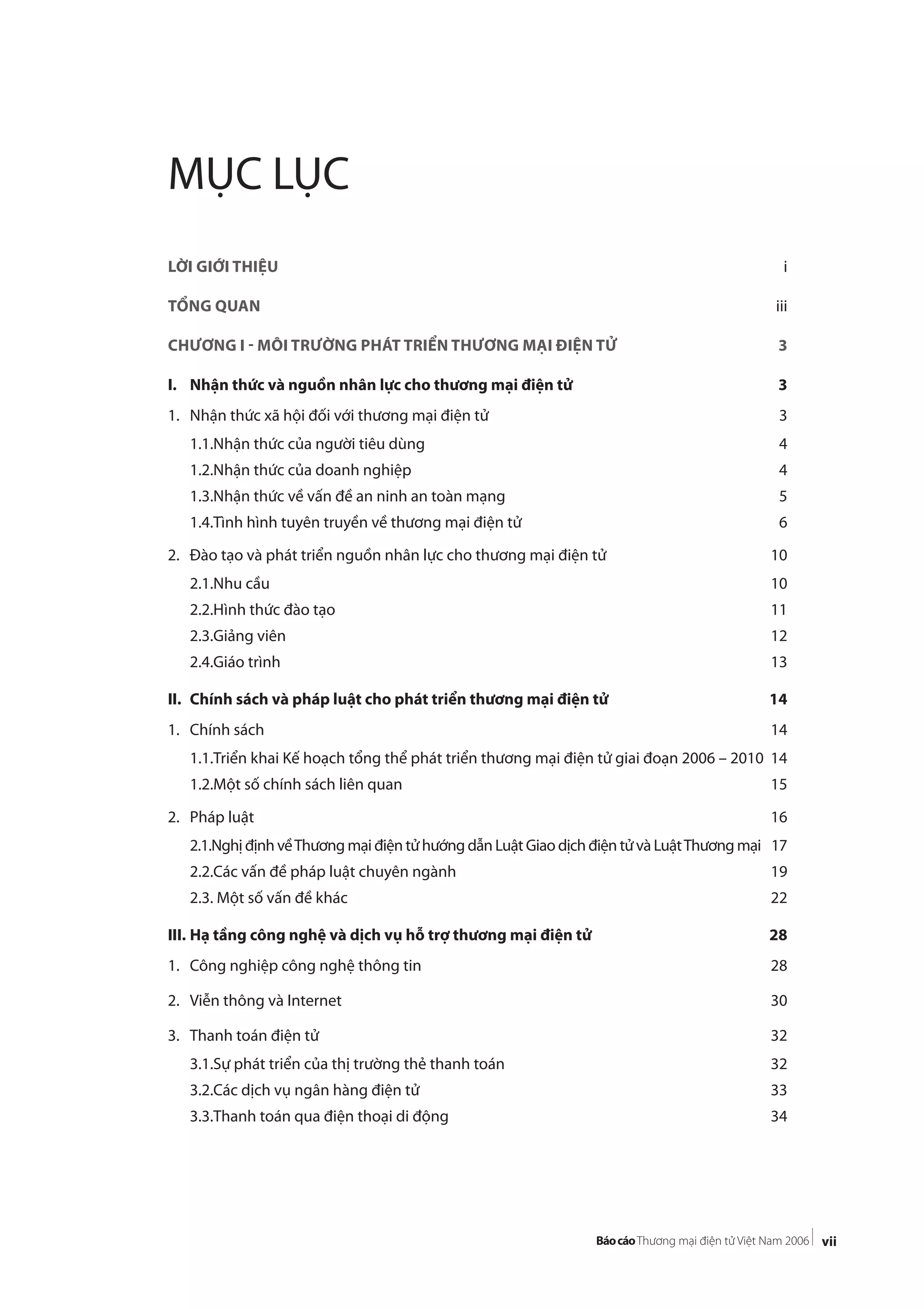 vii
MỤC LỤC
LỜI GIỚI THIỆU i
TỔNG QUAN iii
CHƯƠNG I - MÔI TRƯỜNG PHÁT TRIỂN THƯƠNG MẠI ĐIỆN TỬ 3
I. Nhận thức và nguồn nhân lực cho thương mại điện tử 3
1. Nhận thức xã hội đối với thương mại điện tử 3
1.1.Nhận thức của người tiêu dùng 4
1.2.Nhận thức của doanh nghiệp 4
1.3.Nhận thức về vấn đề an ninh an toàn mạng 5
1.4.Tình hình tuyên truyền về thương mại điện tử 6
2. Đào tạo và phát triển nguồn nhân lực cho thương mại điện tử 10
2.1.Nhu cầu 10
2.2.Hình thức đào tạo 11
2.3.Giảng viên 12
2.4.Giáo trình 13
II. Chính sách và pháp luật cho phát triển thương mại điện tử 14
1. Chính sách 14
1.1.Triển khai Kế hoạch tổng thể phát triển thương mại điện tử giai đoạn 2006 – 2010 14
1.2.Một số chính sách liên quan 15
2. Pháp luật 16
2.1.Nghị định vềThương mại điện tử hướng dẫn Luật Giao dịch điện tử và LuậtThương mại 17
2.2.Các vấn đề pháp luật chuyên ngành 19
2.3. Một số vấn đề khác 22
III. Hạ tầng công nghệ và dịch vụ hỗ trợ thương mại điện tử 28
1. Công nghiệp công nghệ thông tin 28
2. Viễn thông và Internet 30
3. Thanh toán điện tử 32
3.1.Sự phát triển của thị trường thẻ thanh toán 32
3.2.Các dịch vụ ngân hàng điện tử 33
3.3.Thanh toán qua điện thoại di động 34
 