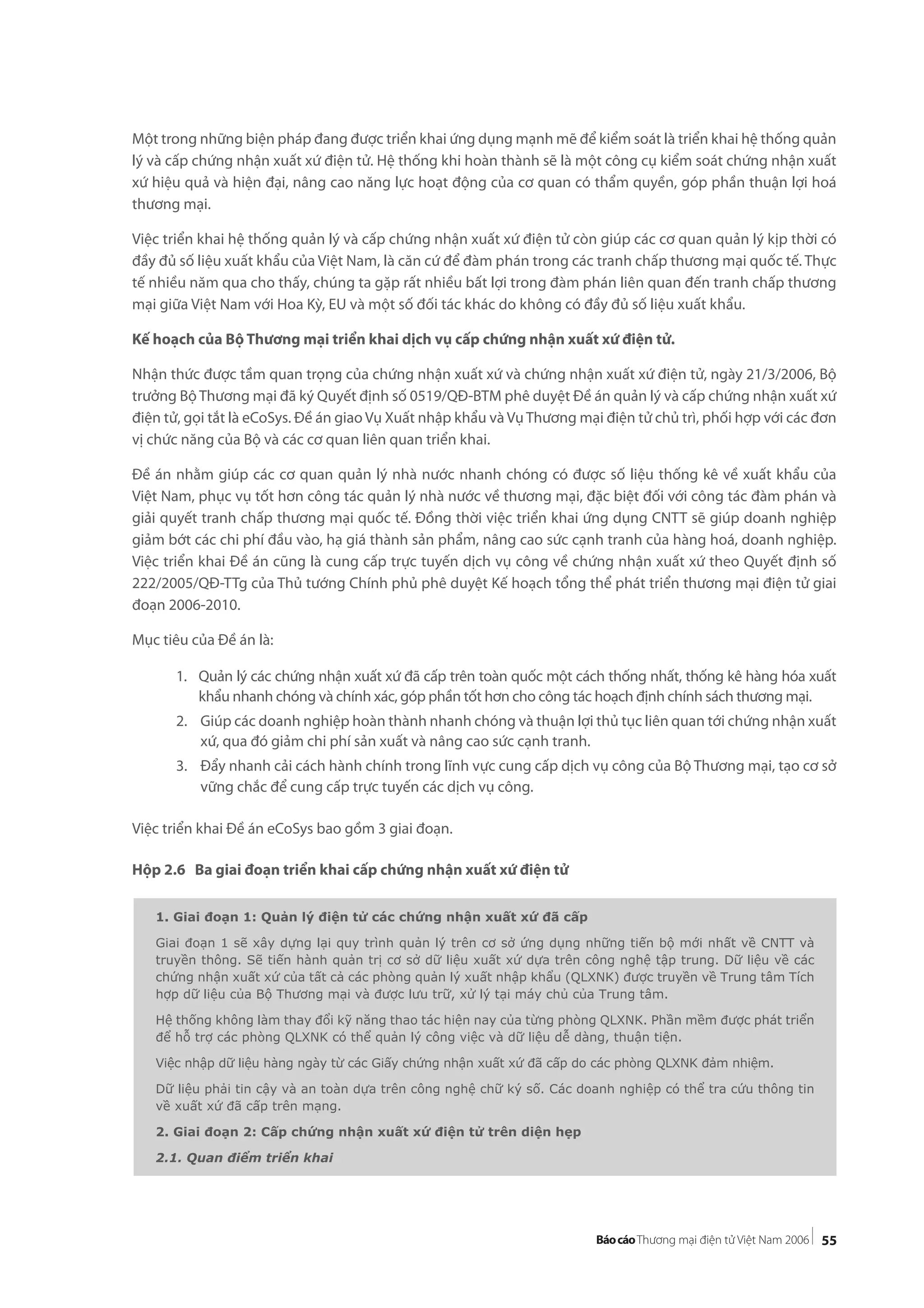 55
Một trong những biện pháp đang được triển khai ứng dụng mạnh mẽ để kiểm soát là triển khai hệ thống quản
lý và cấp chứng nhận xuất xứ điện tử. Hệ thống khi hoàn thành sẽ là một công cụ kiểm soát chứng nhận xuất
xứ hiệu quả và hiện đại, nâng cao năng lực hoạt động của cơ quan có thẩm quyền, góp phần thuận lợi hoá
thương mại.
Việc triển khai hệ thống quản lý và cấp chứng nhận xuất xứ điện tử còn giúp các cơ quan quản lý kịp thời có
đầy đủ số liệu xuất khẩu của Việt Nam, là căn cứ để đàm phán trong các tranh chấp thương mại quốc tế. Thực
tế nhiều năm qua cho thấy, chúng ta gặp rất nhiều bất lợi trong đàm phán liên quan đến tranh chấp thương
mại giữa Việt Nam với Hoa Kỳ, EU và một số đối tác khác do không có đầy đủ số liệu xuất khẩu.
Kế hoạch của Bộ Thương mại triển khai dịch vụ cấp chứng nhận xuất xứ điện tử.
Nhận thức được tầm quan trọng của chứng nhận xuất xứ và chứng nhận xuất xứ điện tử, ngày 21/3/2006, Bộ
trưởng Bộ Thương mại đã ký Quyết định số 0519/QĐ-BTM phê duyệt Đề án quản lý và cấp chứng nhận xuất xứ
điện tử, gọi tắt là eCoSys. Đề án giao Vụ Xuất nhập khẩu và VụThương mại điện tử chủ trì, phối hợp với các đơn
vị chức năng của Bộ và các cơ quan liên quan triển khai.
Đề án nhằm giúp các cơ quan quản lý nhà nước nhanh chóng có được số liệu thống kê về xuất khẩu của
Việt Nam, phục vụ tốt hơn công tác quản lý nhà nước về thương mại, đặc biệt đối với công tác đàm phán và
giải quyết tranh chấp thương mại quốc tế. Đồng thời việc triển khai ứng dụng CNTT sẽ giúp doanh nghiệp
giảm bớt các chi phí đầu vào, hạ giá thành sản phẩm, nâng cao sức cạnh tranh của hàng hoá, doanh nghiệp.
Việc triển khai Đề án cũng là cung cấp trực tuyến dịch vụ công về chứng nhận xuất xứ theo Quyết định số
222/2005/QĐ-TTg của Thủ tướng Chính phủ phê duyệt Kế hoạch tổng thể phát triển thương mại điện tử giai
đoạn 2006-2010.
Mục tiêu của Đề án là:
1. Quản lý các chứng nhận xuất xứ đã cấp trên toàn quốc một cách thống nhất, thống kê hàng hóa xuất
khẩu nhanh chóng và chính xác, góp phần tốt hơn cho công tác hoạch định chính sách thương mại.
2. Giúp các doanh nghiệp hoàn thành nhanh chóng và thuận lợi thủ tục liên quan tới chứng nhận xuất
xứ, qua đó giảm chi phí sản xuất và nâng cao sức cạnh tranh.
3. Đẩy nhanh cải cách hành chính trong lĩnh vực cung cấp dịch vụ công của Bộ Thương mại, tạo cơ sở
vững chắc để cung cấp trực tuyến các dịch vụ công.
Việc triển khai Đề án eCoSys bao gồm 3 giai đoạn.
Hộp 2.6 Ba giai đoạn triển khai cấp chứng nhận xuất xứ điện tử
1. Giai đoạn 1: Quản lý điện tử các chứng nhận xuất xứ đã cấp
Giai đoạn 1 sẽ xây dựng lại quy trình quản lý trên cơ sở ứng dụng những tiến bộ mới nhất về CNTT và
truyền thông. Sẽ tiến hành quản trị cơ sở dữ liệu xuất xứ dựa trên công nghệ tập trung. Dữ liệu về các
chứng nhận xuất xứ của tất cả các phòng quản lý xuất nhập khẩu (QLXNK) được truyền về Trung tâm Tích
hợp dữ liệu của Bộ Thương mại và được lưu trữ, xử lý tại máy chủ của Trung tâm.
Hệ thống không làm thay đổi kỹ năng thao tác hiện nay của từng phòng QLXNK. Phần mềm được phát triển
để hỗ trợ các phòng QLXNK có thể quản lý công việc và dữ liệu dễ dàng, thuận tiện.
Việc nhập dữ liệu hàng ngày từ các Giấy chứng nhận xuất xứ đã cấp do các phòng QLXNK đảm nhiệm.
Dữ liệu phải tin cậy và an toàn dựa trên công nghệ chữ ký số. Các doanh nghiệp có thể tra cứu thông tin
về xuất xứ đã cấp trên mạng.
2. Giai đoạn 2: Cấp chứng nhận xuất xứ điện tử trên diện hẹp
2.1. Quan điểm triển khai
 