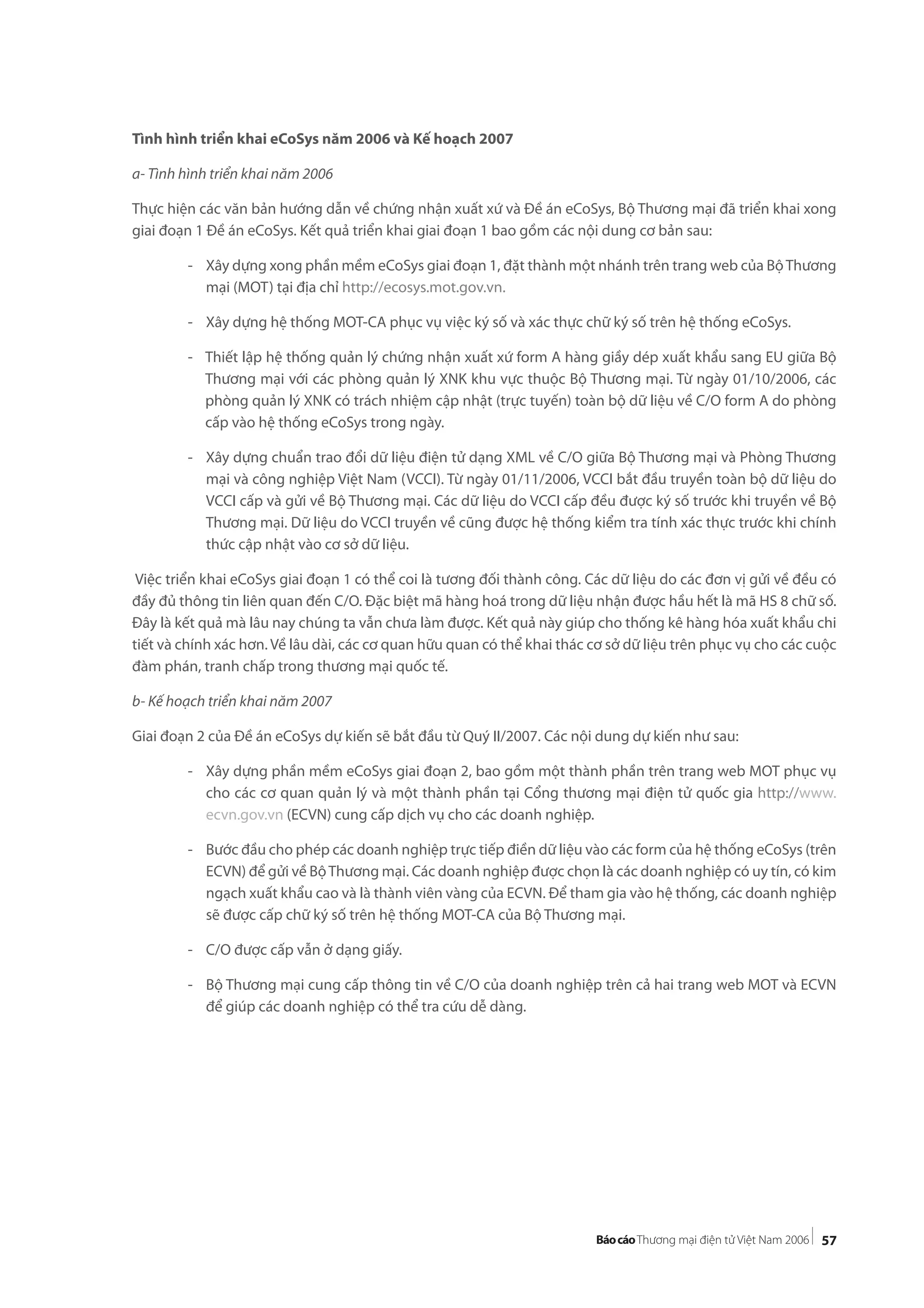 57
Tình hình triển khai eCoSys năm 2006 và Kế hoạch 2007
a- Tình hình triển khai năm 2006
Thực hiện các văn bản hướng dẫn về chứng nhận xuất xứ và Đề án eCoSys, Bộ Thương mại đã triển khai xong
giai đoạn 1 Đề án eCoSys. Kết quả triển khai giai đoạn 1 bao gồm các nội dung cơ bản sau:
- Xây dựng xong phần mềm eCoSys giai đoạn 1, đặt thành một nhánh trên trang web của BộThương
mại (MOT) tại địa chỉ http://ecosys.mot.gov.vn.
- Xây dựng hệ thống MOT-CA phục vụ việc ký số và xác thực chữ ký số trên hệ thống eCoSys.
- Thiết lập hệ thống quản lý chứng nhận xuất xứ form A hàng giầy dép xuất khẩu sang EU giữa Bộ
Thương mại với các phòng quản lý XNK khu vực thuộc Bộ Thương mại. Từ ngày 01/10/2006, các
phòng quản lý XNK có trách nhiệm cập nhật (trực tuyến) toàn bộ dữ liệu về C/O form A do phòng
cấp vào hệ thống eCoSys trong ngày.
- Xây dựng chuẩn trao đổi dữ liệu điện tử dạng XML về C/O giữa Bộ Thương mại và Phòng Thương
mại và công nghiệp Việt Nam (VCCI). Từ ngày 01/11/2006, VCCI bắt đầu truyền toàn bộ dữ liệu do
VCCI cấp và gửi về Bộ Thương mại. Các dữ liệu do VCCI cấp đều được ký số trước khi truyền về Bộ
Thương mại. Dữ liệu do VCCI truyền về cũng được hệ thống kiểm tra tính xác thực trước khi chính
thức cập nhật vào cơ sở dữ liệu.
Việc triển khai eCoSys giai đoạn 1 có thể coi là tương đối thành công. Các dữ liệu do các đơn vị gửi về đều có
đầy đủ thông tin liên quan đến C/O. Đặc biệt mã hàng hoá trong dữ liệu nhận được hầu hết là mã HS 8 chữ số.
Đây là kết quả mà lâu nay chúng ta vẫn chưa làm được. Kết quả này giúp cho thống kê hàng hóa xuất khẩu chi
tiết và chính xác hơn. Về lâu dài, các cơ quan hữu quan có thể khai thác cơ sở dữ liệu trên phục vụ cho các cuộc
đàm phán, tranh chấp trong thương mại quốc tế.
b- Kế hoạch triển khai năm 2007
Giai đoạn 2 của Đề án eCoSys dự kiến sẽ bắt đầu từ Quý II/2007. Các nội dung dự kiến như sau:
- Xây dựng phần mềm eCoSys giai đoạn 2, bao gồm một thành phần trên trang web MOT phục vụ
cho các cơ quan quản lý và một thành phần tại Cổng thương mại điện tử quốc gia http://www.
ecvn.gov.vn (ECVN) cung cấp dịch vụ cho các doanh nghiệp.
- Bước đầu cho phép các doanh nghiệp trực tiếp điền dữ liệu vào các form của hệ thống eCoSys (trên
ECVN) để gửi về BộThương mại. Các doanh nghiệp được chọn là các doanh nghiệp có uy tín, có kim
ngạch xuất khẩu cao và là thành viên vàng của ECVN. Để tham gia vào hệ thống, các doanh nghiệp
sẽ được cấp chữ ký số trên hệ thống MOT-CA của Bộ Thương mại.
- C/O được cấp vẫn ở dạng giấy.
- Bộ Thương mại cung cấp thông tin về C/O của doanh nghiệp trên cả hai trang web MOT và ECVN
để giúp các doanh nghiệp có thể tra cứu dễ dàng.
 