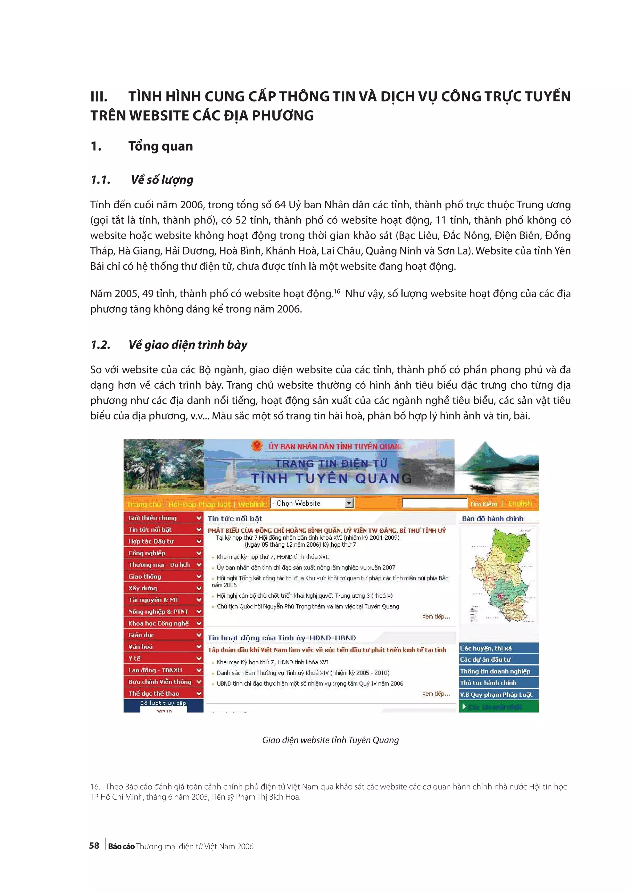 58
III. TÌNH HÌNH CUNG CẤP THÔNG TIN VÀ DỊCH VỤ CÔNG TRỰC TUYẾN
TRÊN WEBSITE CÁC ĐỊA PHƯƠNG
1. Tổng quan
1.1. Về số lượng
Tính đến cuối năm 2006, trong tổng số 64 Uỷ ban Nhân dân các tỉnh, thành phố trực thuộc Trung ương
(gọi tắt là tỉnh, thành phố), có 52 tỉnh, thành phố có website hoạt động, 11 tỉnh, thành phố không có
website hoặc website không hoạt động trong thời gian khảo sát (Bạc Liêu, Đắc Nông, Điện Biên, Đồng
Tháp, Hà Giang, Hải Dương, Hoà Bình, Khánh Hoà, Lai Châu, Quảng Ninh và Sơn La). Website của tỉnh Yên
Bái chỉ có hệ thống thư điện tử, chưa được tính là một website đang hoạt động.
Năm 2005, 49 tỉnh, thành phố có website hoạt động.16
Như vậy, số lượng website hoạt động của các địa
phương tăng không đáng kể trong năm 2006.
1.2. Về giao diện trình bày
So với website của các Bộ ngành, giao diện website của các tỉnh, thành phố có phần phong phú và đa
dạng hơn về cách trình bày. Trang chủ website thường có hình ảnh tiêu biểu đặc trưng cho từng địa
phương như các địa danh nổi tiếng, hoạt động sản xuất của các ngành nghề tiêu biểu, các sản vật tiêu
biểu của địa phương, v.v... Màu sắc một số trang tin hài hoà, phân bố hợp lý hình ảnh và tin, bài.
Giao diện website tỉnh Tuyên Quang
16. Theo Báo cáo đánh giá toàn cảnh chính phủ điện tử Việt Nam qua khảo sát các website các cơ quan hành chính nhà nước Hội tin học
TP. Hồ Chí Minh, tháng 6 năm 2005, Tiến sỹ Phạm Thị Bích Hoa.
 