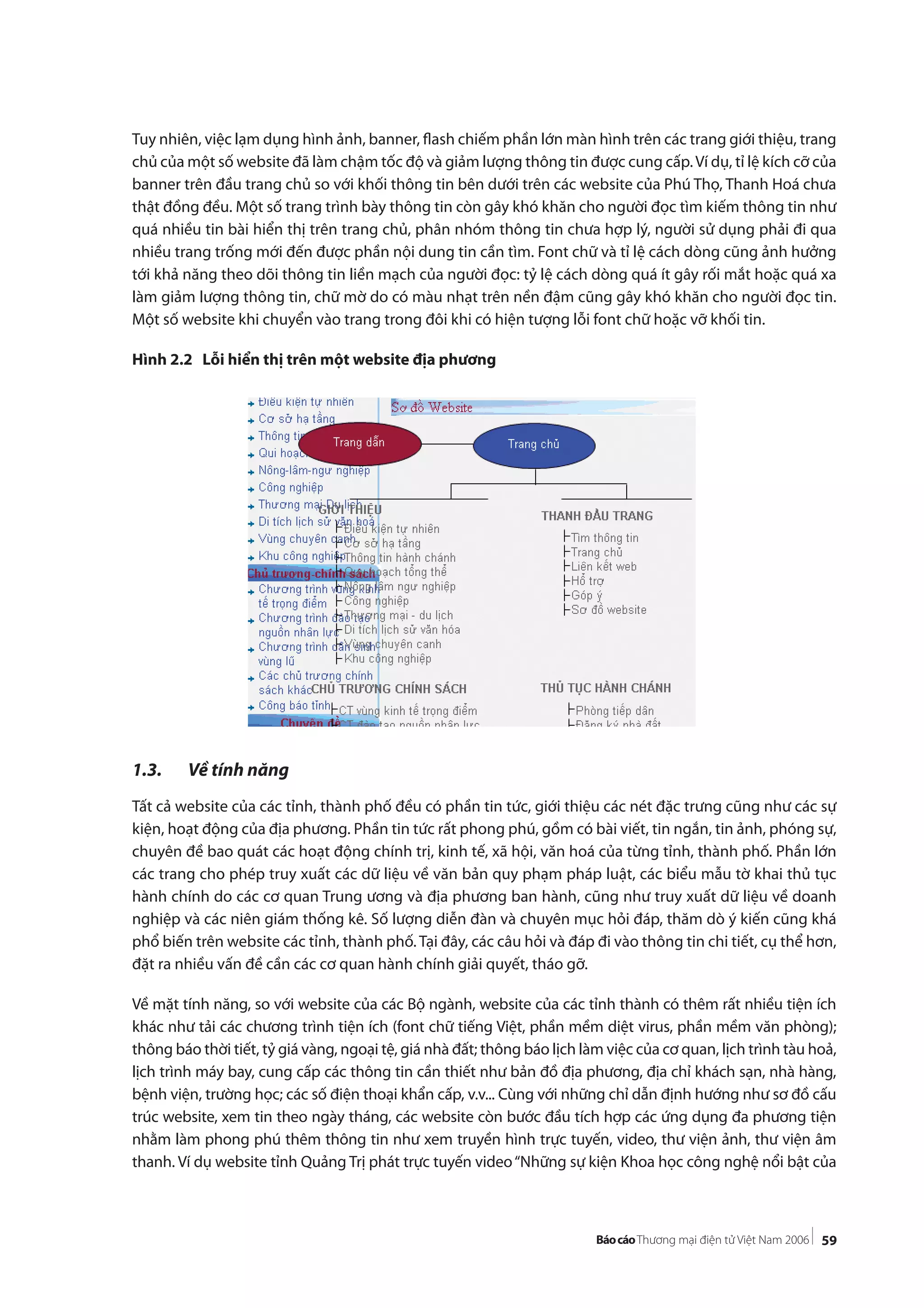 59
Tuy nhiên, việc lạm dụng hình ảnh, banner, flash chiếm phần lớn màn hình trên các trang giới thiệu, trang
chủ của một số website đã làm chậm tốc độ và giảm lượng thông tin được cung cấp.Ví dụ, tỉ lệ kích cỡ của
banner trên đầu trang chủ so với khối thông tin bên dưới trên các website của Phú Thọ, Thanh Hoá chưa
thật đồng đều. Một số trang trình bày thông tin còn gây khó khăn cho người đọc tìm kiếm thông tin như
quá nhiều tin bài hiển thị trên trang chủ, phân nhóm thông tin chưa hợp lý, người sử dụng phải đi qua
nhiều trang trống mới đến được phần nội dung tin cần tìm. Font chữ và tỉ lệ cách dòng cũng ảnh hưởng
tới khả năng theo dõi thông tin liền mạch của người đọc: tỷ lệ cách dòng quá ít gây rối mắt hoặc quá xa
làm giảm lượng thông tin, chữ mờ do có màu nhạt trên nền đậm cũng gây khó khăn cho người đọc tin.
Một số website khi chuyển vào trang trong đôi khi có hiện tượng lỗi font chữ hoặc vỡ khối tin.
Hình 2.2 Lỗi hiển thị trên một website địa phương
1.3. Về tính năng
Tất cả website của các tỉnh, thành phố đều có phần tin tức, giới thiệu các nét đặc trưng cũng như các sự
kiện, hoạt động của địa phương. Phần tin tức rất phong phú, gồm có bài viết, tin ngắn, tin ảnh, phóng sự,
chuyên đề bao quát các hoạt động chính trị, kinh tế, xã hội, văn hoá của từng tỉnh, thành phố. Phần lớn
các trang cho phép truy xuất các dữ liệu về văn bản quy phạm pháp luật, các biểu mẫu tờ khai thủ tục
hành chính do các cơ quan Trung ương và địa phương ban hành, cũng như truy xuất dữ liệu về doanh
nghiệp và các niên giám thống kê. Số lượng diễn đàn và chuyên mục hỏi đáp, thăm dò ý kiến cũng khá
phổ biến trên website các tỉnh, thành phố. Tại đây, các câu hỏi và đáp đi vào thông tin chi tiết, cụ thể hơn,
đặt ra nhiều vấn đề cần các cơ quan hành chính giải quyết, tháo gỡ.
Về mặt tính năng, so với website của các Bộ ngành, website của các tỉnh thành có thêm rất nhiều tiện ích
khác như tải các chương trình tiện ích (font chữ tiếng Việt, phần mềm diệt virus, phần mềm văn phòng);
thông báo thời tiết, tỷ giá vàng, ngoại tệ, giá nhà đất; thông báo lịch làm việc của cơ quan, lịch trình tàu hoả,
lịch trình máy bay, cung cấp các thông tin cần thiết như bản đồ địa phương, địa chỉ khách sạn, nhà hàng,
bệnh viện, trường học; các số điện thoại khẩn cấp, v.v... Cùng với những chỉ dẫn định hướng như sơ đồ cấu
trúc website, xem tin theo ngày tháng, các website còn bước đầu tích hợp các ứng dụng đa phương tiện
nhằm làm phong phú thêm thông tin như xem truyền hình trực tuyến, video, thư viện ảnh, thư viện âm
thanh. Ví dụ website tỉnh Quảng Trị phát trực tuyến video“Những sự kiện Khoa học công nghệ nổi bật của
 