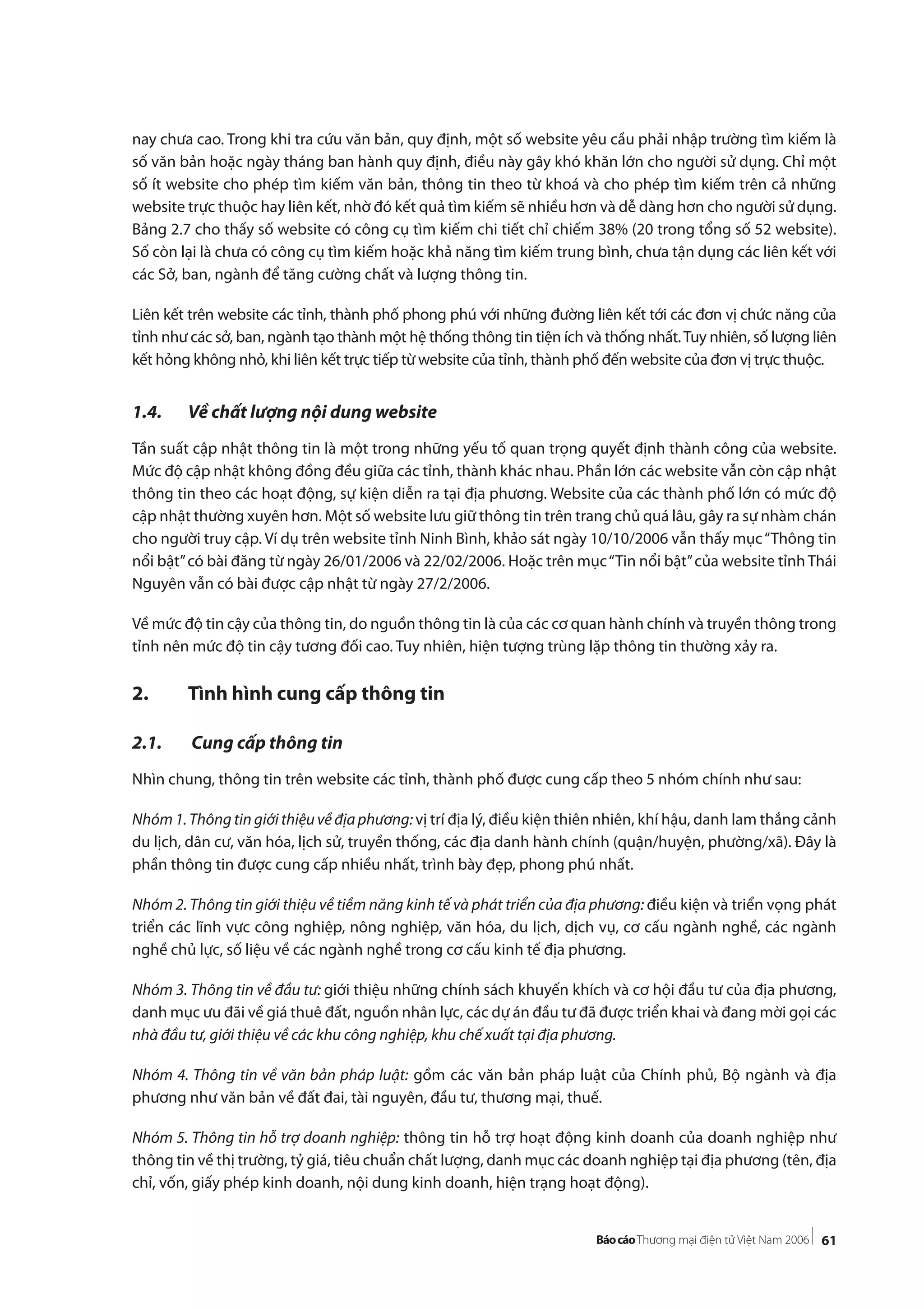 61
nay chưa cao. Trong khi tra cứu văn bản, quy định, một số website yêu cầu phải nhập trường tìm kiếm là
số văn bản hoặc ngày tháng ban hành quy định, điều này gây khó khăn lớn cho người sử dụng. Chỉ một
số ít website cho phép tìm kiếm văn bản, thông tin theo từ khoá và cho phép tìm kiếm trên cả những
website trực thuộc hay liên kết, nhờ đó kết quả tìm kiếm sẽ nhiều hơn và dễ dàng hơn cho người sử dụng.
Bảng 2.7 cho thấy số website có công cụ tìm kiếm chi tiết chỉ chiếm 38% (20 trong tổng số 52 website).
Số còn lại là chưa có công cụ tìm kiếm hoặc khả năng tìm kiếm trung bình, chưa tận dụng các liên kết với
các Sở, ban, ngành để tăng cường chất và lượng thông tin.
Liên kết trên website các tỉnh, thành phố phong phú với những đường liên kết tới các đơn vị chức năng của
tỉnh như các sở, ban, ngành tạo thành một hệ thống thông tin tiện ích và thống nhất.Tuy nhiên, số lượng liên
kết hỏng không nhỏ, khi liên kết trực tiếp từ website của tỉnh, thành phố đến website của đơn vị trực thuộc.
1.4. Về chất lượng nội dung website
Tần suất cập nhật thông tin là một trong những yếu tố quan trọng quyết định thành công của website.
Mức độ cập nhật không đồng đều giữa các tỉnh, thành khác nhau. Phần lớn các website vẫn còn cập nhật
thông tin theo các hoạt động, sự kiện diễn ra tại địa phương. Website của các thành phố lớn có mức độ
cập nhật thường xuyên hơn. Một số website lưu giữ thông tin trên trang chủ quá lâu, gây ra sự nhàm chán
cho người truy cập. Ví dụ trên website tỉnh Ninh Bình, khảo sát ngày 10/10/2006 vẫn thấy mục“Thông tin
nổi bật”có bài đăng từ ngày 26/01/2006 và 22/02/2006. Hoặc trên mục“Tin nổi bật”của website tỉnh Thái
Nguyên vẫn có bài được cập nhật từ ngày 27/2/2006.
Về mức độ tin cậy của thông tin, do nguồn thông tin là của các cơ quan hành chính và truyền thông trong
tỉnh nên mức độ tin cậy tương đối cao. Tuy nhiên, hiện tượng trùng lặp thông tin thường xảy ra.
2. Tình hình cung cấp thông tin
2.1. Cung cấp thông tin
Nhìn chung, thông tin trên website các tỉnh, thành phố được cung cấp theo 5 nhóm chính như sau:
Nhóm 1. Thông tin giới thiệu về địa phương: vị trí địa lý, điều kiện thiên nhiên, khí hậu, danh lam thắng cảnh
du lịch, dân cư, văn hóa, lịch sử, truyền thống, các địa danh hành chính (quận/huyện, phường/xã). Đây là
phần thông tin được cung cấp nhiều nhất, trình bày đẹp, phong phú nhất.
Nhóm 2. Thông tin giới thiệu về tiềm năng kinh tế và phát triển của địa phương: điều kiện và triển vọng phát
triển các lĩnh vực công nghiệp, nông nghiệp, văn hóa, du lịch, dịch vụ, cơ cấu ngành nghề, các ngành
nghề chủ lực, số liệu về các ngành nghề trong cơ cấu kinh tế địa phương.
Nhóm 3. Thông tin về đầu tư: giới thiệu những chính sách khuyến khích và cơ hội đầu tư của địa phương,
danh mục ưu đãi về giá thuê đất, nguồn nhân lực, các dự án đầu tư đã được triển khai và đang mời gọi các
nhà đầu tư, giới thiệu về các khu công nghiệp, khu chế xuất tại địa phương.
Nhóm 4. Thông tin về văn bản pháp luật: gồm các văn bản pháp luật của Chính phủ, Bộ ngành và địa
phương như văn bản về đất đai, tài nguyên, đầu tư, thương mại, thuế.
Nhóm 5. Thông tin hỗ trợ doanh nghiệp: thông tin hỗ trợ hoạt động kinh doanh của doanh nghiệp như
thông tin về thị trường, tỷ giá, tiêu chuẩn chất lượng, danh mục các doanh nghiệp tại địa phương (tên, địa
chỉ, vốn, giấy phép kinh doanh, nội dung kinh doanh, hiện trạng hoạt động).
 