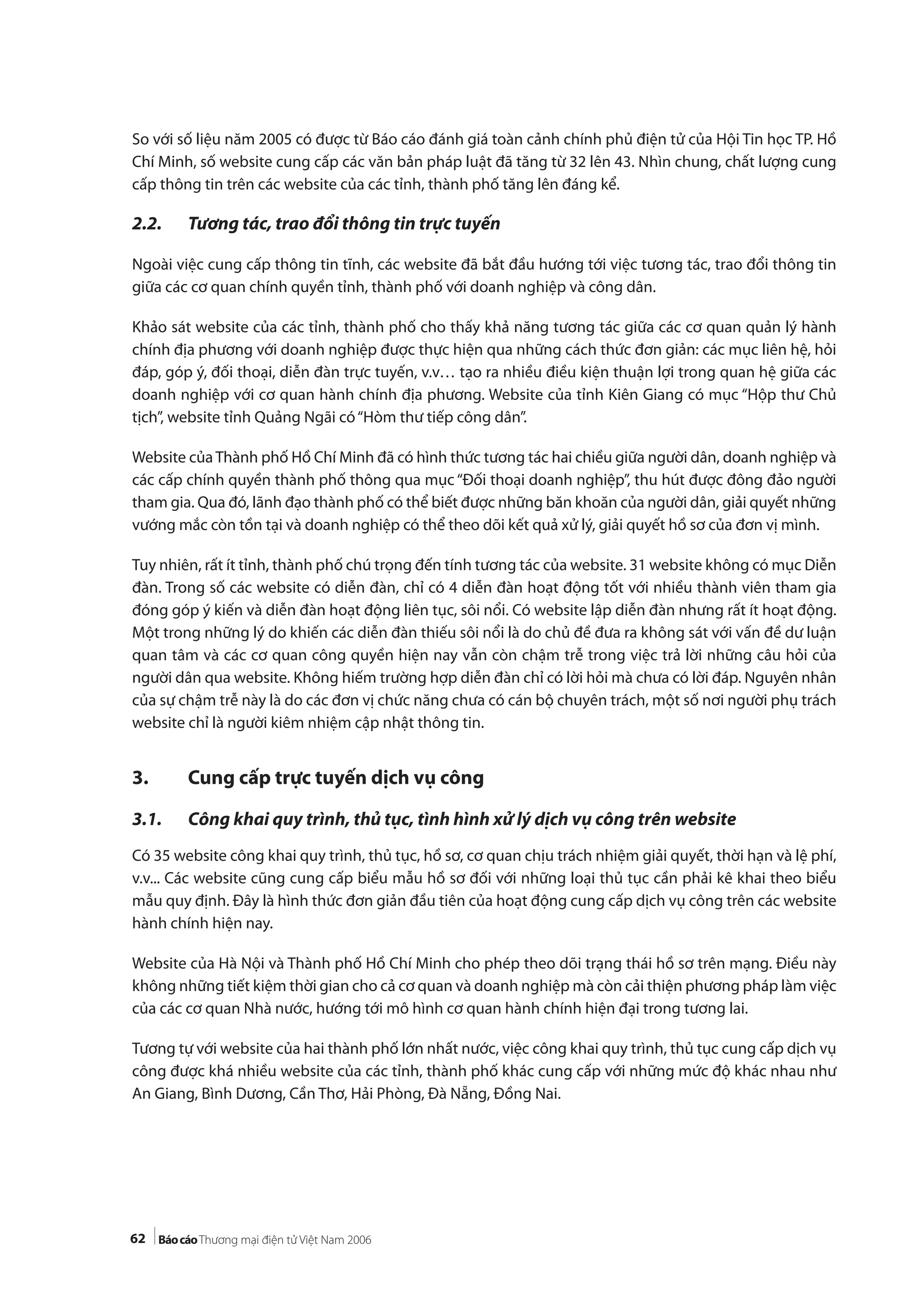 62
So với số liệu năm 2005 có được từ Báo cáo đánh giá toàn cảnh chính phủ điện tử của Hội Tin học TP. Hồ
Chí Minh, số website cung cấp các văn bản pháp luật đã tăng từ 32 lên 43. Nhìn chung, chất lượng cung
cấp thông tin trên các website của các tỉnh, thành phố tăng lên đáng kể.
2.2. Tương tác, trao đổi thông tin trực tuyến
Ngoài việc cung cấp thông tin tĩnh, các website đã bắt đầu hướng tới việc tương tác, trao đổi thông tin
giữa các cơ quan chính quyền tỉnh, thành phố với doanh nghiệp và công dân.
Khảo sát website của các tỉnh, thành phố cho thấy khả năng tương tác giữa các cơ quan quản lý hành
chính địa phương với doanh nghiệp được thực hiện qua những cách thức đơn giản: các mục liên hệ, hỏi
đáp, góp ý, đối thoại, diễn đàn trực tuyến, v.v… tạo ra nhiều điều kiện thuận lợi trong quan hệ giữa các
doanh nghiệp với cơ quan hành chính địa phương. Website của tỉnh Kiên Giang có mục “Hộp thư Chủ
tịch”, website tỉnh Quảng Ngãi có“Hòm thư tiếp công dân”.
Website củaThành phố Hồ Chí Minh đã có hình thức tương tác hai chiều giữa người dân, doanh nghiệp và
các cấp chính quyền thành phố thông qua mục “Đối thoại doanh nghiệp”, thu hút được đông đảo người
tham gia. Qua đó, lãnh đạo thành phố có thể biết được những băn khoăn của người dân, giải quyết những
vướng mắc còn tồn tại và doanh nghiệp có thể theo dõi kết quả xử lý, giải quyết hồ sơ của đơn vị mình.
Tuy nhiên, rất ít tỉnh, thành phố chú trọng đến tính tương tác của website. 31 website không có mục Diễn
đàn. Trong số các website có diễn đàn, chỉ có 4 diễn đàn hoạt động tốt với nhiều thành viên tham gia
đóng góp ý kiến và diễn đàn hoạt động liên tục, sôi nổi. Có website lập diễn đàn nhưng rất ít hoạt động.
Một trong những lý do khiến các diễn đàn thiếu sôi nổi là do chủ đề đưa ra không sát với vấn đề dư luận
quan tâm và các cơ quan công quyền hiện nay vẫn còn chậm trễ trong việc trả lời những câu hỏi của
người dân qua website. Không hiếm trường hợp diễn đàn chỉ có lời hỏi mà chưa có lời đáp. Nguyên nhân
của sự chậm trễ này là do các đơn vị chức năng chưa có cán bộ chuyên trách, một số nơi người phụ trách
website chỉ là người kiêm nhiệm cập nhật thông tin.
3. Cung cấp trực tuyến dịch vụ công
3.1. Công khai quy trình, thủ tục, tình hình xử lý dịch vụ công trên website
Có 35 website công khai quy trình, thủ tục, hồ sơ, cơ quan chịu trách nhiệm giải quyết, thời hạn và lệ phí,
v.v... Các website cũng cung cấp biểu mẫu hồ sơ đối với những loại thủ tục cần phải kê khai theo biểu
mẫu quy định. Đây là hình thức đơn giản đầu tiên của hoạt động cung cấp dịch vụ công trên các website
hành chính hiện nay.
Website của Hà Nội và Thành phố Hồ Chí Minh cho phép theo dõi trạng thái hồ sơ trên mạng. Điều này
không những tiết kiệm thời gian cho cả cơ quan và doanh nghiệp mà còn cải thiện phương pháp làm việc
của các cơ quan Nhà nước, hướng tới mô hình cơ quan hành chính hiện đại trong tương lai.
Tương tự với website của hai thành phố lớn nhất nước, việc công khai quy trình, thủ tục cung cấp dịch vụ
công được khá nhiều website của các tỉnh, thành phố khác cung cấp với những mức độ khác nhau như
An Giang, Bình Dương, Cần Thơ, Hải Phòng, Đà Nẵng, Đồng Nai.
 