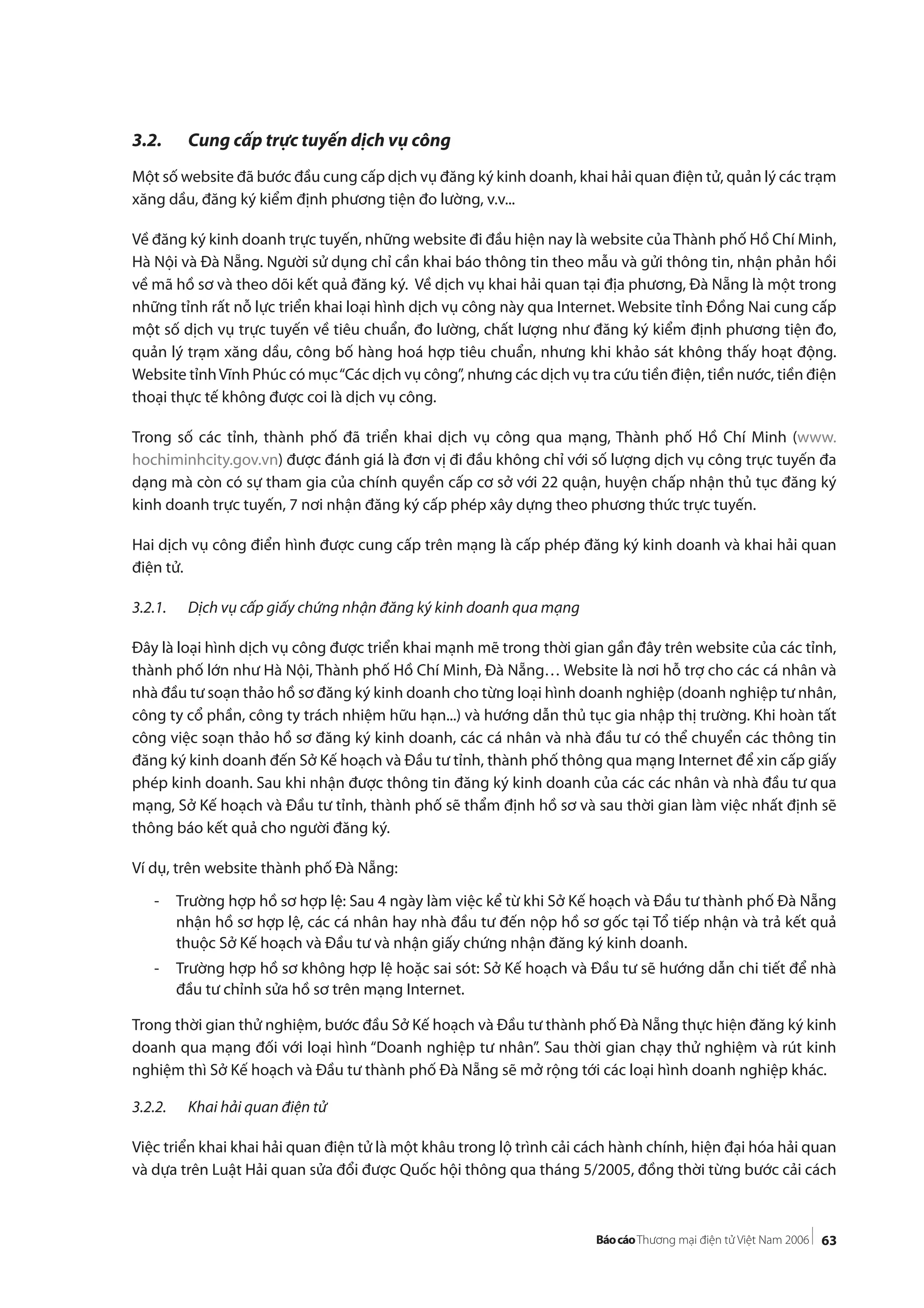 63
3.2. Cung cấp trực tuyến dịch vụ công
Một số website đã bước đầu cung cấp dịch vụ đăng ký kinh doanh, khai hải quan điện tử, quản lý các trạm
xăng dầu, đăng ký kiểm định phương tiện đo lường, v.v...
Về đăng ký kinh doanh trực tuyến, những website đi đầu hiện nay là website của Thành phố Hồ Chí Minh,
Hà Nội và Đà Nẵng. Người sử dụng chỉ cần khai báo thông tin theo mẫu và gửi thông tin, nhận phản hồi
về mã hồ sơ và theo dõi kết quả đăng ký. Về dịch vụ khai hải quan tại địa phương, Đà Nẵng là một trong
những tỉnh rất nỗ lực triển khai loại hình dịch vụ công này qua Internet. Website tỉnh Đồng Nai cung cấp
một số dịch vụ trực tuyến về tiêu chuẩn, đo lường, chất lượng như đăng ký kiểm định phương tiện đo,
quản lý trạm xăng dầu, công bố hàng hoá hợp tiêu chuẩn, nhưng khi khảo sát không thấy hoạt động.
Website tỉnhVĩnh Phúc có mục“Các dịch vụ công”, nhưng các dịch vụ tra cứu tiền điện, tiền nước, tiền điện
thoại thực tế không được coi là dịch vụ công.
Trong số các tỉnh, thành phố đã triển khai dịch vụ công qua mạng, Thành phố Hồ Chí Minh (www.
hochiminhcity.gov.vn) được đánh giá là đơn vị đi đầu không chỉ với số lượng dịch vụ công trực tuyến đa
dạng mà còn có sự tham gia của chính quyền cấp cơ sở với 22 quận, huyện chấp nhận thủ tục đăng ký
kinh doanh trực tuyến, 7 nơi nhận đăng ký cấp phép xây dựng theo phương thức trực tuyến.
Hai dịch vụ công điển hình được cung cấp trên mạng là cấp phép đăng ký kinh doanh và khai hải quan
điện tử.
3.2.1. Dịch vụ cấp giấy chứng nhận đăng ký kinh doanh qua mạng
Đây là loại hình dịch vụ công được triển khai mạnh mẽ trong thời gian gần đây trên website của các tỉnh,
thành phố lớn như Hà Nội, Thành phố Hồ Chí Minh, Đà Nẵng… Website là nơi hỗ trợ cho các cá nhân và
nhà đầu tư soạn thảo hồ sơ đăng ký kinh doanh cho từng loại hình doanh nghiệp (doanh nghiệp tư nhân,
công ty cổ phần, công ty trách nhiệm hữu hạn...) và hướng dẫn thủ tục gia nhập thị trường. Khi hoàn tất
công việc soạn thảo hồ sơ đăng ký kinh doanh, các cá nhân và nhà đầu tư có thể chuyển các thông tin
đăng ký kinh doanh đến Sở Kế hoạch và Đầu tư tỉnh, thành phố thông qua mạng Internet để xin cấp giấy
phép kinh doanh. Sau khi nhận được thông tin đăng ký kinh doanh của các các nhân và nhà đầu tư qua
mạng, Sở Kế hoạch và Đầu tư tỉnh, thành phố sẽ thẩm định hồ sơ và sau thời gian làm việc nhất định sẽ
thông báo kết quả cho người đăng ký.
Ví dụ, trên website thành phố Đà Nẵng:
- Trường hợp hồ sơ hợp lệ: Sau 4 ngày làm việc kể từ khi Sở Kế hoạch và Đầu tư thành phố Đà Nẵng
nhận hồ sơ hợp lệ, các cá nhân hay nhà đầu tư đến nộp hồ sơ gốc tại Tổ tiếp nhận và trả kết quả
thuộc Sở Kế hoạch và Đầu tư và nhận giấy chứng nhận đăng ký kinh doanh.
- Trường hợp hồ sơ không hợp lệ hoặc sai sót: Sở Kế hoạch và Đầu tư sẽ hướng dẫn chi tiết để nhà
đầu tư chỉnh sửa hồ sơ trên mạng Internet.
Trong thời gian thử nghiệm, bước đầu Sở Kế hoạch và Đầu tư thành phố Đà Nẵng thực hiện đăng ký kinh
doanh qua mạng đối với loại hình “Doanh nghiệp tư nhân”. Sau thời gian chạy thử nghiệm và rút kinh
nghiệm thì Sở Kế hoạch và Đầu tư thành phố Đà Nẵng sẽ mở rộng tới các loại hình doanh nghiệp khác.
3.2.2. Khai hải quan điện tử
Việc triển khai khai hải quan điện tử là một khâu trong lộ trình cải cách hành chính, hiện đại hóa hải quan
và dựa trên Luật Hải quan sửa đổi được Quốc hội thông qua tháng 5/2005, đồng thời từng bước cải cách
 
