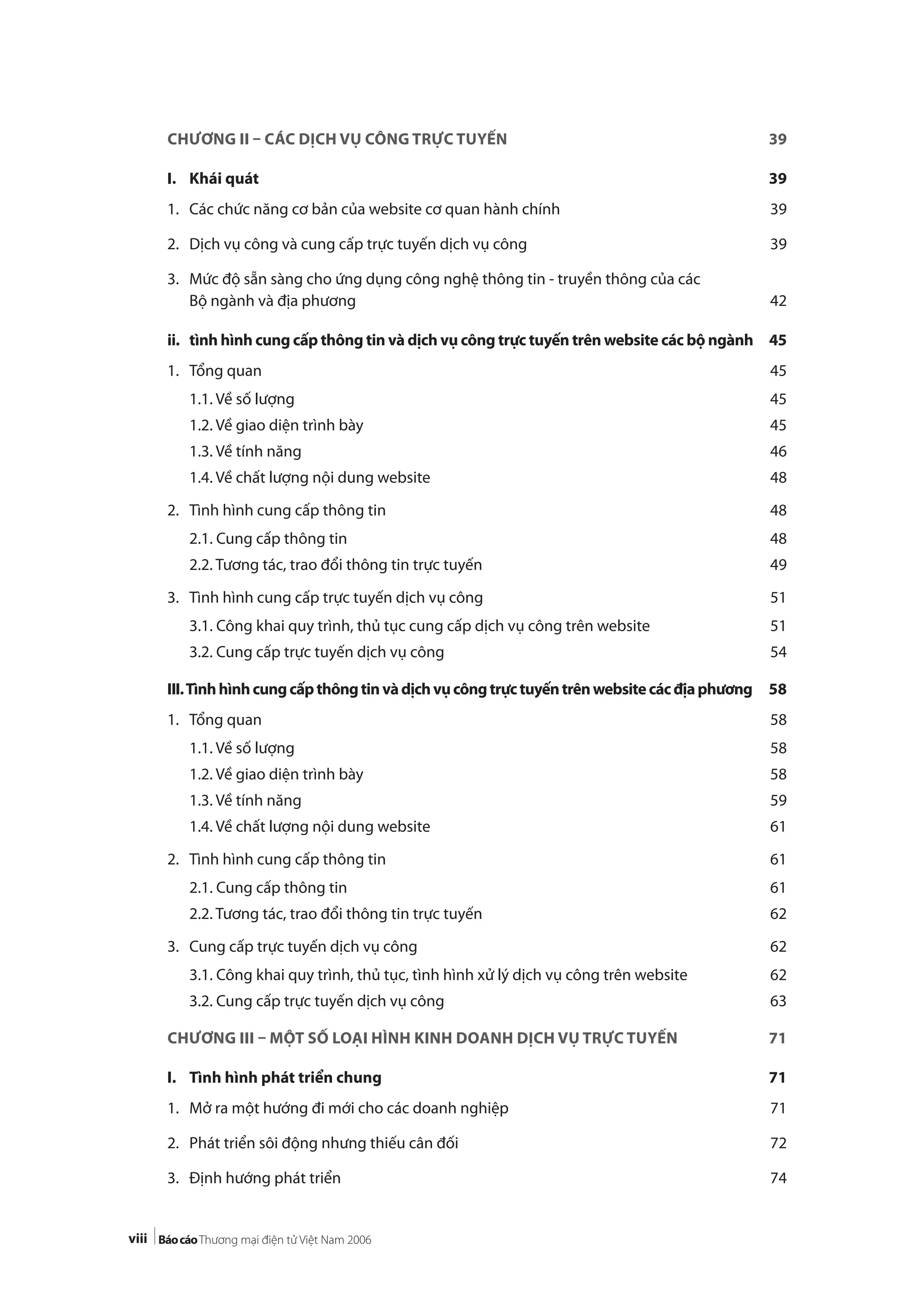 viii
CHƯƠNG II – CÁC DỊCH VỤ CÔNG TRỰC TUYẾN 39
I. Khái quát 39
1. Các chức năng cơ bản của website cơ quan hành chính 39
2. Dịch vụ công và cung cấp trực tuyến dịch vụ công 39
3. Mức độ sẵn sàng cho ứng dụng công nghệ thông tin - truyền thông của các
Bộ ngành và địa phương 42
ii. tình hình cung cấp thông tin và dịch vụ công trực tuyến trên website các bộ ngành 45
1. Tổng quan 45
1.1. Về số lượng 45
1.2. Về giao diện trình bày 45
1.3. Về tính năng 46
1.4. Về chất lượng nội dung website 48
2. Tình hình cung cấp thông tin 48
2.1. Cung cấp thông tin 48
2.2. Tương tác, trao đổi thông tin trực tuyến 49
3. Tình hình cung cấp trực tuyến dịch vụ công 51
3.1. Công khai quy trình, thủ tục cung cấp dịch vụ công trên website 51
3.2. Cung cấp trực tuyến dịch vụ công 54
III.Tìnhhìnhcungcấpthôngtinvàdịchvụcôngtrựctuyếntrênwebsitecácđịaphương 58
1. Tổng quan 58
1.1. Về số lượng 58
1.2. Về giao diện trình bày 58
1.3. Về tính năng 59
1.4. Về chất lượng nội dung website 61
2. Tình hình cung cấp thông tin 61
2.1. Cung cấp thông tin 61
2.2. Tương tác, trao đổi thông tin trực tuyến 62
3. Cung cấp trực tuyến dịch vụ công 62
3.1. Công khai quy trình, thủ tục, tình hình xử lý dịch vụ công trên website 62
3.2. Cung cấp trực tuyến dịch vụ công 63
CHƯƠNG III – MỘT SỐ LOẠI HÌNH KINH DOANH DỊCH VỤ TRỰC TUYẾN 71
I. Tình hình phát triển chung 71
1. Mở ra một hướng đi mới cho các doanh nghiệp 71
2. Phát triển sôi động nhưng thiếu cân đối 72
3. Định hướng phát triển 74
 