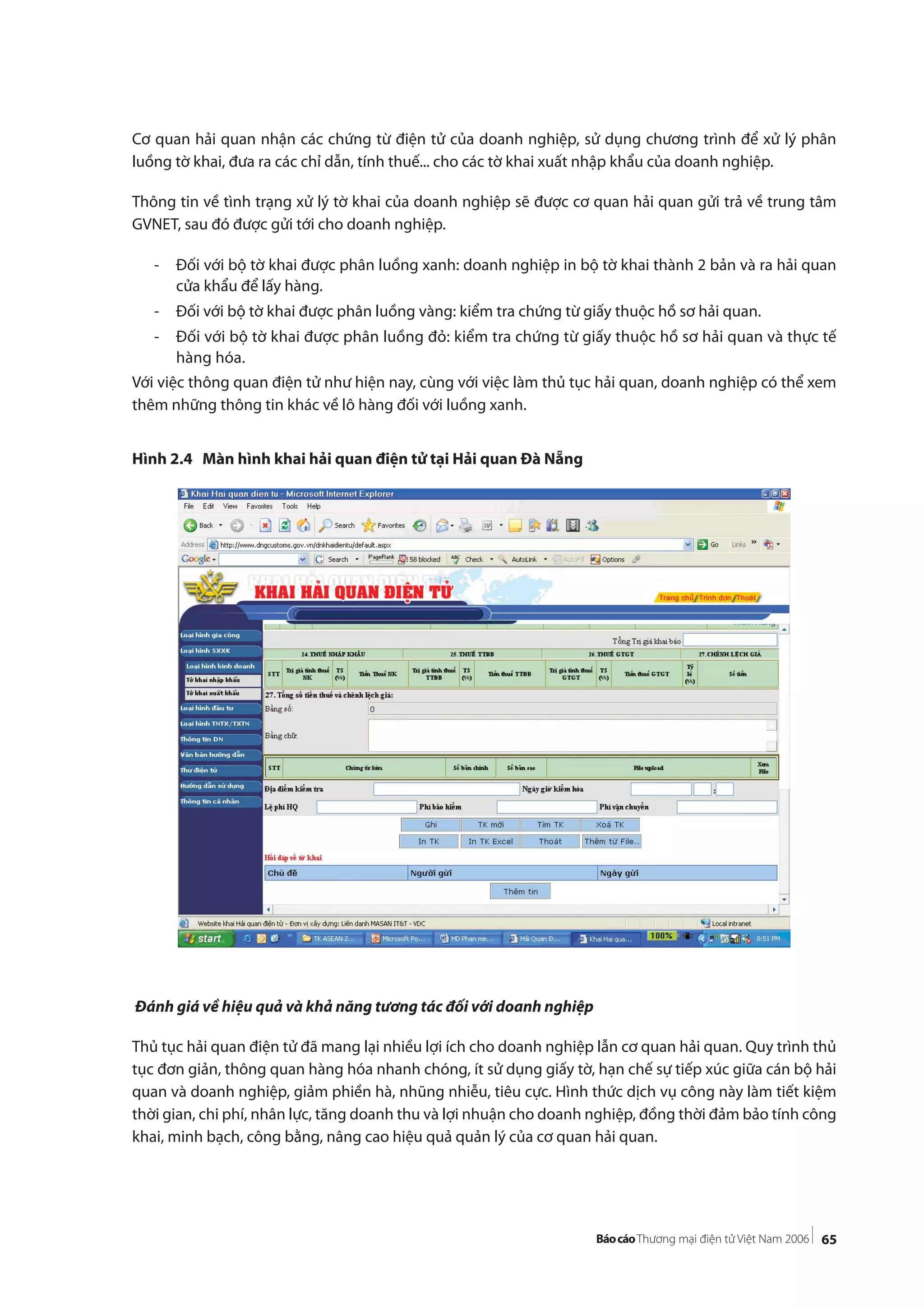 65
Cơ quan hải quan nhận các chứng từ điện tử của doanh nghiệp, sử dụng chương trình để xử lý phân
luồng tờ khai, đưa ra các chỉ dẫn, tính thuế... cho các tờ khai xuất nhập khẩu của doanh nghiệp.
Thông tin về tình trạng xử lý tờ khai của doanh nghiệp sẽ được cơ quan hải quan gửi trả về trung tâm
GVNET, sau đó được gửi tới cho doanh nghiệp.
- Đối với bộ tờ khai được phân luồng xanh: doanh nghiệp in bộ tờ khai thành 2 bản và ra hải quan
cửa khẩu để lấy hàng.
- Đối với bộ tờ khai được phân luồng vàng: kiểm tra chứng từ giấy thuộc hồ sơ hải quan.
- Đối với bộ tờ khai được phân luồng đỏ: kiểm tra chứng từ giấy thuộc hồ sơ hải quan và thực tế
hàng hóa.
Với việc thông quan điện tử như hiện nay, cùng với việc làm thủ tục hải quan, doanh nghiệp có thể xem
thêm những thông tin khác về lô hàng đối với luồng xanh.
Hình 2.4 Màn hình khai hải quan điện tử tại Hải quan Đà Nẵng
Đánh giá về hiệu quả và khả năng tương tác đối với doanh nghiệp
Thủ tục hải quan điện tử đã mang lại nhiều lợi ích cho doanh nghiệp lẫn cơ quan hải quan. Quy trình thủ
tục đơn giản, thông quan hàng hóa nhanh chóng, ít sử dụng giấy tờ, hạn chế sự tiếp xúc giữa cán bộ hải
quan và doanh nghiệp, giảm phiền hà, nhũng nhiễu, tiêu cực. Hình thức dịch vụ công này làm tiết kiệm
thời gian, chi phí, nhân lực, tăng doanh thu và lợi nhuận cho doanh nghiệp, đồng thời đảm bảo tính công
khai, minh bạch, công bằng, nâng cao hiệu quả quản lý của cơ quan hải quan.
 