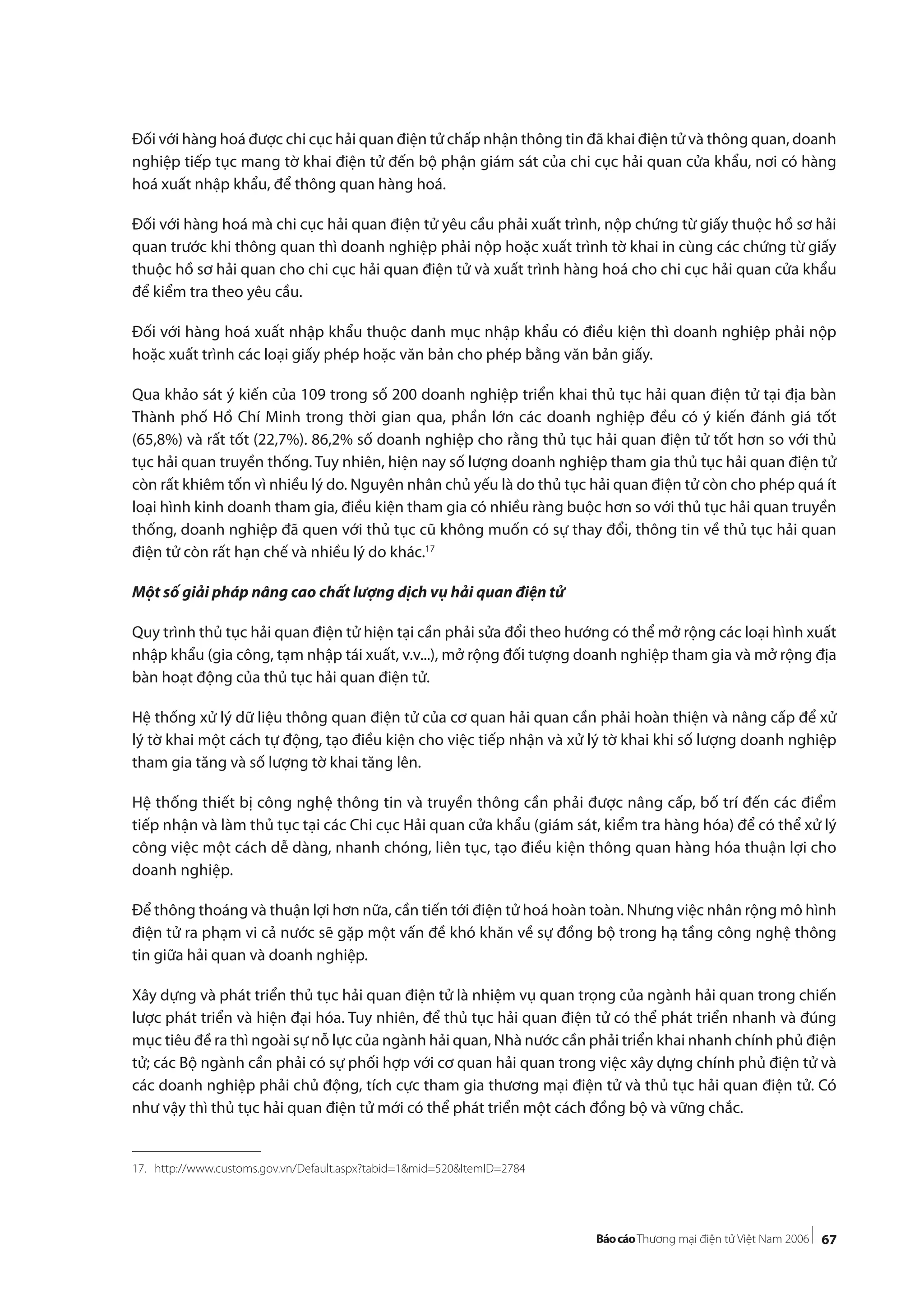 67
Đối với hàng hoá được chi cục hải quan điện tử chấp nhận thông tin đã khai điện tử và thông quan, doanh
nghiệp tiếp tục mang tờ khai điện tử đến bộ phận giám sát của chi cục hải quan cửa khẩu, nơi có hàng
hoá xuất nhập khẩu, để thông quan hàng hoá.
Đối với hàng hoá mà chi cục hải quan điện tử yêu cầu phải xuất trình, nộp chứng từ giấy thuộc hồ sơ hải
quan trước khi thông quan thì doanh nghiệp phải nộp hoặc xuất trình tờ khai in cùng các chứng từ giấy
thuộc hồ sơ hải quan cho chi cục hải quan điện tử và xuất trình hàng hoá cho chi cục hải quan cửa khẩu
để kiểm tra theo yêu cầu.
Đối với hàng hoá xuất nhập khẩu thuộc danh mục nhập khẩu có điều kiện thì doanh nghiệp phải nộp
hoặc xuất trình các loại giấy phép hoặc văn bản cho phép bằng văn bản giấy.
Qua khảo sát ý kiến của 109 trong số 200 doanh nghiệp triển khai thủ tục hải quan điện tử tại địa bàn
Thành phố Hồ Chí Minh trong thời gian qua, phần lớn các doanh nghiệp đều có ý kiến đánh giá tốt
(65,8%) và rất tốt (22,7%). 86,2% số doanh nghiệp cho rằng thủ tục hải quan điện tử tốt hơn so với thủ
tục hải quan truyền thống. Tuy nhiên, hiện nay số lượng doanh nghiệp tham gia thủ tục hải quan điện tử
còn rất khiêm tốn vì nhiều lý do. Nguyên nhân chủ yếu là do thủ tục hải quan điện tử còn cho phép quá ít
loại hình kinh doanh tham gia, điều kiện tham gia có nhiều ràng buộc hơn so với thủ tục hải quan truyền
thống, doanh nghiệp đã quen với thủ tục cũ không muốn có sự thay đổi, thông tin về thủ tục hải quan
điện tử còn rất hạn chế và nhiều lý do khác.17
Một số giải pháp nâng cao chất lượng dịch vụ hải quan điện tử
Quy trình thủ tục hải quan điện tử hiện tại cần phải sửa đổi theo hướng có thể mở rộng các loại hình xuất
nhập khẩu (gia công, tạm nhập tái xuất, v.v...), mở rộng đối tượng doanh nghiệp tham gia và mở rộng địa
bàn hoạt động của thủ tục hải quan điện tử.
Hệ thống xử lý dữ liệu thông quan điện tử của cơ quan hải quan cần phải hoàn thiện và nâng cấp để xử
lý tờ khai một cách tự động, tạo điều kiện cho việc tiếp nhận và xử lý tờ khai khi số lượng doanh nghiệp
tham gia tăng và số lượng tờ khai tăng lên.
Hệ thống thiết bị công nghệ thông tin và truyền thông cần phải được nâng cấp, bố trí đến các điểm
tiếp nhận và làm thủ tục tại các Chi cục Hải quan cửa khẩu (giám sát, kiểm tra hàng hóa) để có thể xử lý
công việc một cách dễ dàng, nhanh chóng, liên tục, tạo điều kiện thông quan hàng hóa thuận lợi cho
doanh nghiệp.
Để thông thoáng và thuận lợi hơn nữa, cần tiến tới điện tử hoá hoàn toàn. Nhưng việc nhân rộng mô hình
điện tử ra phạm vi cả nước sẽ gặp một vấn đề khó khăn về sự đồng bộ trong hạ tầng công nghệ thông
tin giữa hải quan và doanh nghiệp.
Xây dựng và phát triển thủ tục hải quan điện tử là nhiệm vụ quan trọng của ngành hải quan trong chiến
lược phát triển và hiện đại hóa. Tuy nhiên, để thủ tục hải quan điện tử có thể phát triển nhanh và đúng
mục tiêu đề ra thì ngoài sự nỗ lực của ngành hải quan, Nhà nước cần phải triển khai nhanh chính phủ điện
tử; các Bộ ngành cần phải có sự phối hợp với cơ quan hải quan trong việc xây dựng chính phủ điện tử và
các doanh nghiệp phải chủ động, tích cực tham gia thương mại điện tử và thủ tục hải quan điện tử. Có
như vậy thì thủ tục hải quan điện tử mới có thể phát triển một cách đồng bộ và vững chắc.
17. http://www.customs.gov.vn/Default.aspx?tabid=1&mid=520&ItemID=2784
 