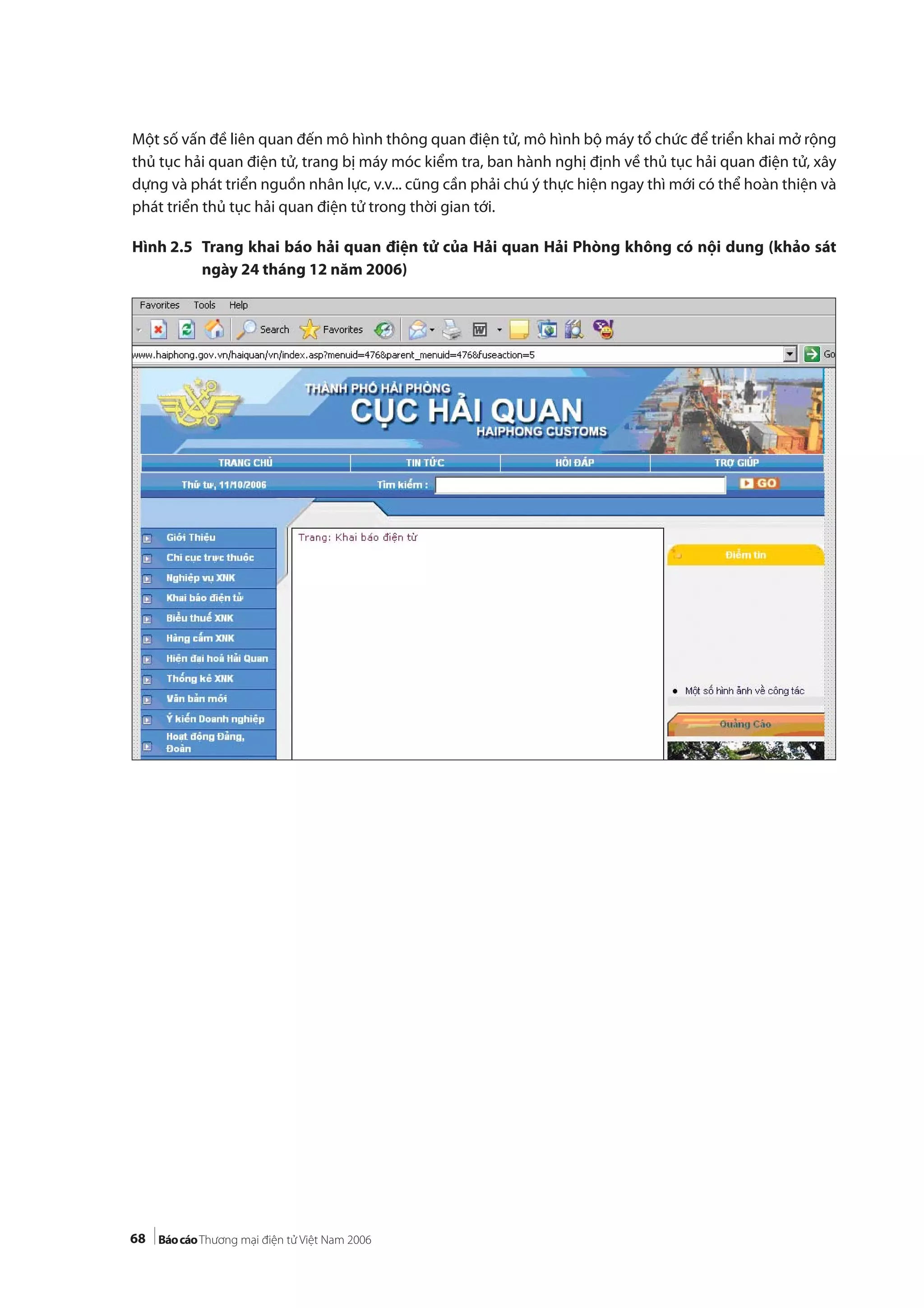 68
Một số vấn đề liên quan đến mô hình thông quan điện tử, mô hình bộ máy tổ chức để triển khai mở rộng
thủ tục hải quan điện tử, trang bị máy móc kiểm tra, ban hành nghị định về thủ tục hải quan điện tử, xây
dựng và phát triển nguồn nhân lực, v.v... cũng cần phải chú ý thực hiện ngay thì mới có thể hoàn thiện và
phát triển thủ tục hải quan điện tử trong thời gian tới.
Hình 2.5 Trang khai báo hải quan điện tử của Hải quan Hải Phòng không có nội dung (khảo sát
ngày 24 tháng 12 năm 2006)
 