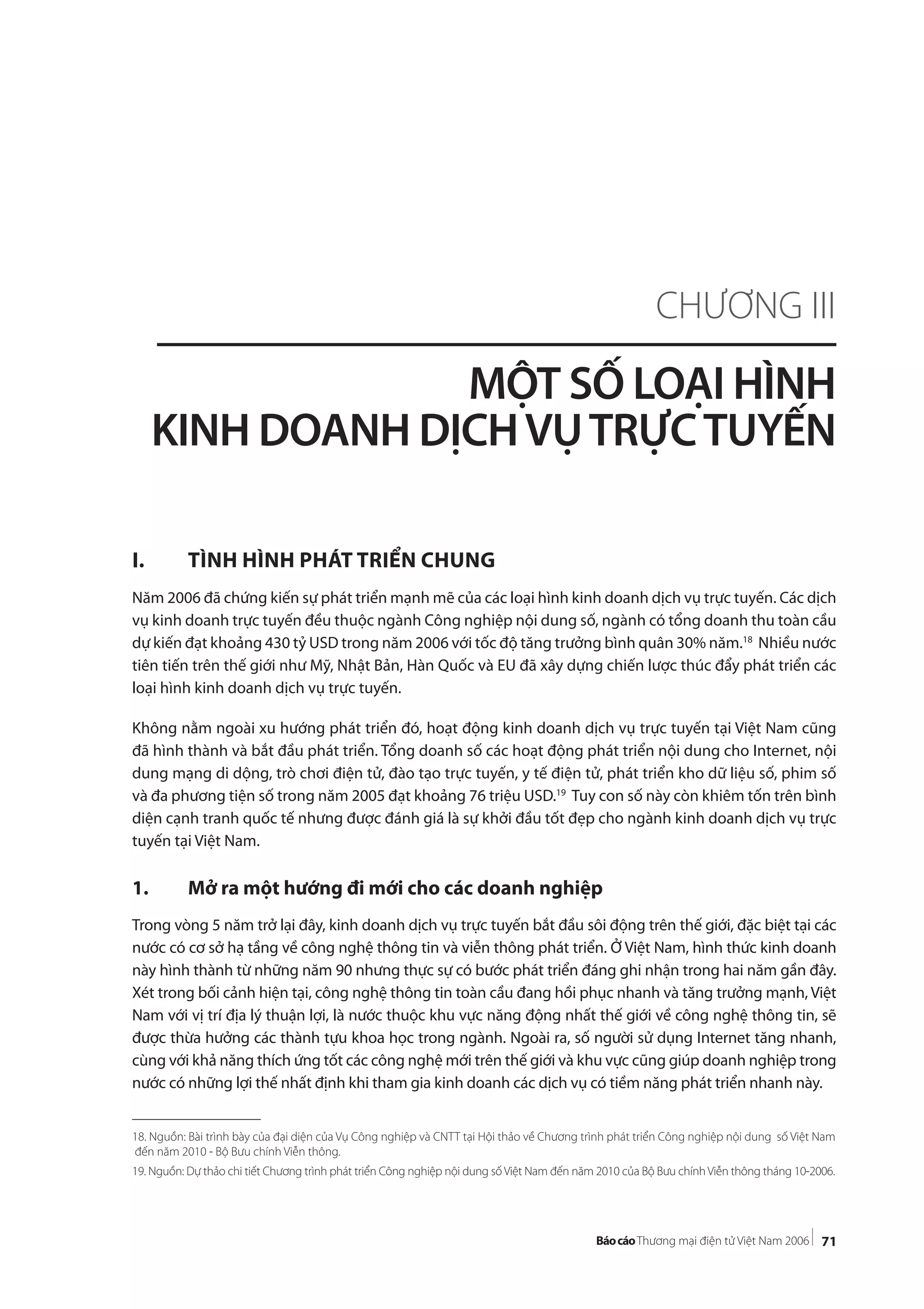 71
I. TÌNH HÌNH PHÁT TRIỂN CHUNG
Năm 2006 đã chứng kiến sự phát triển mạnh mẽ của các loại hình kinh doanh dịch vụ trực tuyến. Các dịch
vụ kinh doanh trực tuyến đều thuộc ngành Công nghiệp nội dung số, ngành có tổng doanh thu toàn cầu
dự kiến đạt khoảng 430 tỷ USD trong năm 2006 với tốc độ tăng trưởng bình quân 30% năm.18
Nhiều nước
tiên tiến trên thế giới như Mỹ, Nhật Bản, Hàn Quốc và EU đã xây dựng chiến lược thúc đẩy phát triển các
loại hình kinh doanh dịch vụ trực tuyến.
Không nằm ngoài xu hướng phát triển đó, hoạt động kinh doanh dịch vụ trực tuyến tại Việt Nam cũng
đã hình thành và bắt đầu phát triển. Tổng doanh số các hoạt động phát triển nội dung cho Internet, nội
dung mạng di dộng, trò chơi điện tử, đào tạo trực tuyến, y tế điện tử, phát triển kho dữ liệu số, phim số
và đa phương tiện số trong năm 2005 đạt khoảng 76 triệu USD.19
Tuy con số này còn khiêm tốn trên bình
diện cạnh tranh quốc tế nhưng được đánh giá là sự khởi đầu tốt đẹp cho ngành kinh doanh dịch vụ trực
tuyến tại Việt Nam.
1. Mở ra một hướng đi mới cho các doanh nghiệp
Trong vòng 5 năm trở lại đây, kinh doanh dịch vụ trực tuyến bắt đầu sôi động trên thế giới, đặc biệt tại các
nước có cơ sở hạ tầng về công nghệ thông tin và viễn thông phát triển. Ở Việt Nam, hình thức kinh doanh
này hình thành từ những năm 90 nhưng thực sự có bước phát triển đáng ghi nhận trong hai năm gần đây.
Xét trong bối cảnh hiện tại, công nghệ thông tin toàn cầu đang hồi phục nhanh và tăng trưởng mạnh, Việt
Nam với vị trí địa lý thuận lợi, là nước thuộc khu vực năng động nhất thế giới về công nghệ thông tin, sẽ
được thừa hưởng các thành tựu khoa học trong ngành. Ngoài ra, số người sử dụng Internet tăng nhanh,
cùng với khả năng thích ứng tốt các công nghệ mới trên thế giới và khu vực cũng giúp doanh nghiệp trong
nước có những lợi thế nhất định khi tham gia kinh doanh các dịch vụ có tiềm năng phát triển nhanh này.
CHƯƠNG III
MỘT SỐ LOẠI HÌNH
KINH DOANH DỊCHVỤTRỰCTUYẾN
18. Nguồn: Bài trình bày của đại diện của Vụ Công nghiệp và CNTT tại Hội thảo về Chương trình phát triển Công nghiệp nội dung số Việt Nam
đến năm 2010 - Bộ Bưu chính Viễn thông.
19. Nguồn: Dự thảo chi tiết Chương trình phát triển Công nghiệp nội dung số Việt Nam đến năm 2010 của Bộ Bưu chính Viễn thông tháng 10-2006.
 