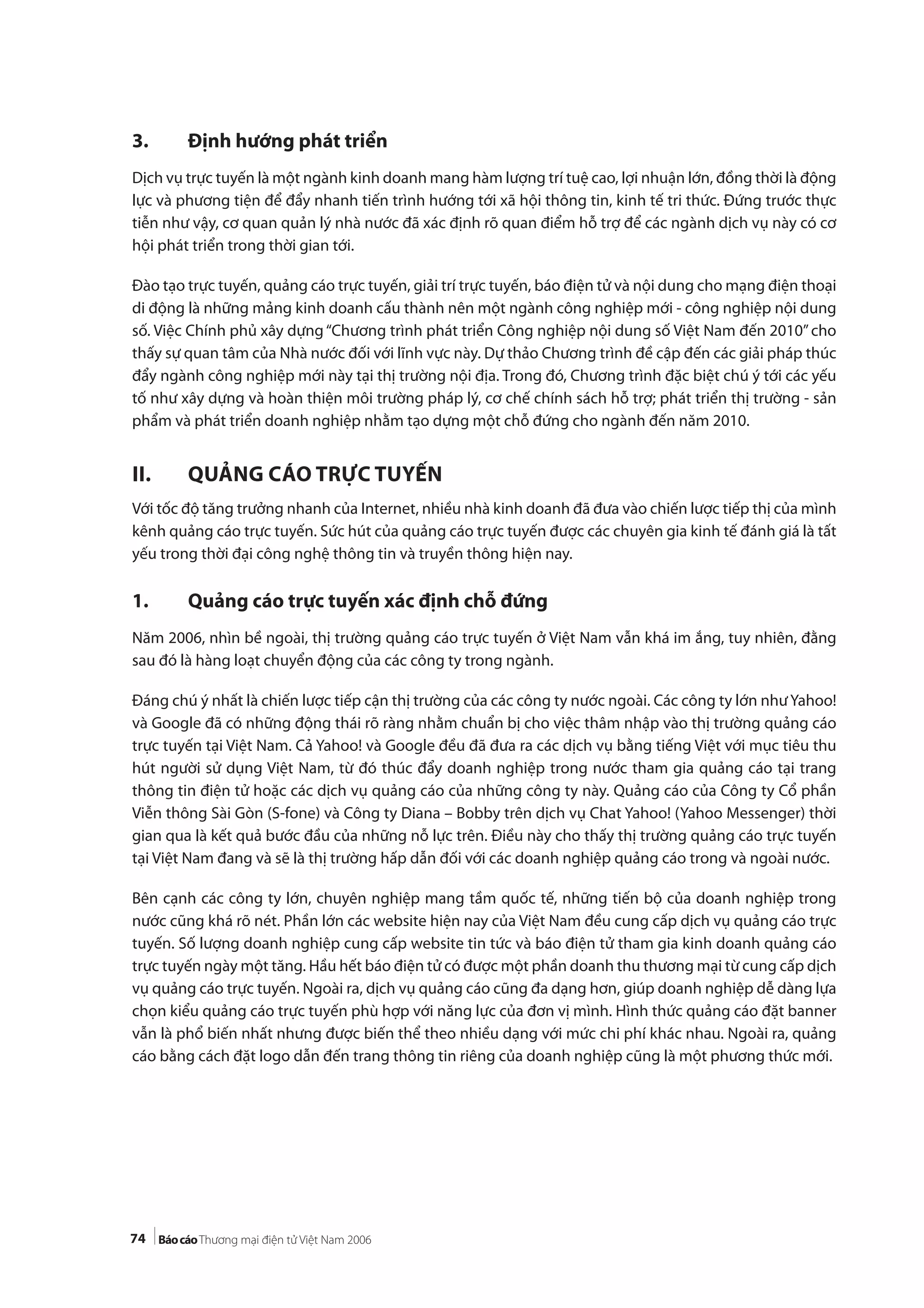 74
3. Định hướng phát triển
Dịch vụ trực tuyến là một ngành kinh doanh mang hàm lượng trí tuệ cao, lợi nhuận lớn, đồng thời là động
lực và phương tiện để đẩy nhanh tiến trình hướng tới xã hội thông tin, kinh tế tri thức. Đứng trước thực
tiễn như vậy, cơ quan quản lý nhà nước đã xác định rõ quan điểm hỗ trợ để các ngành dịch vụ này có cơ
hội phát triển trong thời gian tới.
Đào tạo trực tuyến, quảng cáo trực tuyến, giải trí trực tuyến, báo điện tử và nội dung cho mạng điện thoại
di động là những mảng kinh doanh cấu thành nên một ngành công nghiệp mới - công nghiệp nội dung
số. Việc Chính phủ xây dựng“Chương trình phát triển Công nghiệp nội dung số Việt Nam đến 2010”cho
thấy sự quan tâm của Nhà nước đối với lĩnh vực này. Dự thảo Chương trình đề cập đến các giải pháp thúc
đẩy ngành công nghiệp mới này tại thị trường nội địa. Trong đó, Chương trình đặc biệt chú ý tới các yếu
tố như xây dựng và hoàn thiện môi trường pháp lý, cơ chế chính sách hỗ trợ; phát triển thị trường - sản
phẩm và phát triển doanh nghiệp nhằm tạo dựng một chỗ đứng cho ngành đến năm 2010.
II. QUẢNG CÁO TRỰC TUYẾN
Với tốc độ tăng trưởng nhanh của Internet, nhiều nhà kinh doanh đã đưa vào chiến lược tiếp thị của mình
kênh quảng cáo trực tuyến. Sức hút của quảng cáo trực tuyến được các chuyên gia kinh tế đánh giá là tất
yếu trong thời đại công nghệ thông tin và truyền thông hiện nay.
1. Quảng cáo trực tuyến xác định chỗ đứng
Năm 2006, nhìn bề ngoài, thị trường quảng cáo trực tuyến ở Việt Nam vẫn khá im ắng, tuy nhiên, đằng
sau đó là hàng loạt chuyển động của các công ty trong ngành.
Đáng chú ý nhất là chiến lược tiếp cận thị trường của các công ty nước ngoài. Các công ty lớn như Yahoo!
và Google đã có những động thái rõ ràng nhằm chuẩn bị cho việc thâm nhập vào thị trường quảng cáo
trực tuyến tại Việt Nam. Cả Yahoo! và Google đều đã đưa ra các dịch vụ bằng tiếng Việt với mục tiêu thu
hút người sử dụng Việt Nam, từ đó thúc đẩy doanh nghiệp trong nước tham gia quảng cáo tại trang
thông tin điện tử hoặc các dịch vụ quảng cáo của những công ty này. Quảng cáo của Công ty Cổ phần
Viễn thông Sài Gòn (S-fone) và Công ty Diana – Bobby trên dịch vụ Chat Yahoo! (Yahoo Messenger) thời
gian qua là kết quả bước đầu của những nỗ lực trên. Điều này cho thấy thị trường quảng cáo trực tuyến
tại Việt Nam đang và sẽ là thị trường hấp dẫn đối với các doanh nghiệp quảng cáo trong và ngoài nước.
Bên cạnh các công ty lớn, chuyên nghiệp mang tầm quốc tế, những tiến bộ của doanh nghiệp trong
nước cũng khá rõ nét. Phần lớn các website hiện nay của Việt Nam đều cung cấp dịch vụ quảng cáo trực
tuyến. Số lượng doanh nghiệp cung cấp website tin tức và báo điện tử tham gia kinh doanh quảng cáo
trực tuyến ngày một tăng. Hầu hết báo điện tử có được một phần doanh thu thương mại từ cung cấp dịch
vụ quảng cáo trực tuyến. Ngoài ra, dịch vụ quảng cáo cũng đa dạng hơn, giúp doanh nghiệp dễ dàng lựa
chọn kiểu quảng cáo trực tuyến phù hợp với năng lực của đơn vị mình. Hình thức quảng cáo đặt banner
vẫn là phổ biến nhất nhưng được biến thể theo nhiều dạng với mức chi phí khác nhau. Ngoài ra, quảng
cáo bằng cách đặt logo dẫn đến trang thông tin riêng của doanh nghiệp cũng là một phương thức mới.
 