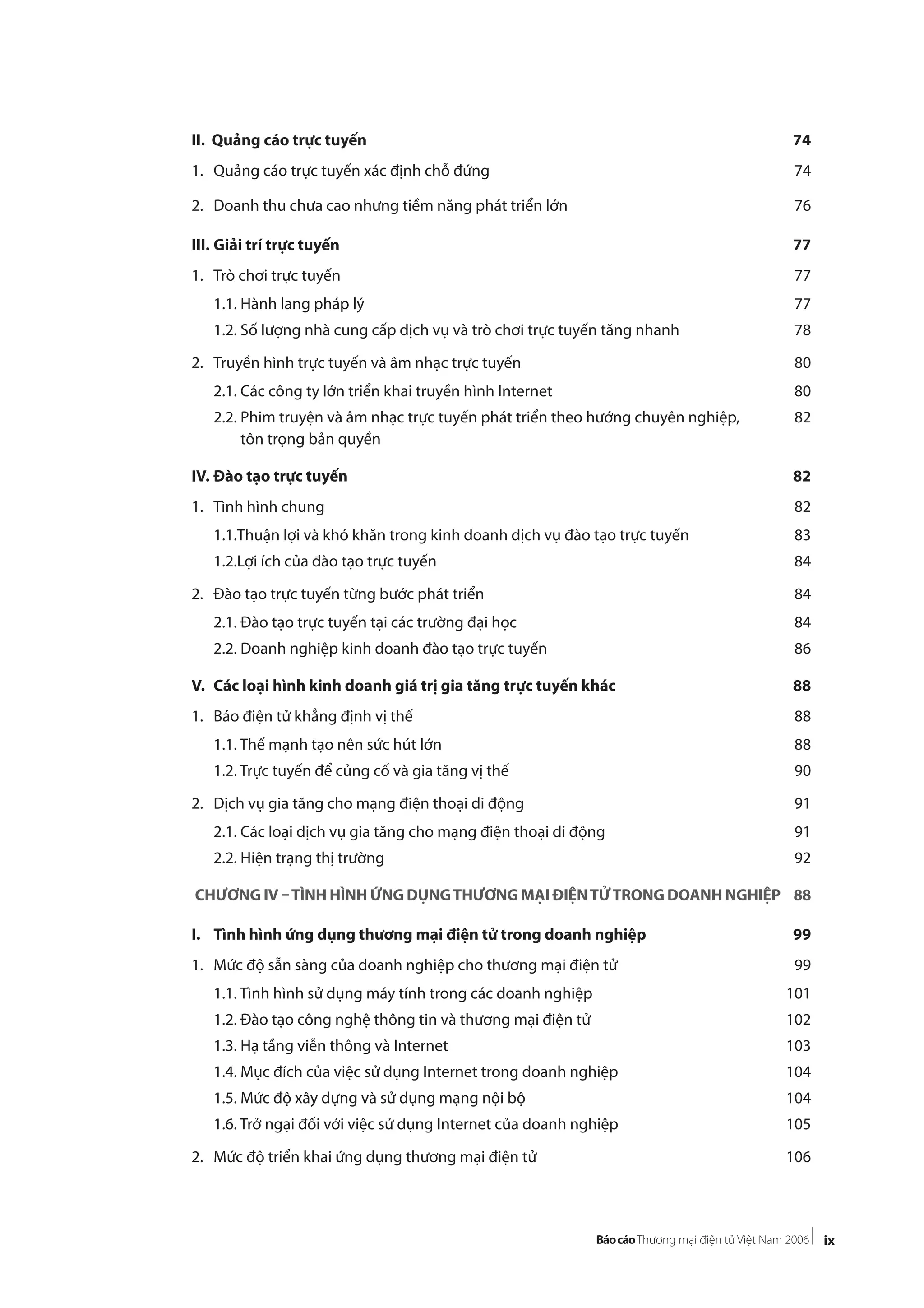 ix
II. Quảng cáo trực tuyến 74
1. Quảng cáo trực tuyến xác định chỗ đứng 74
2. Doanh thu chưa cao nhưng tiềm năng phát triển lớn 76
III. Giải trí trực tuyến 77
1. Trò chơi trực tuyến 77
1.1. Hành lang pháp lý 77
1.2. Số lượng nhà cung cấp dịch vụ và trò chơi trực tuyến tăng nhanh 78
2. Truyền hình trực tuyến và âm nhạc trực tuyến 80
2.1. Các công ty lớn triển khai truyền hình Internet 80
2.2. Phim truyện và âm nhạc trực tuyến phát triển theo hướng chuyên nghiệp, 82
tôn trọng bản quyền
IV. Đào tạo trực tuyến 82
1. Tình hình chung 82
1.1.Thuận lợi và khó khăn trong kinh doanh dịch vụ đào tạo trực tuyến 83
1.2.Lợi ích của đào tạo trực tuyến 84
2. Đào tạo trực tuyến từng bước phát triển 84
2.1. Đào tạo trực tuyến tại các trường đại học 84
2.2. Doanh nghiệp kinh doanh đào tạo trực tuyến 86
V. Các loại hình kinh doanh giá trị gia tăng trực tuyến khác 88
1. Báo điện tử khẳng định vị thế 88
1.1. Thế mạnh tạo nên sức hút lớn 88
1.2. Trực tuyến để củng cố và gia tăng vị thế 90
2. Dịch vụ gia tăng cho mạng điện thoại di động 91
2.1. Các loại dịch vụ gia tăng cho mạng điện thoại di động 91
2.2. Hiện trạng thị trường 92
CHƯƠNG IV –TÌNH HÌNH ỨNG DỤNGTHƯƠNG MẠI ĐIỆNTỬTRONG DOANH NGHIỆP 88
I. Tình hình ứng dụng thương mại điện tử trong doanh nghiệp 99
1. Mức độ sẵn sàng của doanh nghiệp cho thương mại điện tử 99
1.1. Tình hình sử dụng máy tính trong các doanh nghiệp 101
1.2. Đào tạo công nghệ thông tin và thương mại điện tử 102
1.3. Hạ tầng viễn thông và Internet 103
1.4. Mục đích của việc sử dụng Internet trong doanh nghiệp 104
1.5. Mức độ xây dựng và sử dụng mạng nội bộ 104
1.6. Trở ngại đối với việc sử dụng Internet của doanh nghiệp 105
2. Mức độ triển khai ứng dụng thương mại điện tử 106
 
